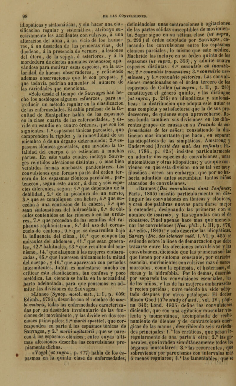 ys DE I.AS CO>\i [ HOIfU. idiopálicas y sintomáticas, y sin hacer unacla- silicacion recular y sistemática , atribuye su- cesivamente Tos accidentes convulsivos, á una alteración del alma , á un vicio de los humo- res, á un desorden de las primeras vias , del duodeno, á la presencia de vermes , á lesiones del úteror de la vejiga, ó esteriores, y á la mordedura de ciertos animales venenosos; apo- yándose para motivar estas especies, en la au- toridad de buenos observadores, y relinendo ademas observaciones que le son propias, y que todavía podrían aumentar el número de las variedades que menciona. «Solo desde el tiempo de Sauvages han he- cho los nosólogos algunos esfuerzos, para in- troducir un método regular en la clasificación de las enfermedades. El sabio profesor de la fa- cultad de Montpellier habla de los espasmos en la clase cuarta de las enfermedades, y di- vide su estudio en cuatro órdenes, que son los siguientes: -1.° espasmos tónicos parciales, que comprenden la rigidez y la inmovilidad de un miembro ó de un órgano determinado; 2.° es- pasmos clónicos generales, que invaden la to- talidad del cuerpo ó se eslienden á muchas parles. En este vasto cuadro incluye Sauva- ges veintidós afecciones distintas, o mas bien veintidós formas morbosas paríiculares. Las convulsiones que forman parle del orden ter- cero de los espasmos clónicos parciales , per- tenecen , según este autor , á diez y seis espe- cies diferentes, según: 1.°que dependan déla debilidad, 2.» de la picadura de un nervio, 3.° que se compliquen con liebre, 4.° que su- cedan á una contusión de la cabeza, 5.° que sean sintomáticas del hidrocéfalo , 6.° de cál- culos contenidos en los ríñones ó en los uréte- res, 7.° que procedan de las semillas del ra- phanus raphauistrum, 8.° del uso del corne- zuelo de centeno , 9.° que se desarrollen bajo la influencia del clima, 10.° que ocupen los músculos del abdomen , 11.° que sean genera- les , 12.° habituales, 13.° que resulten del ona- nismo , 1 4.° que ataquen á las mujeres embara- zadas , 15.° que interesen únicamente la mitad del cuerpo, y 16.° que aparezcan con períodos intermitentes. Inútil es molestarse mucho en criticar esta clasilicacion, tan confusa y poco metódica. La ciencia se halla en la actualidad harto adelantada, para que pensemos en ad- mitir las divisiones de Sauvages. «Linneo [Synop. nosol. meí., t. I, p. 109; Edimb., 17951, describe con el nombre de mor- bi motorii, tocias las enfermedades caracteriza- das por un desorden involuntario de las fun- ciones del movimiento, y las divide en dos sec- ciones principales: 1.° morbi spastici, que cor- responden en parte á los espasmos tónicos de Sauvages, y 2.° morbi agitatorii, que se pare- cen á los espasmos clónicos; entre cuyas últi- mas afecciones describe las convulsiones pro- piamente dichas. «Vogel (mí supra , p. 177) habla de los es- pasmos en la quinta clase de enfermedades, definiéndolos unas contracciones ó agitaciones de las parles solidas susceptibles de movimien- to. Sagar sigue en su sétima clase (ut supra, p. ¿99) el orden adoptado por Sauvages, co- locando las convulsiones entre los espasmos clónicos parciales, lo mismo que este médico. Macbride las incluye en su orden quinto de los espasmos (ut supra, p. 303), y admite cuatro especies distintas: l,° convulsio ab inanitio- ne\ 2.° convulsio traumática; 3.° convulsio ver- minosa , y 4.° convulsio pictórica. Las convul- siones mencionadas en el orden tercero de los espasmos de Cullen (ut supra , l. II, p. 210) constituyen el género quinto, y las disliugue (ut supra, p. 216) en idiopálicas y sintomá- ticas: la distribución que adopta esle autores mas completa y satisfactoria que la de sus pre- decesores, de quienes supo aprovecharse. Ro- sen funda también sus divisiones en los dife- rentes grupos de causasen su Tratado de en- fermedades de los niños; consistiendo la dis- tinción mas importante que hace, en separar las idiopáticas de las simpáticas. Amslrong y Underwood (Traite des mal. des enfants; Pa- rís, 178íi, p. 125) insisten particularmente en admitir dos especies de convulsiones, unas sintomáticas y otras idiopálicas; y aunque con- vienen en que esta división no es tal vez muy filosófica, creen sin embargo, que por no ha- berla admitido antes sucumbían tantos niños atacados de convulsiones. »Baumes (Des convulsions dans Venfance; París, 1805) insistió particularmente en dis- tinguir las convulsiones en tónicas y clónicas, y creó dos palabras nuevas para darse mejor á entender, designando las primeras con el nombre de tonismo , y las segundas con el de clonismo. Pinel apenas hace mas que mencio- nar las convulsiones (Nos. phil., l. 111, p. 176, 4.a edic, 1810), y solo describe las idiopálicas, Savary (Dic. des sciences me'd. t. VI, p. 455) se estiende sobre la línea de demarcación que debe trazarse entre las afecciones convulsivas y las convulsiones, diciendo que las primeras son las que tienen por síntoma constante, por carácler esencial, movimientos convulsivos mas ó menos marcados, como la epilepsia, el histerismo,el corea y la hidrofobia. Por lo demás, describe por separado las convulsiones esenciales, las de los niños, y las de las mujeres embarazadas ó recien paridas, cuyo método ha sido adop- tado después por otros patólogos. El doctor Masón Good (Thestudy ofmed., vol. IV , pági- na 345; Lond. 1825) define las convulsiones diciendo, que son una agitación muscular vio- lenta y momentánea, acompañada de rechi- namiento de dientes y de contracciones enér- gicas de las manos, describiendo seis varieda- des principales: 1.° las erráticas, que pasan ir- regularmenle de una parte á otra; 2.° las ge- nerales, que invaden simultáneamente todos los órganos musculares; 3.° las recurrentes, que sobrevienen por paroxismos con intervalos mas ó menos regulares; 4.' las lamentables, que se