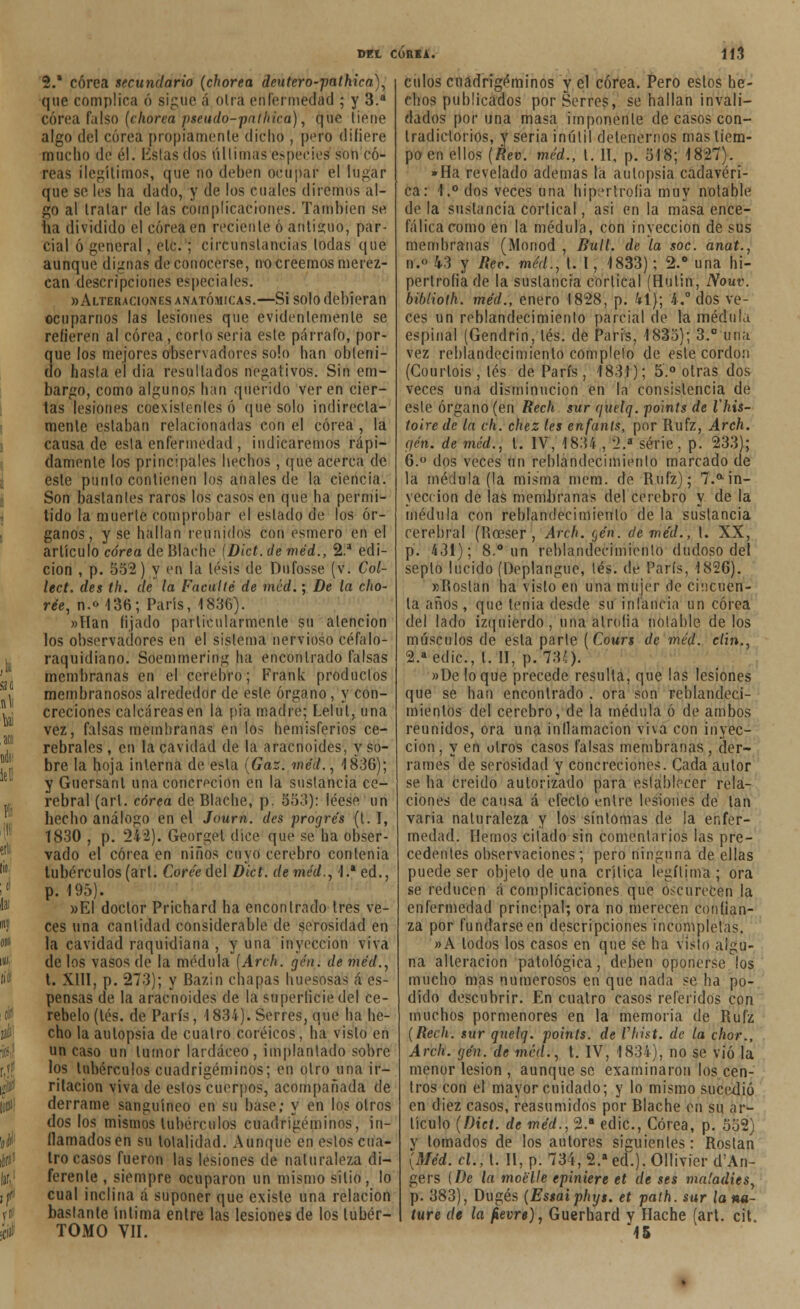 2.* corea secundario (chorea deutero-pathica), que complica ó sigue á oirá enfermedad ; y 3.a corea falso (chorea pseudo-pnthica), que tiene algo del corea propiamente dicho , pero difiere mucho de él. listas dos últimas especies son co- reas ilegítimos, que no deben ocupar el lugar que se les ha dado, y de los cuales diremos al- go al tratar de las complicaciones. También se ha dividido el corea en reciente 6 antiguo, par- cial ó general, ele. ; circunstancias todas que aunque dignas de conocerse, no creemos merez- can descripciones especiales. «Alteraciones anatómicas.—Si solo debieran ocuparnos las lesiones que evidentemente se refieren al corea, corto seria este párrafo, por- que los mejores observadores solo han obteni- do hasta el dia resultados negativos. Sin em- bargo, como algunos han querido ver en cier- tas lesiones coexísleriles ó que solo indirecta- mente estaban relacionadas con el corea , la causado esta enfermedad , indicaremos rápi- damente los principales hechos , que acerca de este punto contienen los anales de la ciencia. Son bastantes raros los casos en que ha permi- tido la muerte comprobar el eslado de los ór- ganos, y se hallan reunidos con esmero en el artículo corea de Blache (Dict.de méd., 2.a edi- ción , p. 552) y en la tesis de Dofosse (v. Col- lect. des th. de la Faculté de méd.; De la cho- ree, n.o 136; París, 1836). »Han lijado particularmente su atención los observadores en el sistema nervioso céfalo- raquidiano. Soemmeríng ha encontrado falsas membranas en el cerebro; Frank productos membranosos alrededor de este órgano , y con- creciones calcáreas en la pía madre; Lelul, una vez, falsas membranas en los hemisferios ce- rebrales , en la cavidad de la aracnoides, y so- bre la hoja interna de esta (Gaz. méd., 1836); y Guersanl una concreción en la sustancia ce- rebral (arl. corea de Blache, p. 553): léese un hecho análogo en el Journ. des progrés ({.], 1830 , p. 242). Georgel dice que se ha obser- vado el corea en niños cuyo cerebro contenía tubérculos (art. Coree del Dict. de méd., 1.a ed., p. 195). »El doctor Prichard ha encontrado tres ve- ces una cantidad considerable de serosidad en la cavidad raquidiana , y una inyección viva de los vasos de la médula (Arch. gen. de méd., t. XIII, p. 273); y Bazin chapas huesosas á es- pensas de la aracnoides de la superíiciedel ce- rebelo (tés. de París, 1834). Serres, que ha he- cho la autopsia de cuatro coréicos, ha visto en un caso un tumor lardáceo, implantado sobre los tubérculos cuadrigéminos; en otro una ir- ritación viva de estos cuerpos, acompañada de derrame sanguíneo en su base; y en los otros dos los mismos tubérculos cuadrigéminos, in- flamados en su totalidad. Aunque en estos cua- tro casos fueron las lesiones de naturaleza di- ferente , siempre ocuparon un mismo sitio, lo cual inclina á suponer que existe una relación bastante íntima entre las lesiones de los lubér- TOMO Vil. MEl CÓRKA. 113 culos cuadrigéminos y el corea. Pero eslos he- chos publicados por Serres, se hallan invali- dados por una masa imponente de casos con- tradictorios, y seria inútil detenernos mas tiem- po en ellos (Rev. méd., 1. II, p. 518; 1827). »Ha revelado ademas la autopsia cadavéri- ca: 1.° dos veces una hipertrofia móy notable de la sustancia cortical, asi en la masa ence- fálica como en la médula, con inyección de sus membranas (Monod , fíull. de la soc. anat., n.o 43 y Rec méd., t. 1, 1833); 2.° una hi- pertrofia de la sustancia cortical (Hulin, Nouv. biblioth. méd., enero 1828, p. kl}; í.° dos ve- ces un reblandecimiento parcial de la médula espinal (Gendrin, tés. de París, 1835); 3.° una vez reblandecimiento completo de este cordón (Courtois , tés de París, 1831); 5.° otras dos veces una disminución en la consistencia de este órgano (en Rech sur qitelq. po'ints de Vhis- toirede la ch. chez les enfants, por Rufz, Arch. (fén. de méd., t. IV, 1834 , 2.a serie, p. 233); 6.° dos veces un reblandecimiento marcado de la médula (la misma mena, de Rufz); 7.ain- yección de las membranas del cerebro y de la médula con reblandecimiento de la sustancia cerebral (líceser , Arch. qén. de méd., t. XX, p. 431); 8.° un reblandecimiento dudoso del septo lucido (Deplangue, tés. de París, 1826). «Rostan ha visto en una mujer de cincuen- ta años, que tenia desde su infancia un corea del lado izquierdo, una atrofia notable délos músculos de esta parle (Cours de méd. clin., 2.aedic, l. II, p. 73;). »Üe loque precede resulta, que las lesiones que se han encontrado . ora son reblandeci- mientos del cerebro, de la médula ó de ambos reunidos, ora una inflamación viva con inyec- ción, y en otros casos falsas membranas , der- rames de serosidad y concreciones. Cada autor se ha creído autorizado para establecer rela- ciones de causa á efecto entre lesiones de lan varia naturaleza y los síntomas de !a enfer- medad. Hemos citado sin comentarios las pre- cedentes observaciones; pero ninguna de ellas puede ser objeto de una crítica legítima ; ora se reducen á complicaciones que Oscurecen la enfermedad principal; ora no merecen confian- za por fundarse en descripciones incompletas. »A lodos los casos en que se ha visto algu- na alteración patológica, deben oponerse los mucho mas numerosos en que nada se ha po- dido descubrir. En cuatro casos referidos con muchos pormenores en la memoria de Rufz (Rech. sur qnelq. poinls. de Vhist. de la chor., Arch. gen. de mciL, t. IV, 1834), no se víó la menor lesión , aunque se examinaron los cen- tros con el mayor cuidado; y lo mismo sucedió en diez casos, reasumidos por Blache en su ar- tículo (Dict. de méd., 2.a edic, Corea, p. 552) v tornados de los autores siguientes: Rostan (Méd. el., t. II, p. 734,2.aed.).011ivier d'An- gers l De la moélle epiniere et de ses ma'adies, p. 383), Dugés (Estaiphys. et path. sur lana- ture de la fievre), Guerhard y Hache (art. cit 45