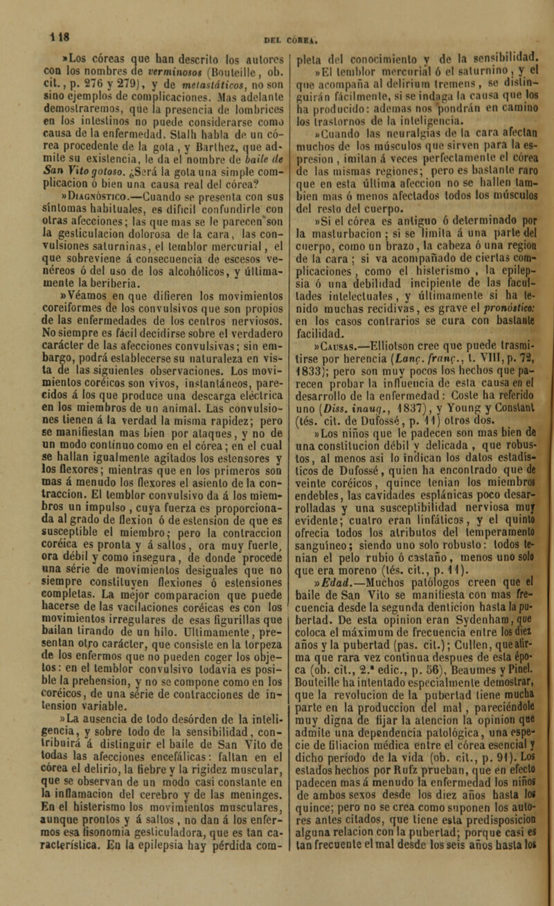 DEL COREA. »Los coreas que han descrito los autores con los nombres de verminosos (Bouleille, ob. cit., p. 276 y 279), y de melastáticos, no son sino ejemplos de complicaciones. Mas adelante demostraremos, que la presencia de lombrices en los intestinos no puede considerarse como causa de la enfermedad. Slalh habla de un co- rea procedente de la gola , y Barí hez, que ad- mite su existencia, le da el nombre de baile de San Vito gotoso. ¿S.M'á la gola una simple com- plicación ó bien una causa real del corea? «Diagnóstico.—Cuando se présenla con sus síntomas habituales, es difícil confundirle con otras afecciones; las que mas se le parecen'son Ja gesticulación dolorosa de la cara, las con- vulsiones saturninas, el temblor mercurial, el que sobreviene á consecuencia de escesos ve- néreos ó del uso de los alcohólicos, y última- mente laberiberia. » Veamos en que difieren los movimientos coreiformes de los convulsivos que son propios de las enfermedades de los centros nerviosos. No siempre es fácil decidirse sobre el verdadero carácter de las afecciones convulsivas; sin em- bargo, podrá establecerse su naturaleza en vis- ta de las siguientes observaciones. Los movi- mientos coréicos son vivos, instantáneos, pare- cidos á los que produce una descarga eléctrica en los miembros de un animal. Las convulsio- nes tienen á la verdad la misma rapidez; pero se manifiestan mas bien por ataques, y no de un modo continuo como en el corea; en el cual se hallan igualmente agitados los eslensores y los flexores; mientras que en los primeros son mas á menudo los flexores el asiento de la con- tracción. El temblor convulsivo da á los miem- bros un impulso , cuya fuerza es proporciona- da al grado de flexión ó de eslension de que es susceptible el miembro,- pero la contracción coréica es pronta y asaltos, ora muy fuerte, ora débil y como insegura, de donde procede una serie de movimientos desiguales que no siempre constituyen flexiones ó estensiones completas. La mejor comparación que puede hacerse de las vacilaciones coréicas es con los movimientos irregulares de esas figurillas que bailan tirando de un hilo. Últimamente, pre- sentan otro carácter, que consiste en la torpeza de los enfermos que no pueden coger los obje- tos: en el temblor convulsivo todavía es posi- ble la prehensión, y no se compone como en los coréicos, de una serie de contracciones de in- tensión variable. «La ausencia de lodo desorden de la inteli- gencia, y sobre lodo de la sensibilidad, con- tribuirá á distinguir el baile de San Vilo de todas las afecciones encefálicas: fallan en el corea el delirio, la fiebre y la rigidez muscular, que se observan de un modo casi constanle en la inflamación del cerebro y de las meninges. En el histerismo los movimientos musculares, aunque prontos y á saltos, no dan á los enfer- mos esa fisonomía gesticuladora, que es tan ca- racterística. En la epilepsia hay pérdida com- pleta del conocimiento v de la sensibilidad. • El temblor mercurial ó el saturnino , y el que acompaña al delirium Iremeus, se distin- guirán fácilmente, si se indaga la cansa que los ha producido: ademas nos pondrán en camino los trastornos de la inteligencia. «Cuando las neuralgias de la cara afectan muchos de los músculos qué sirven para la es- presion , imitan á veces perfectamente el corea de las mismas regiones; pero es bástanle raro que en esla última afección no se hallen tam- bién mas ó menos afectados todos los músculos del reslo del cuerpo. »Si el corea es antiguo ó determinado por la masturbación; si se limita á una parle del cuerpo, como un brazo, la cabeza ó una región de la cara ; si va acompañado de ciertas com- plicaciones , como el histerismo , la epilep- sia ó una debilidad incipiente de las facul- tades intelectuales, y últimamente si ha le- nido muchas recidivas, es grave el pronóstico: en los casos contrarios se cura con bastante facilidad. «Causas.—Elliolson cree que puede trasmi- tirse por herencia (LanQ. fran^., 1. VIII, p. 72, 1833); pero son muy pocos los hechos que pa- recen probarla influencia de esta causa en el desarrollo de la enfermedad: Coste ha referido uno [Diss. inauy., 1837), y Young y Conslant (tés. cit. de Dufossé, p. 11) otros dos. «Los niños que le padecen son mas bien de una constitución débil y delicada , que robus- tos, al menos asi lo indican los datos estadís- ticos de Dufossé, quien ha encontrado que de veinte coréicos, quince tenían los miembros endebles, las cavidades esplánicas poco desar- rolladas y una susceptibilidad nerviosa muy evidente; cuatro eran linfáticos, y el quinto ofrecía todos los atributos del temperamento sanguíneo; siendo uno solo robusto: lodos te- nían el pelo rubio ó castaño, menos uno solo que era moreno (tés. cit., p. 11). y>Edad.—Muchos patólogos creen que el baile de San Vito se manifiesta con mas fre- cuencia desde la segunda dentición hasta la pu- bertad. De esla opinión eran Sydenham, que coloca el máximum de frecuencia entre los diez años y la pubertad (pas. cit.); Cullen, quealir- ma que rara vez continua después de esla épo- ca (ob. cit., 2.* edic, p. 56), Beaumes y Pinel. Bouleille ha intentado especialmente demostrar, que la revolución de la pubertad tiene mucha parte en la producción del mal , pareciéndole muy digna de fijar la atención la opinión que admite una dependencia patológica, una espe- cie de filiación médica entre el corea esencial y dicho período de la vida (ob. cit., p. 91). Los estados hechos porRufz prueban, que en efecto padecen masa menudo la enfermedad los niños de ambos sexos desde los diez años hasta los quince; pero no se crea como suponen los auto- res antes citados, que tiene esla predisposición alguna relación con la pubertad; porque casi es tan frecuente el mal desde los seis años basta los