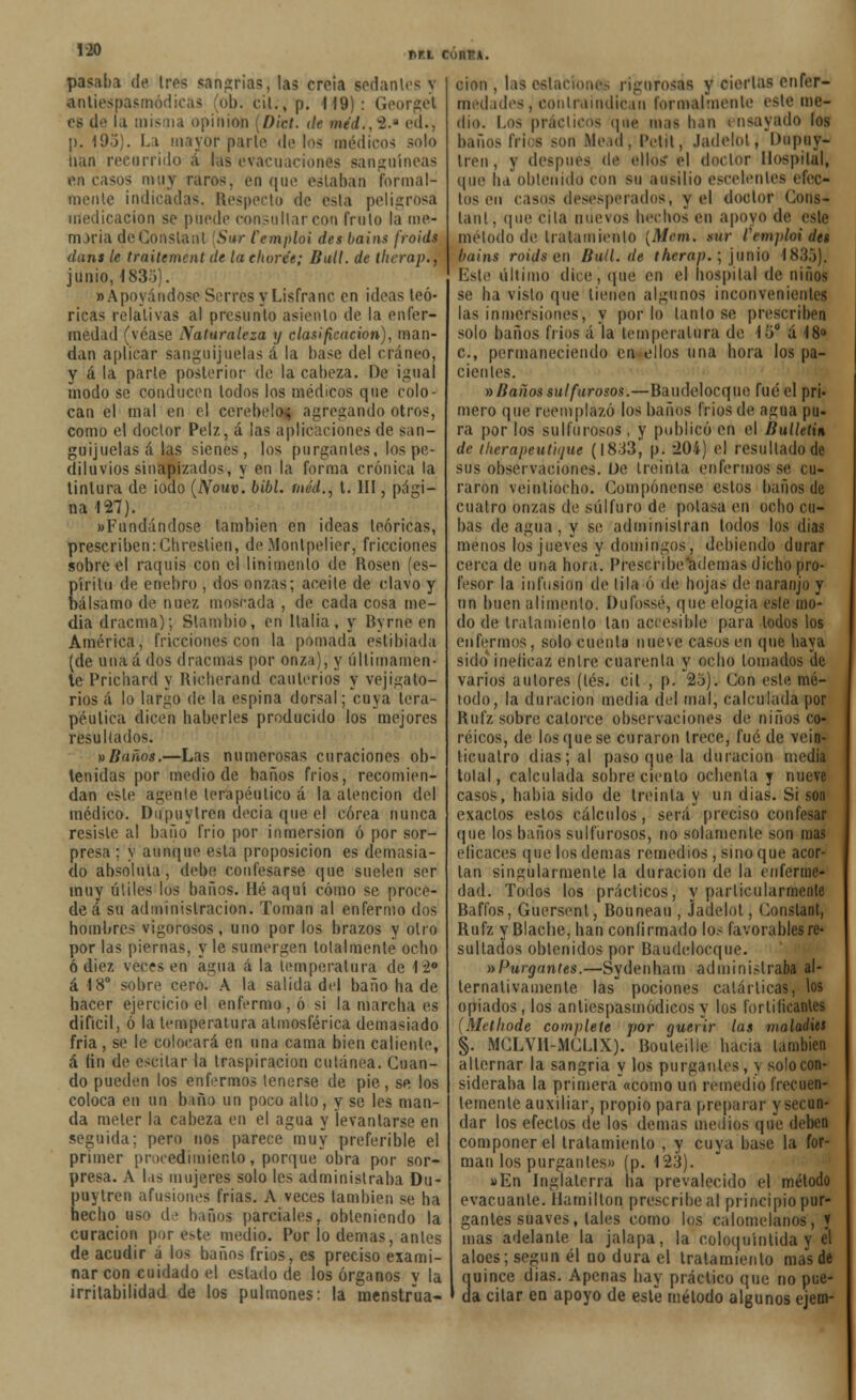 PT.l CunTU. pasaba de tres sangrías, las croia sedan1 antiespasmódicas 'ob. cU.»p. 119): Georget C8 de la misma opinión ¡Dict. de méd., ~1.J ed., p. 195). La mayor parir de los médicos nan recurrido á las evacuaciones sanguíneas en casos muy raros, en que estaban formal- mente indicadas. Respecto de esta peligrosa medicación se puede consultar con fruto la me- moria deConslanl 'Sur Cemploi des bains froids dans le traitement de la choree; Butl. de llicrap., junio, 183Y . » Apoyándose Serrés y Lisfranc en ideas teó- ricas relativas al presunto asiento de la enfer- medad (véase Naturaleza y clasificación), man- dan aplicar sanguijuelas á la base del cráneo, y á la parle posterior de la cabeza. De igual ínodo se conducen lodos los médicos que colo- can el mal en el cerebelo; agregando otros, como el doctor Pelz, á las aplicaciones de san- guijuelas á las sienes, los purgantes, los pe- diluvios sinapizados, y en la forma crónica la linlura de iodo (Now. bibl. méd., 1. III, pági- na 127). «Fundándose también en ¡deas teóricas, prescriben: Cbreslien, de Montpelicr, fricciones sobre el raquis con el linimento de Uosen (es- píritu de enebro , dos onzas; aceite de clavo y bálsamo de nuez moscada , de cada cosa me- dia dracma); Slambio, en Italia, y Byrne en América, fricciones con la [tomada estibiada (de unaá dos dracmas por onza), y últimamen- te Prichard y Hicherand cauterios y vejigato- rios á lo largo de la espina dorsal; cuya tera- péutica dicen haberles producido los mejores resultados. »Baños.—Las numerosas curaciones ob- tenidas por medio de baños fríos, recomien- dan este agente terapéutico á la alencion del médico. Dupuytren decía que el corea nunca resiste al baño frió por inmersión ó por sor- presa : y aunque esta proposición es demasia- do absoluta, debe confesarse que suelen ser muy útiles los baños. Hé aquí cómo se proce- de á su administración. Toman al enfermo dos hombres vigorosos, uno por los brazos y olio por las piernas, y le sumergen totalmente ocho ó diez veces en agua á la temperatura de I í° á 18° sobre cero. A la salida del baño hade hacer ejercicio el enfermo, ó si la marcha es difícil, ó la temperatura atmosférica demasiado fria , se le colocará en una cama bien caliente, á fin de escilar la traspiración cutánea. Guan- do pueden los enfermos tenerse de pie, se los coloca en un baño un poco alto, y se les man- da meter la cabeza en el agua y levantarse en seguida; pero nos parece muy preferible el primer procedimiento, porque obra por sor- presa. A las mujeres solo les administraba Du- puytren afusiones frías. A veces también se ha hecho uso de baños (jarcíales, obteniendo la curación por este medio. Por lo demás, antes de acudir á los baños fríos, es preciso exami- nar con cuidado el estado de los órganos v la irritabilidad de los pulmones: la menstrua- ción . las estaciones rigurosas y ciertas enfer- medades, contraindican formalmente este me- dio. Los prácticos «pie mas lian i nsayado los baños Iris son Mead, Petit, Jadelot, Dupuy- tren, y después de ellos el doctor Hospital, que ha obtenido con su ausilio escelenles efec- tos en casos desesperados, y el doctor Cons- lanl, (pie cita nuevos hechos en apoyo de este método de tralamienlo (ñtem. sur Cemploi dtt bains roids en Bull.de therap.; junio 1835). Este último dice, que en el hospital de niños se ha visto que tienen algunos inconvenientes las inmersiones, y por lo tanto se prescriben solo baños frios á la temperatura de, \'ó° á 18» c, permaneciendo cn-ellos una hora los pa- cientes. » Baños sulfurosos.—Baudelocque fué el pri- mero que reemplazó los baños frios de agua pu- ra por los sulfurosos , y publicó en el Bulletiñ de iherapeuliijue (1833, p. 204) el resultado de sus observaciones. De treinta enfermos se cu- raron veintiocho. Compónense estos baños de cuatro onzas de sulfuro de potasa en ocho cu- bas de agua , y se administran lodos los dias menos los jueves y domingos, debiendo durar cerca de una hora. Prescribe ademas dicho pro- fesor la infusión de lila ó de hojas de naranjo y un buen alimento. Dufossé, que elogia esle mo- do de tratamiento tan accesible para lodos los enfermos, solo cuenta nueve casos en (pie haya sido ineficaz entre cuarenta y ocho lomados de varios autores (tés. cit , p. 25). Con esle mé- todo, la duración media del mal, calculada por Rufz sobre catorce observaciones de niños co- réicos, de los que se curaron trece, fué de vein- ticuatro dias; al paso que la duración media tolal, calculada sobre ciento ochenta y nueve casos, había sido de treinta y un dias. Si son exactos estos cálculos, será preciso confesar que los baños sulfurosos, no solamente son mas eíicaces que los demás remedios , sino que acor- tan singularmente la duración de la enferme- dad. Todos los prácticos, y particularmente Baffos, Guersenl, Bouneau , Jadelot, Constant, Rufz yBlache, han confirmado los favorables re- sultados obtenidos por Baudelocque. »Purgantes.—Sydenham administraba al- ternativamente las pociones catárticas, los opiados, los anliespasmódicosy los fortificantes (Metlwde compílete por guerir las maladits §. MGLVIl-MCIJX). Bouleille hacia lambien alternar la sangría y los purgantes, y solo con- sideraba la prímera\<como un remedio frecuen- lemenle auxiliar, propio para preparar y secun- dar los efectos de los demás medios que deben componer el tralamienlo , y cuya base la for- man los purgantes» (p. 123). »En Inglaterra ha prevalecido el método evacuante. Hamilton prescribe al principio pur- gantes suaves, tales como los calomelanos, ▼ mas adelante la jalapa, la coloquínlida y el aloes; según él oo dura el tratamiento mas de quince dias. Apenas hay práctico que no pue- da cilar en apoyo de esle mélodo algunos ejem-