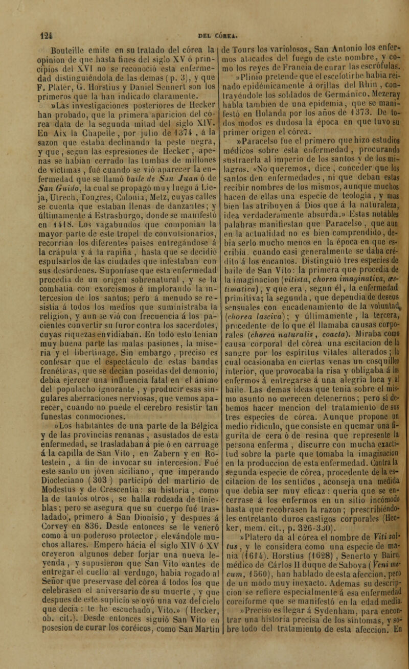 Bouleille emite en su tratado del corea la opinión de que hasta linea del siglo XV o prin- cipios del X.VI no se reconoció esta enierme dad distinguiéndola de las demás ( p. 3), y que F. Plaler, G. HoYslius y Daniel Sennerl son los primeros que la han indicado claramente. »Las investigaciones posteriores de Hecker han prohado, que la primera aparición del co- rea dala de la segunda mitad del siglo XIV. En Aix la Cliapelle, por julio de 1374 , á la sazón que. estaba declinando la peste negra, y que , según las espresione.s de llecker , ape- nas se habían cerrado las tumbas de millones de victimas , fué cuando se vio aparecer la en- fermedad que se llamó baile de San Juan ó de San Guido, la cual se propagó muy luego á Lie- ja, Ulrech, Tongres, Colonia, Melz, cuyas calles se cuenta que estaban llenas de danzantes; y últimamente á Estrasburgo, donde se manifestó en 14IS. Los vagabundos que componían la mayor parte de este tropel de convulsionarios, recorrían los diferentes paises entregándose á la crápula y á la rapiña , hasta que se decidió espulsarlos de las ciudades que infestaban con sus desordenes. Suponíase que esta enfermedad procedía de un origen sobrenatural , y se la combatía con exorcismos é implorando la in- tercesión de los santos; pero á menudo se re- sistía á lodos los medios que suministraba la religión, y aun se vio con frecuencia á los pa- cientes convertir su furor contra los sacerdotes, cuyas riquezas envidiaban. En todo esto tenían muy buena parle las malas pasiones, la mise- ria y el liberlinage. Sin embargo , preciso es confesar que el espectáculo de estas bandas frenéticas, que se decían poseídas del demonio, debia ejercer una influencia fatal en el ánimo del populacho ignorante , y producir esas sin- gulares aberraciones nerviosas, que vemos apa- recer, cuando no puede el cerebro resistir tan funestas conmociones. «Los habitantes de una parle de la Bélgica y de las provincias renanas , asustados de esta enfermedad, se trasladaban á pie ó en carruage á la capilla de San Vilo , en Zabern y en Ro- testein , á lin de invocar su intercesión. Fué este santo un joven siciliano, que imperando Diocleciano (303) participó del martirio de Modeslus y de Crescenlia: su historia, como la de laníos oíros, se halla rodeada de tinie- blas; pero se asegura que su cuerpo fué tras- ladado;, primero á San Dionisio, y después á Corvey en 836. Desde entonces se le veneró como á un poderoso protector, elevándole mu- chos altares. Empero hacia el siglo XIV ó XV creyeron algunos deber forjar una nueva le- yenda, y supusieron que San Vito «antes de entregar el cuello al verdugo, habia rogado al Señor que preservase del corea á todos los que celebrasen el aniversario de su muerte , y que después de este suplicio se ovó una voz deícielo que decía : le he escuchado, Vilo.» (Hecker, oh. cil.). Desde entonces siguió San Vilo en posesión de curar los coréicos, como San Martin de Tours los variolosos, San Antonio los enfer- mos atacados del fuego de este nombre, y co- mo los revés de Francia de curar las escrófulas. oPlioio pretende que él escelolírbe había rei- nado epidémicamente á orillas del Ruin , con- trayéndole los soldados de Germánico. Mezeray habla también de una epidemia, que se mani- festó en Holanda por los años de 1373. De lo- dos modos es dudosa la época en que tuvo su primer origen el corea. «Parecéis© fue el primero que hizo esludios médicos sobre esta enfermedad , procurando sustraerla al imperio de los santos y de los mi- lagros. «No queremos, dice , conceder que los sanios den enfermedades, ni que deban estas recibir nombres de los mismos, aunque muchos hacen de ellas una especie de teología , y mas bien las atribuyen á Dios que á la naturaleza, idea verdaderamente absurda.» Estas notables palabra? Manifiestan que Paracelso . que aun en la actualidad no es bien comprendido, de- bía serlo mucho menos en la época en que es- cribía, cuando casi generalmente se daba cré- dito á los encantos. Distinguió tres especies de baile de San Vilo: la primera que procedía de la imaginación (vitista, chorea imaginativa, as- ttmaiim), y que era , según él, la enfermedad primitiva; la segunda, que dependía de deseos sensuales con encadenamiento de la voluntad» (chorea lasciva); y últimamente, la tercera, procedente de lo que él llamaba causas corpo- rales {chorea naturalis, coacta). Miraba como causa corporal del corea una escilacion de la sangro por los espíritus vitales alterados; la cual ocasionaba en ciertas venas un cosquilleo interior, que provocaba la risa y obligaba á los enfermos á entregarse á una alegría loca y al baile. Las demás ideas que tenia sobre el mis- mo asunto no merecen detenernos; pero sí de- bemos hacer mención del tratamiento desús tres especies de corea. Aunque propone un medio ridículo, que consiste en quemar una fi- gurita de cera ó de resina que représenle la persona enferma , discurre con mucha exacti- tud sobre la parte que tomaba la imaginación en la producción de esta enfermedad. Contraía segunda especie de corea, procedente de la es- cilacion de los sentidos, aconseja una medida que debia ser muy eficaz : quería que se en- cerrase á los enfermos en un sitio incómodo hasta que recobrasen la razón; prescribiéndo- les entretanto duros castigos corporales (llec- ker, mem. cit., p. 326-330). »Plalero da al corea el nombre de Vitisal- tus , v le considera como una especie de ma- nía (1614). Horstius (1628) , Senerlo y Baiwj médico de Carlos II duque de Saboya ( Vcni mr cum, 1560), han hablado deeslaafección, pero de un modo muy inexacto. Ademas su descrip- ción se refiere especialmente á esa enfermedad coreiforme que se manifestó en la edad media. «Preciso es llegar á Sydenham, para encon- trar una historia precisare los síntomas, y so- bre lodo del tratamiento de esla afección. En