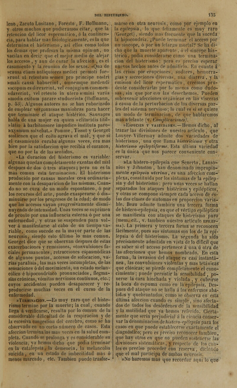 leño, Zacuto Lusitano , Foresto , F. Hoffmann, y otros mochos que pudiéramos citar, que la retención del licor espermático, ó la continen- cia, para hablar mas fisiológicamente; es la que determina el histerismo, asi ellos como todos los demás que profesan la misma opinión, no vacilan en decir que el mejor medio de alejar los accesos , y aun de curar la afección , es el casamiento y la reunión de los sexos. «Qua de «causa etiam anliquiores medici peí molí fue- »runl ul relenlum semen pro principe nostri »mali causa hahuorint, omnemque medendi »scopum esdirexerint, vel conjugiurrt commen- »daverinl, vel retento in ulero s-míní variis «modís exilum parare, sliiduerinl» (lloffmann, p. 53). Algunos autores no se han ruborizado de emplear vergonzosas maniobras para hacer que terminase el ataque histérico. Sauvages habla de una mujer en quien «clilovidis lítil- «lalio á barbitonsore impúdico instituía paro- »xysmum solvebal.» Pomme , Tissol y Georget sostienen que el coito agrava el mal, y que si el casamiento curaba algunas veces, era mas bien por la satisfacción que recibía el corazón, que no por la de los sentidos. »La duración del histerismo es variable: algunas quedan completamente exentas del mal después de dos ó tres ataques; pero no es la mas común esta terminación. El histerismo producido por causas morales cesa ordinaria- mente con la desaparición de las mismas. Cuan- do no se cura de un modo espontáneo, ó por los recursos del arle, puede exasperarse ó dis- minuirse por los progresos de la edad; de modo que los accesos vayan progresivamente dismi- nuyendo de intensidad. Unas veces se suprimen de pronto por una influencia eslerna ó por una enfermedad , y otras se suspenden para vol- ver á manifestarse al cabo de un tiempo va- riable, como sucede en la mayor parte de las neurosis, siendo esto último lo mas común. Georget dice que se observan después de estas exacerbaciones y remisiones, «convulsiones fa- ciales permanentes, retracciones espasmódicas de algunos puntos, accesos de sofocación, va- rias parálisis, las mas veces incompletas, de las sensaciones ó del movimiento, un estado melan- cólico é hipocondriaco pronunciados, flegma- sías crónicas, vómitos nerviosos continuos, etc.; cuyos aceidenlos pueden desaparecer y re- producirse muchas veces en el curso de la enfermedad. «Terminación.—Es muy raro que el histe- rismo termine por la muerte; la cual, cuando llega á verificarse, resulla por lo común de la considerable dificultad de la respiración y de la escesiva congestión del cerebro, como se ha observado en un corlo número de casos. Esta afección termínalas mas veces en la salud com- pleta. Guando se prolonga y es considerable su violencia, ya hemos dicho que podia terminar en la cataíepsía^la demencia, la melancolía suicida , en un estado de imbecilidad mas ó menos marcado , etc. También puede trasfor- marse en otra neurosis, como por ejemplo en la epilepsia, lo que felizmente es muy raro (Georget), siendo mas frecuente que la suceda ja hipocondría. ¿Puede terminar el acceso por un síncope, ó por un letargo mortal? Se ha di- cho que la muerte apárenle , ó el síncope his- térico , podía considerarse como una termina- ción del histerismo; pero es preciso esperar nuevos hechos antes de admitirlo. En cuanto á las crisis por erupciones, sudores, hemorra- gias y secreciones diversas, una diarrea , y la emisión del licor espermático, creemos pru- dente considerarlas por lo menos como dudo- sas, sin quepore.-o las desechemos. Pueden sobrevenir afecciones orgánicas en las visceras á causa de la perturbación de las diversas par- tes del sistema nervioso; lo cual es si se quiere un modo de terminación, de que hablaremos mas adelante (v. Complicaciones). «Especies y variedades. —Hemos dicho , al trazarlas divisiones de nuestro artículo , que Louyer Villermay admite dos variedades de histerismo,'una que llama histerkismo y otra histerismo epileptiforme. Esta última variedad es la única que nos parece conveniente con- servar. »La histero-epilepsia que Senerto, Lanso- nius y Johnston , han denominado impropia- mente epilepsia uterina, es una afección com- plexa, constituida por los síntomas de la epilep- sia y del histerismo ; pero unas veces se hallan separados los ataques histéricos y epilépticos, y oirás se compone siempre cada acceso de es- tas dos clases de síntomas en proporción varía- ble. Beau admite también una tercera forma de histero-epilepsia, en que el vértigo epiléptico se manifiesta con ataques de histerismo puro (mem. cit., v. también nuestro artículo epilep- sia). La primera y tercera forma se reconocen fácilmente, pues sus síntomas son los de la epi- lepsia ó del histerismo. La segunda ha sido precisamente admitida en vista cielo difícil que es saber si el acceso pertenece á una ú otra de las afecciones que hemos nombrado. En esta forma, la invasión del ataque es casi instantá- nea, las convulsiones violentas y mas tetánicas que clónicas; se pierde completamente el cono- cimiento ; puede persistir la sensibilidad , po- nerse la cara hinchada y violada , y cubrirse la boca de espuma como en la epilepsia. Des- pués del ataque no se halla á los enfermos aba- tidos y quebrantados, como se observa en esta última afección cuando es simple, sino afecta- dos de todos los desórdenes de la sensibilidad y la molilidad que ya hemos referido. Cierta- mente que seria perjudicial á la ciencia conser- var la denominación de histero-epilepsia para los casos en que puede establecerse exactamente el diagnóstico; pero es preciso reconocer también, que hay otros en que no pueden sostenerse las divisiones sistemáticas, y respecto de los cua- les es preciso proceder con reserva, diciendo que el mal participa de ambas neurosis. »No haremos mas que recordar aqui lo que