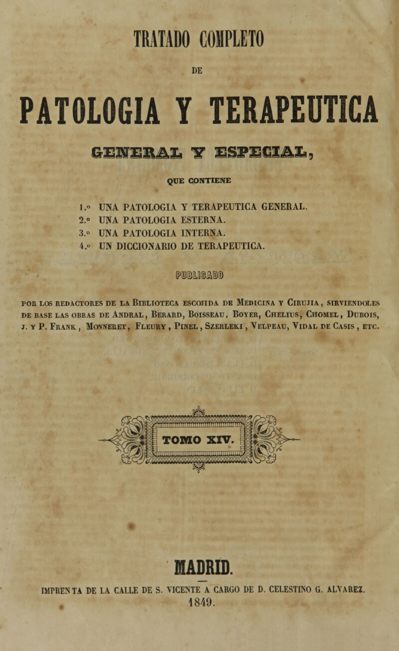 DE PATOLOGÍA y terapéutica GEITCIlJki F ES3FECIAJb9 QUE CONTIENE l.o UNA PATOLOGÍA Y TERAPÉUTICA GENERAL. 2.o UNA PATOLOGÍA ESTERNA. 3.o UNA PATOLOGÍA INTERNA. 4.o UN DICCIONARIO DE TERAPÉUTICA. POR LOS REDACTORES DE LA RlBLIOTECA ESCONDA DE MEDICINA Y ClRUJIA , SIRVIÉNDOLES DE BASE LAS OBRAS DE ANDRAL, RERARD, RoiSSEAU, ROYER, CHELIUS, CHOMEL, DüBOIS, J. Y P. FRANK , MONNERET, FLEURY , PlNEL , SZERLEK.1, VELPEAU, VlDAL DE CASIS , ETC. MADRID. IMPRENTA DE LA CALLE DE S. VICENTE A CARGO DE D. CELESTINO G. ALYAREZ. 1849.