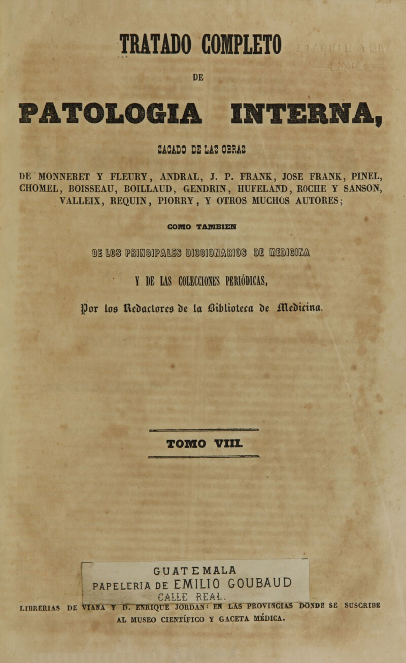 DE PATOLOGÍA interna, SACADO DE LAS OBRAS DE MONNERET Y FLEURY, ANDRAL, J. P. FRANK, JOSÉ FRANK, PINEL, CHOMEL, BOISSEAU, BOILLAUD, GENDRIN, HUFELAM), ROCHE Y SANSÓN, VALLEIX, REQUIN, PIORRY, Y OTROS MUCHOS AUTORES; COMO TAMBIÉN m t®8 (PBQIEKBOIPAILIIS (D0©©Q(DK]M(D§ ©1 (QHÜDOMA X DE LAS COLECCIONES PERIÓDICAS, por loo fteoactouo 3>e la biblioteca i>e JlUoicina. TOMO VIIL GUATEMALA papelería de EMILIO GOUBAUD CALLE REAL. LIBRERÍAS DE VTANA Y n~: ENRIQUE JORDÁN: EN LAS PROVINCIAS DOND8 SE SUSCRIBE AL MUSEO CIENTÍFICO Y GACETA MEDICA.