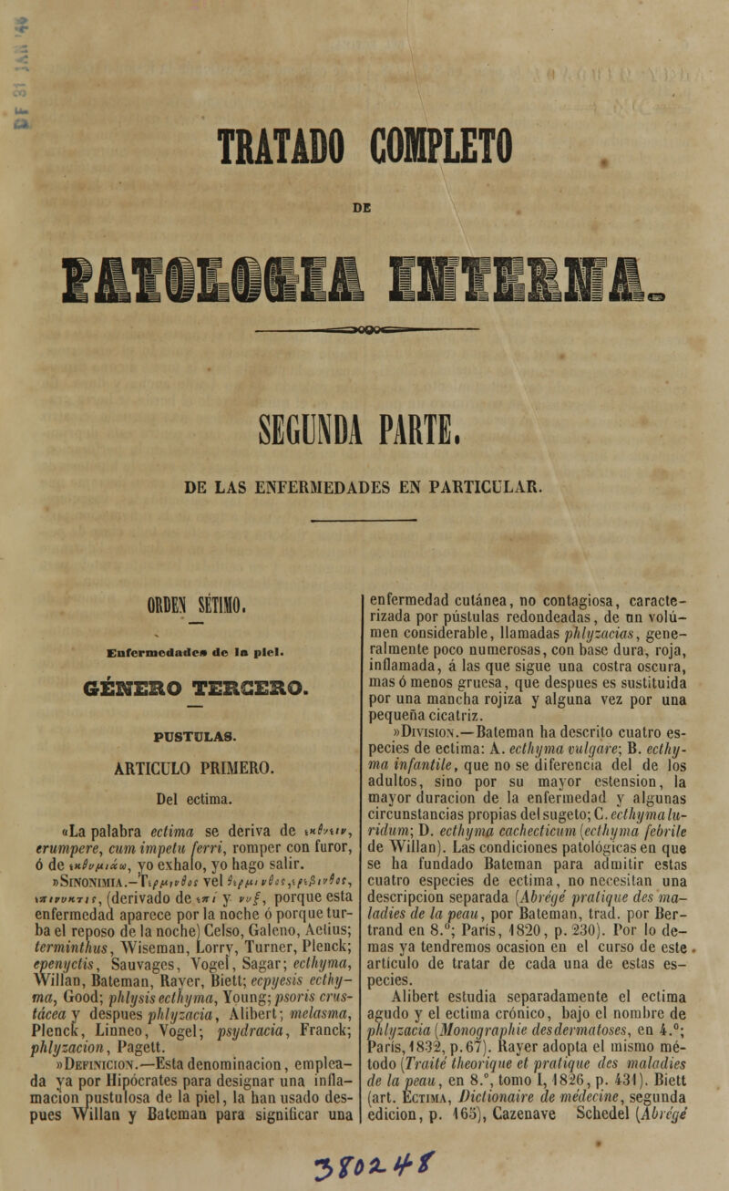 DE SEGUNDA PARTE, DE LAS ENFERMEDADES EN PARTICULAR. ORDEN SÉTIMO. Enfermedades de la piel. GENERO TERCERO. PÚSTULAS. ARTICULO PRIMERO. Del ectima. «La palabra ectima se deriva de vifouw, erumpere, cum Ímpetu ferri, romper con furor, ó de iK0i/(tiáw, yo exhalo, yo hago salir. »Sinonimia.-Típt*t?dos ye\iítt*n>6es,tti$i''4o!, \ittwK-iis, (derivado de \*i y wf, porque esta enfermedad aparece por la noche ó porque tur- ba el reposo de la noche) Celso, Galeno, Aetius; terminthus, Wiseman, Lorry, Turncr, Plenck; epenyetis, Sauvages, Vogeí, Sagar; ecthyma, Willan, Bateman, Raycr, Biett; ecpyesis ecthy- ma, Good; phlysis ecthyma, Young; psoris crus- tácea y después phlyzacia, Alibert; melasma, Plenck, Linneo, Vogel; psydracia, Franck; phlyzacion, Pagett. «Definición.—Esta denominación, emplea- da ya por Hipócrates para designar una infla- mación pustulosa de la piel, la han usado des- pués Willan y Bateman para significar una enfermedad cutánea, no contagiosa, caracte- rizada por pústulas redondeadas, de un volu- men considerable, llamadas phlyzacias, gene- ralmente poco numerosas, con base dura, roja, inflamada, á las que sigue una costra oscura, mas ó menos gruesa, que después es sustituida por una mancha rojiza y alguna vez por una pequeña cicatriz. «División.—Bateman ha descrito cuatro es- pecies de ectima: A. ecthyma migare; B. ecthy- ma infantile, que no se diferencia del de los adultos, sino por su mayor estension, la mayor duración de la enfermedad y algunas circunstancias propias delsugeto;C.ed/¿í/wa/íí- ridum; D. ecthyma cachecticum {ecthyma febrite de Willan). Las condiciones patológicas en que se ha fundado Bateman para admitir estos cuatro especies de ectima, no necesitan una descripción separada (Abrégé pratique des ma- ladies de la peau, por Bateman, trad. por Ber- trand en 8.°; París, 1820, p. 230). Por lo de- mas ya tendremos ocasión en el curso de este artículo de tratar de cada una de estas es- pecies. Alibert estudia separadamente el ectima agudo y el ectima crónico, bajo el nombre de phlyzacia (Monographie desdennatoses, en 4.°; París, 1832, p.67). Rayer adopta el mismo mé- todo (Traite theoriqne et pratique des maladies de la peau, en 8.°, tomo 1,1826, p. 431). Biett (art. Ectima, Dictionaire demédecine, segunda edición, p. 165), Cazenave Schedel (Abrc'gé *Z>ft>lLtf>f