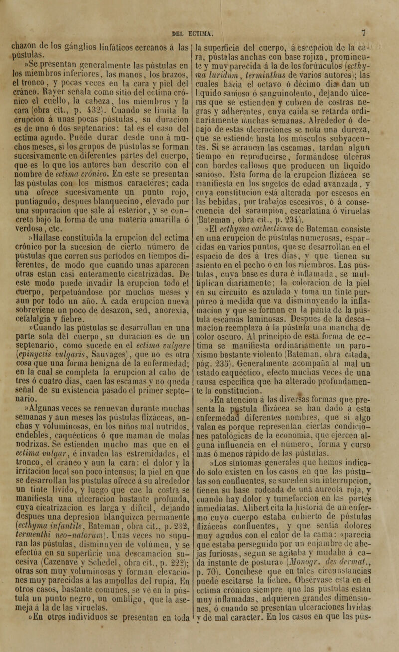 chazon de los ganglios linfáticos cercanos á las | pústulas. »Se presentan generalmente las pústulas en los miembros inferiores, las manos, los brazos, el tronco, y pocas veces en la cara y piel del cráneo. Rayer señala como sitio del ectima cró- nico el cuello, la cabeza, los miembros y la cara (obra cit., p. 432). Cuando se limita la erupción á unas pocas pústulas, su duración es de uno ó dos septenarios: tal es el caso del ectima agudo. Puede durar desde uno á mu- chos meses, si los grupos de pústulas se forman sucesivamente en diferentes partes del cuerpo, que es lo que los autores han descrito cuu el nombre de ectima crónico. En este se presentan las pústulas con los mismos caracteres; cada una ofrece sucesivamente un punto rojo, puntiagudo, después blanquecino, elevado por una supuración que sale al esterior, y se con- creta bajo la forma de una materia amarilla ó verdosa, etc. «Hállase constituida la erupción del ectima crónico por la sucesión de cierto número de pústulas que corren sus períodos en tiempos di- ferentes, de modo que cuando unas aparecen otras están casi enteramente cicatrizadas. De este modo puede invadir la erupción todo el cuerpo, perpetuándose por muchos meses y aun por todo un año. A cada erupción nueva sobreviene un poco de desazón, sed, anorexia, cefalalgia y fiebre. «Cuando las pústulas se desarrollan en una parte sola del cuerpo, su duración es de un septenario, como sucede en el ectima vulgare [epinyetis vulgaris, Sauvages), que no es otra cosa que una forma benigna de la enfermedad; en la cual se completa la erupción al cabo de tres ó cuatro días, caen las escamas y no queda señal de su existencia pasado el primer septe- nario. «Algunas veces se renuevan durante muchas semanas y aun meses las pústulas ílizáceas, an- chas y voluminosas, en los niños mal nutridos, endebles, caquécticos ó que maman de malas nodrizas. Se cstienden mucho mas que en el ectima vulgar, é invaden las estremidades, el tronco, el cráneo y aun la cara: el dolor y la irritación local son poco intensos; la piel en que se desarrollan las pústulas ofrece á su alrededor un tinte lívido, y luego que cae la costra se manifiesta una ulceración bastante profunda, cuya cicatrización es larga y difícil, dejando después una depresión blanquizca permanente {ecthyma infantile, Bateniao, obra cit., p. 232, termenthi nm-natorum). Unas veces no supu- ran las pústulas, disminuyen de volumen, y se efectúa en su superficie una descamación su- cesiva (Cazenave y Schedel, obra cit., p. 222); otras son muy voluminosas y forman elevacio- nes muy parecidas a las ampollas del rupia. En otros casos, bastante comunes, se vé en la pús- tula un punto negro, un ombligo, que la ase- meja á la de las viruelas. »En otros individuos se presentan en toda la superficie del cuerpo, á escepcion de la ca- ra, pústolas anchas con base rojiza, prominen- te y muy parecida á la de los forúnculos [ecthy- ma luridum, terminthus de varios autores); las cuales hacia el octavo ó décimo dia» dan un líquido sanioso ó sanguinolento, dejando úlce- ras que se estienden y cubren de costras ne- gras y adherentes, cuya caida se retarda ordi- nariamente muchas semanas. Alrededor ó de- bajo de estas ulceraciones se nota una dureza, que se estiende hasta los músculos subyacen- tes. Si se arrancan las escamas, tardan algún tiempo en reproducirse, formándose úlceras con bordes callosos que producen un líquido sanioso. Esta forma de la erupción flizácea se manifiesta en los sugetos de edad avanzada, y cuya constitución está alterada por escesos en las bebidas, por trabajos escesivos, ó á conse- cuencia del sarampión, escarlatina ó viruelas (Baleman, obra cit., p. 234). »El ecthyma cachecticum de Bateman consiste en una erupción de pústulas numerosas, espar- cidas en varios puntos, que se desarrollan en el espacio de dos á tres dias, y que tienen su asiento en el pecho ó en los miembros. Las pús- tulas, cuya base es dura é inflamada, se mul- tiplican diariamente; la coloración de la piel en su circuito es azulada y toma un tinte pur- púreo á medida que va disminuyendo la infla- mación y que se forman en la punía de la pús- tula escamas laminosas. Después de la desca- mación reemplaza á la pústula una mancha de color oscuro. Al principio de esta forma de ec- tima se manifiesta ordinariamente un paro- xismo bastante violento (Bateman, obra citada, pág. 235). Generalmente acompaña al mal un estado caquéctico, efecto muchas veces de una causa específica que ha alterado profundamen- te la constitución. »En atención á las diversas formas que pre- senta la pústula flizácea se han dado á esta enfermedad diferentes nombres, que si algo valen es porque representan ciertas condicio- nes patológicas de la economía, que ejercen al- guna influencia en el número, forma y curso mas ó menos rápido de las pústulas. »Los síntomas generales que hemos indica- do solo existen en los casos en que las pústu- las son confluentes, se suceden sin interrupción, tienen su base rodeada de una aureola roja, y cuando hay dolor y tumefacción en las partes inmediatas. Alibertcita la historia de un enfer- mo cuyo cuerpo estaba cubierto de pústulas ílizáceas confluentes, y que sentía dolores muy agudos con el calor de la cama: «parecía que estaba perseguido por un enjambre üe abe- jas furiosas, según se agitaba y mudaba á ca- da instante de postura» [Monogr. d§s dermat., p. 70). Concíbese que en tales circunstancias puede escitarse la liebre. Obsérvase esta en el ectima crónico siempre que las pústulas eslan muv inflamadas, adquieren grandes dimensio- nes^ ó cuando se presentan ulceraciones lívidas y de mal carácter. En los casos en que las pus-