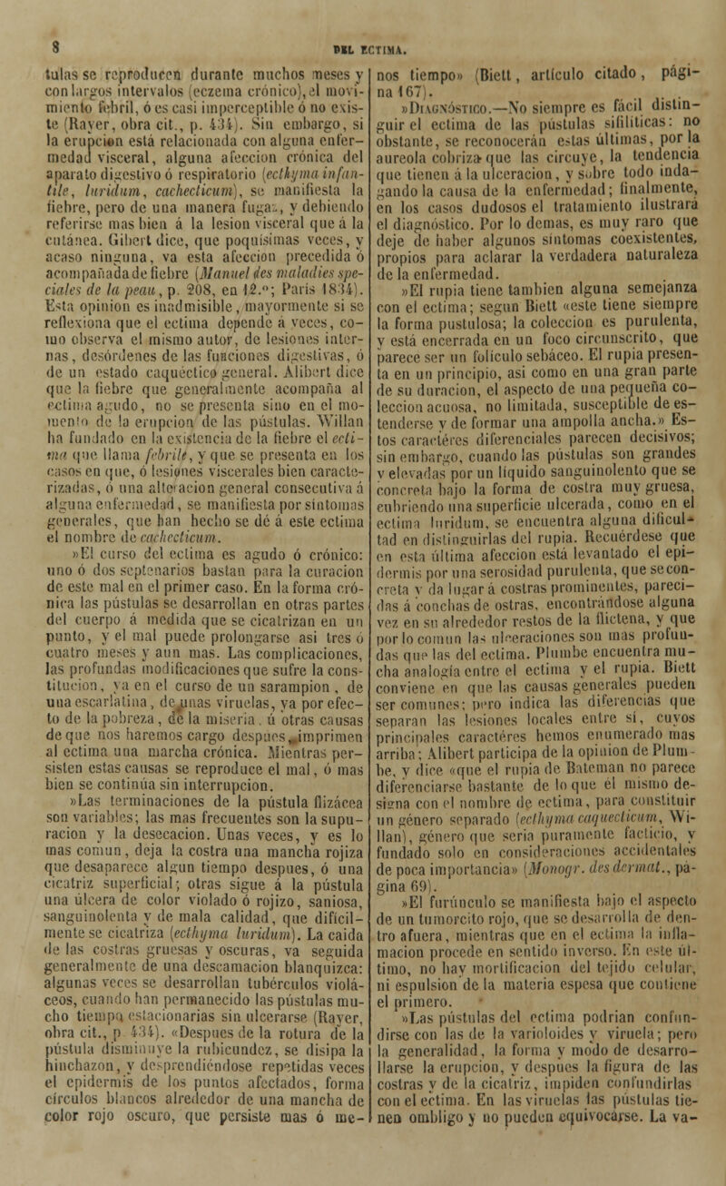 tulas se reproducen durante muchos meses y con largos intervalos (eczema crónico),¿\ movi- miento febril, ó es casi imperceptible ó no exis- te (Rayer, obra cit., p. 4:Jí). Sin embargo, si la erupción está relacionada con alguna enfer- medad visceral, alguna afección crónica del aparato digestivo ó respiratorio [ecthyma infan- tile, luridum, cachecticum), se manifiesta la liebre, pero de una manera fugaz, y debiendo referirse mas bien á la lesión visceral queá la cutánea. Gibcrt dice, que poquísimas veces, y acaso ninguna, va esta afección precedida ó acompañada de fiebre (Manuel des maladies spe- ciale^ de la peau,?. 208, en 12.°; París 1834). Esta opinión es inadmisible, mayormente si se reflexiona que el ectima depende á veces, co- mo observa el mismo autor, de lesiones inter- nas, desórdenes de las funciones digestivas, ó de un estado caquéctico general. Alibert dice que la fiebre que generalmente acompaña al ectima agudo, no se presenta sino en el mo- mento de la erupción de las pústulas. Willan ha fundado en la existencia de la fiebre el ecti- ma que llama febril», y que se presenta en los casos en que, ó lesiones viscerales bien caracte- rizadas, ó una alte-acion general consecutiva á alguna enfermedad, se manifiesta por síntomas generales, que han hecho se dé á este ectima el nombre de cachecticum. »EI curso del ectima es agudo ó crónico: uno ó dos septenarios bastan para la curación de este mal en el primer caso. En la forma cró- nica las pústulas se desarrollan en otras partes del cuerpo á medida que se cicatrizan en un punto, y el mal puede prolongarse asi tres ó cuatro meses y aun mas. Las complicaciones, las profundas modificaciones que sufre la cons- titución, ya en e! curso de un sarampión , de una escarlatina, dc.unas viruelas, ya por efec- to de la pobreza , de la miseria , ú otras causas deque nos haremos cargo después ^imprimen al ectima una marcha crónica. Mientras per- sisten estas causas se reproduce el mal, ó mas bien se continúa sin interrupción. «Las terminaciones de la pústula flizácea son variables; las mas frecuentes son la supu- ración y la desecación. Unas veces, y es lo mas común, deja la costra una mancha rojiza que desaparece algún tiempo después, ó una cicatriz superficial; otras sigue á la pústula una úlcera de color violado ó rojizo, saniosa, sanguinolenta y de mala calidad, que difícil- mente se cicatriza (ecthyma luridum). La caida de las costras gruesas y oscuras, va seguida generalmente de una descamación blanquizca: algunas veces se desarrollan tubérculos violá- ceos, cuando han permanecido las pústulas mu- cho tiempo, estacionarias sin ulcerarse (Rayer, obra cit., p 434). «Después de la rotura de la pústula disminuye la rubicundez, se disipa la hinchazón, y desprendiéndose repetidas veces el epidermis de los puntos afectados, forma círculos blancos alrededor de una mancha de color rojo oscuro, que persiste mas ó me- nos tiempo» (Biett, articulo citado, pági- na 167). «Diagnóstico.—No siempre es fácil distin- guir el ectima de las pústulas sifilíticas: no obstante, se reconocerán e.-tas últimas, por la aureola cobriza-que las circuye, la tendencia que tienen á la ulceración, y s.¡bre todo inda- gando la causa de la enfermedad; finalmente, en los casos dudosos el tratamiento ilustrará el diagnóstico. Por lo demás, es muy raro que deje de haber algunos síntomas coexistentes, propios para aclarar la verdadera naturaleza de la enfermedad. «El rupia tiene también alguna semejanza con el ectima; según Biett «este tiene siempre la forma pustulosa; la colección es purulenta, y está encerrada en uq foco circunscrito, que parece ser un folículo sebáceo. El rupia presen- ta en un principio, asi como en una gran parte de su duración, el aspecto de una pequeña co- lección acuosa, no limitada, susceptible dees- tenderse v de formar una ampolla ancha.» Es- tos caracteres diferenciales parecen decisivos; sin embargo, cuando las pústulas son grandes v elevadas por un líquido sanguinolento que se concreta bajo la forma de costra muy gruesa, cubriendo una superficie ulcerada, como en el ectima luridum, se encuentra alguna dificul- tad en distinguirlas del rupia. Recuérdese que en esta última afección está levantado el epi- dermis por una serosidad purulenta, que se con- creta v da limará costras prominentes, pareci- das á conchas de ostras, encontrándose alguna vez en su alrededor restos de la flictena, y que por lo común las ulceraciones son mas profun- das que las del ectima. Pliimbe encuentra mu- cha analogía entre el ectima y el rupia. Biett conviene en que las causas generales pueden ser comunes; pero indica las diferencias que separan las lesiones locales entre sí, cuyos principales caracteres hemos enumerado mas arriba; Alibert participa de la opinión de Plum- be, y dice «que el rupia de Bateman no parece diferenciarse bastante de lo que él mismo de- sisma con el nombre de ectima, para constituir un género separado (ecthyma caqueclicum, Wi- llan), género que seria puramente facticio, y fundado solo en consideraciones accidentales de poca importancia» [Monogr. desdermat., pa- gina 69). »E1 furúnculo se manifiesta bajo el aspecto de un tumorcito rojo, que se desarrolla de den- tro afuera, mientras que en el ectima la infla- mación procede en sentido inverso. Sin este úl- timo, no hay mortificación del tejido celular, ni espulsion de la materia espesa que contiene el primero. «Las pústulas del ectima podrian confun- dirse con las de la varioloides y viruela; pero la generalidad, la forma y modo de desarro- llarse la erupción, y después la figura de las costras y de la cicatriz, impiden confundirlas con el ectima. En las viruelas fas pústulas tie- nen ombligo y no pueden equivocarse. La va-