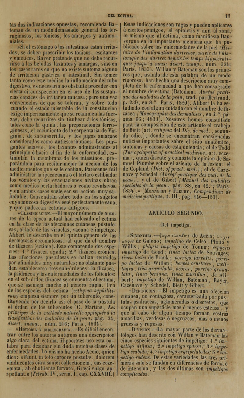 tas dos indicaciones opuestas, recomienda Ba- teiuan de un modo demasiado general los fer- ruginosos, los Iónicos, los amargos y antimo- niales. »Si el estómago ó los intestinos están irrita- dos, se deben proscribir los tónicos, escitanles y eméticos. Rayer pretende que no debe recur- firse á las bebidas laxantes y amargas, sino en los casos raros en que no existe síntoma alguno de irritación gástrica ó intestinal. Sin temer tanto como este médico la inflamación del tubo digestivo, es necesario no obstante proceder con cierta circunspección en el uso de las sustan- cias capaces de irritar su mucosa; pero una vez convencidos deque se toleran, y sobre todo cuando el estado miserable de la constitución exige imperiosamente que se reanimen las fuer- zas, debe recurrirsc sin titubear á los tónicos, tales como la quina, las preparaciones ferru- ginosas, el cocimiento de la serpentaria de Vir- ginia , de zarzaparrilla, y los jugos amargos considerados como antiescorbúticos. Los pur- gantes suaves, los laxantes administrados al principio ó hacia el fin de la enfermedad, es- timulan la membrana de los intestinos, pre- parándola para recibir mejor la acción de los medicamentos que se le confian. Parécenos útil administrar la ipecacuana ó el tártaro estibiado: los vómitos y las evacuaciones alvinas obran como medios perturbadores ó como revulsivos, y en ambos casos suele ser su acción muy sa- ludable. Convendrán sobre todo en los sugetos cuya mucosa digestiva esté perfectamente sana, y que padezcan ectimas antiguos. »Clasificación.—El mayor número de auto- res de la época actual han colocado el ectima en la clase de las afecciones cutáneas pustulo- sas, al lado de las viruelas, vacuna é impetigo. Alibert le describe en el quinto género de las dermatosis edematosas, al que dá el nombre de ílizácca (ectima). Este comprende dos espe- cies: 1.° flizácea aguda* 2.° flizácea crónica. Las afecciones pustulosas se hallan reunidas por afinidades muy naturales; no obstante pue- den establecerse tres sub-órdenes: la flizácea, la psidrácea y las enfermedades de los folículos: en el suborden flizácea se encuentra el ectima, 3uc se asemeja mucho al género rupia. Una e las especies del ectima [ecthyma syphiliti- cum) empieza siempre por un tubérculo, cons- tituyendo por decirlo asi el paso de la pústula al orden de los tubérculos (C. Martins, Les ■principes de la rae'i'hade naturelle appliqués a la clasificatiun des maladies de la pean, pág. 34, disert. imug., núm. 216; París, 1884). » Historia y bibliografía.—Es difícil encon- trar entre los autores antiguos una descripción algo clara del ectima. Hipócrates usó esta pa- labra para designar sin duda muchas clases de enfermedades. Lo mismo ha hecho Aecio, quien dice: «Fiunt in totocorpore pustulac, dolorem »iuduccntes citra saniei collectionem, cas ecze- »mata , ab ¿bulliente fervore, Grzeci vulgo ap- *pellant.» [Tetrab. IV, serm. I, cap. CXXVIll.) Estas indicaciones son vagas y pueden aplicarse á ciertos penfigos, al epinictis v aun al zona/ lo mismo que al ectima, como manifiesta Dau- vergne en la importante memoria que ha pu- blicado sobre las enfermedades de la piel ílíis- toire de Vinflamation dartreuse, suivie de rhis- torique des dar tres depuis les temps hippocrati- quesjusquJ(i nous; disert. inaug., num. 324; París, 1833). Willan y Bateman son los prime- ros que, usando de esla palabra de un modo rigoroso, han hecho una descripción muy com- pleta de la enfermedad á que han consagrado el nombre de ectima (Bateman, Abrégé prati- que des maladies de la peau, trad. par Bcrtrand p. 230, en 8.°; París, 1820). Alibert la ha es- tudiado con algún cuidado con el nombre de fli- zácea (Monographie des dermatoses , en 4.°, pá- gina 66; 1833). Nosotros hemos consultado para la composición de este artículo el trabajo de Bielt (art. ecthyma del Dic. de med., segun- da edic), donde se encuentran consignadas noticias importantes sobre el sitio anatómico, síntomas y causas de esta,dolencia; el de Todd (The cyclopedia ofpraclicalmedicine, art. ecze- ma) , quien discute y combate la opinión de Sa- muel Plumbe sobre el asiento de la lesión; el de Copland (Dict. ofpract. med.); el de Ca'ze- nave y Schedel (Abregé predique des mal. de la peau), y el de Gibcrt (Manuel des maladies speciales de la peau, pág. 88, en 12.°; París, 1834).» (Monneret y Fleury, Compendium di médecine pralique, t. III, pág. 146—153). ARTICULO SEGUNDO. Del impetigo. «Sinonimia.—4-uta u«w/>rr de Aecio; aíi*^ aM't de Galeno; impetigo de Celso , Plinio y Willis ; phlysis impetigo de Young; ecpyesis impetigo de Good; linea láctea de Sauvages; tinca faáei de Frank; pórrigo larvalis, pórri- go láctea de Willan ; herpes crustáceo , mcli- titgra, tina granulada, acores , pórrigo granú- lala , linea benigna, tinea muciflua, de Ali- bert ; impetigo de Willan, Bateman , Rayer, Cazenave y Schedel, Biett y Gibert. »DefinÍcion.—El impetigo es una afección cutánea, no contagiosa, caracterizada por pús- tulas psidráceas, aglomeradas ó discretas, que ocupan una superficie mas ó menos estensa , y que al cabo de algún tiempo forman costras amarillas, verdosas ó negruzcas, mas ó menos gruesas y rugosas. «División.—La mayor parte de los derma- tólogos han descrito con Willan y Bateman las cinco especies siguientes de impetigo: 1.° im- petigo diflusa; 2.° impetigo sparsa; 3.° impe- tigo scabida; 4.° impetigo erysipelatodes; 'ó.° im- petigo rodens. De estas variedades las tres pri- meras solo se fundan en diferencias de forma ó de intensión, y las dos últimas son impétigos complicados.