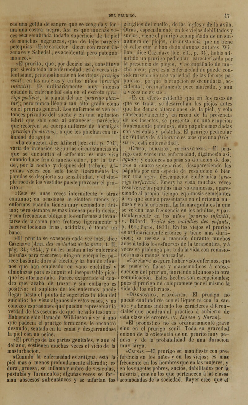 ganglios del cuello, de fas ingles y de la axila. Otras, especialmente en los viejos'debilitados y sucios, viene el prurigo acompañado de un sin- número de piojos, circunstancia que no tiene el valor que le han dadoalgunús autores. Wt- llan, dice Cazertave loe. eit'.,p. 34), había ad- mitido un prurigo nédicúlar, caracterizado por la presencia de piojos, y acompañado de mu- cho picor; pero esta enfermedad no puede con- ces una golita de sangre que se coagula y for- ma una costra negra. Asi es que muchas ve- ces esta sembrada toda la superficie de la piel de manchas negruzcas, que de lejos parecen petequias. «Este carácter dicen con razón Ca- zenave y Schedel, es accidental pero patogno momeo.» »EI prurito, que, por decirlo asi, constituye por sí solo toda la enfermedad, es á veces vio- lentísimo, principalmente en los viejos (prurigo I su)erarse eóiíin una variedad de ¡as turmas pa- sen»/ , en las mujeres y en los niños [prurigo j pu losas, porqué la erupción es secundaria, ac- infantil). Es ordinariamente muy intenso j cidental, ordinariamente poco marcada, y aun cuando la enfermedad está en el escroto [pru- I á veces no existe.» rigo podicis), la planta del pie {prurigo plan- j »Es eri efecto evidente que cu Pos casos de tan; pero nunca llega á tan alto grado como i que se trata, se desarrollan los piojos antes en el prurigo general. Los enfermos se ven en- j que las demás alteraciones de la piel, y solo tonces privados del sueño y en una agitación•! consecutivamente y en razón de la presencia febril que solo cesa al amanecer; paréceles i de los insectos, se presenta, no una erupción que recorren su cuerpo millares de hormigas' francamente papulosa, sirioi pápulas mezcladas (prurigo formicans), ó que les pinchan con in- i co» vesículas y póstalas. El prurigo pedicular unidad de agujas. i de Wiilan y de Alihert no es mas que una ftria- «La comezón, dice Alihert (loe. cit., p. 704), í sis (v. esta enfermedad)., varía de intensión según las circunstancias en ¡ «Curso, duración, tkrmlxacioives.—El pru- que se encuentra el enfermo: es mas viva rigo esa veces una enfermedad, digámoslo asi, cuando hace frió ó mucho calor, por la lar- aguda, y entonces no pasa su duración de dos, de, por la noche y después del trabajo. Al- tres ó cuatro septenarios, desapareciendo las gunas veces con solo tocar ligeramente las pápulas por una especie de resolución ó bien pápulas se despierta su sensibilidad, y el sim- i P?r una ligera descamación epidérmica [pru- ple roce de los vestidos puede provocar el pru- \ rigo furfurans). Emery ha visto muchas veces rito.» «Este es unas veces intermitente v otras resolvérselas pápulas mas voluminosas, apare- ciendo al propio tiempo equimosis semejantes continuo; en ocasiones le sienten menos los ! a'°s que suelen presentarse en el eritema nu- enfermos cuando tienen muy ocupado el ani- mo; pero siempre es mas intenso por la noche, y con frecuencia obliga á los enfermos á levan- tarse de la cama para frotarse ligeramente ó hacerse lociones trias, acídulas, ó tomar un baño. »E1 prurito se exaspera cada vez mas, dice Cazenave [Ann. des m ¡Indies de la peau, t. íí, pag. 34; 1844), y no les bastan á los enfermos las uñas para rascarse; ningún cuerpo les pa- rece bastante duro al efecto, y ha habido algu- nos que han empleado en vano cuchillos y almohazas para estinguir el insoportable picor doso y en la urticaria. La forma aguda es la que se ve con mas frecuencia en los adultos, y par- ticularmente en los niños {prurigo infantil, v. Billard, Traite des malaaies des enfants, p. 161; París, 1833). En los viejos el prurigo es ordinariamente crónico y tiene mas dura- ción; se resiste á menudo durante muchos años á todos los esfuerzos de la terapéutica, y á veces se prolonga por toda la vida con remisio- nes masó menos marcadas. «Cazenave asegura haber visto enfermos, que se pusieron flacos y marasmódicos á conse- cuencia del prurigo, muriendo algunos sin otra que les atormentaba. Parece exagerado el cua- ' complicación. Estos hechos son escepcionales; dro que acabo de trazar y sin embargo es positivo: el suplicio de los enfermos puede llegar hasta el punto de sugerirles la idea del suicidio: he visto algunos de estos casos, y no conozco espresiones que puedan representarla verdad de las escenas de que he sido testigo.» Habiendo sido llamado Wilkinson á ver á uno que padecía el prurigo formicans, le encontró desnudo, sentado en la cama y desganándose la piel con un peine. »EI prurigo de las partes genitales, y aun el del ano, sostienen muchas veces el vicio de la masturbación. •Cuando la enfermedad es antigua, está la piel mas ó menos profundamente alterada; es dura, gruesa, se inflama y cubre de vesículas, pústulas y furúnculos; algunas veces se for- man abscesos subcutáneos y se infartan los pues el prurigo no compromete por si mismo la vida de los enfermos. «Diagnóstico, pronóstico.—El prurigo no puede confundirse con el liquen ni con la sar- na: ya hemos indicado los caracteres diferen- ciales que pondrán al practico á cubierto de esta clase de errores, (v. Liquen y Sarna). »EI pronóstico no es ordinariamente grave sino en el prurigo senil. Toda su gravedad emana de la existencia de un prurito muy pe- noso y de la probabilidad de una duración muy larga. «Causas.—El prurigo se manifiesta con pre- ferencia en los niños y en los viejos; es mas frecuente en los hombres que en las mujeres, y en los sugetos pobres, sucios, debilitados por la miseria, que en los que pertenecen alas clases acomodadas de la sociedad. Rayer cree que el