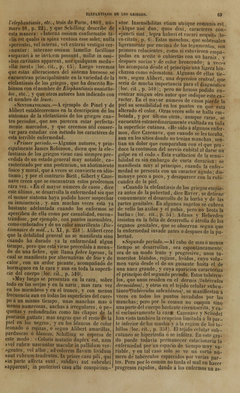 l'ekphantiasis, etc., tesis de París, 1802, nú- mero 91, p. 22), y que Scliilling describe de esta manera: «Interna ossium conformatio ta- »lis esl qualis in spina ventosa esse solet; milla eperiostei, vel inlerni, vel exlerni vestigia cer- «nuntur: intemae ossium lamellae facillime «separan á se invicem possunt, milla? in ossi- »bus cavitates apparent, necquidquam medu- »lhe inest» (loe. cit., p. 15). Luego veremos que estas alteraciones del sistema huesoso se encuentran principalmente en la variedad de la elefantiasis de los griegos, que ha descrito Ro- binson con el nombre de Elcphantiasis anaisthe- tos, etc., y que otros autores han indicado con el nombre de leuce. wSintomatologia.—A ejemplo de Pinel y de Alibert estableceremos en la descripción de los síntomas de la elefantiasis de los griegos cua- tro períodos, que nos parecen estar perfecta- mente marcados, y que creemos útil conser- var para estudiar con método los caracteres de esta terrible enfermedad. »Primer período.—Algunos autores, y prin- cipalmente James Robinson, dicen que la ele- fantiasis de los griegos viene casi siempre pre- cedida de un estado general muy notable, ca- racterizado por una postración,\mabatimiento físico y moral, que á veces se convierte en idio- tismo ; y por el contrario Biett, Gibert y Caze- nave creen cjue se encuentran estos pródromos rara vez. «En el mayor número de casos , dice este último, se desarrolla la enfermedad sin que el menor síntoma baya podido hacer sospechar su inminencia , y aun muchas veces está ya bastante adelantada cuando los enfermos se aperciben de ella como por casualidad, encon- trándose, por ejemplo, con puntos insensibles, como embotados y de un color amarillento [Dic- tionnaire de méd., t. XI, p. 251 ). Alibert cree que la debilidad general no se manifiesta sino cuando ha durado ya la enfermedad algún tiempo, pero que está viene precedida á menu- do de una liebre, que llama fiebre leprosa, la cual se manifiesta por alternativas de frió y de <:alor, con un ardor picante, acompañado de hormigueo en la cara y aun en toda la superfi- cie del cuerpo (loe. cit., p. 510). «Muy luego se presentan en la cara, sobre todo en las orejas y en la nariz , mas rara vez en los miembros y en el tronco, y con menos frecuencia aun en todas las superficies del cuer- po á un mismo tiempo, unas manchas mas ó menos numerosas, anchas á irregulares, ó pe- queñas y redondeadas como las chapas de la psoriasis guttata; mas negras que el resto de la piel en los negros, y en los blancos de color leonado ó rojizas, ó según Alibert amarillas, parduscas ó blancas. Schilling se espresa de este modo : «Colorís mutatio dúplex est, nam x>vel rubra nascuntur macula) in pallidum ver- agentes, vel albíe, adcolorem flavum lividum »aut rubrum tendentes. In priore casu pili, qui »in parte afecta sunt, subflavi aut subrubri «apparent; in posteriori casu albi conspiciun- »tur. Insensibilitas ctiam utrique comunis est. »Atque nisi dúo, quos dixi, caracteres con- fundí sint, lepra haberi et vocari nequit» (lo- co cítalo, p. 6 . Estas manchas, que sobresalen ígeramente por encima de los tegumentos, son 1 primero relucientes, como si estuviesen (> padas en aceite ó cubiertas con un barniz, v después sucias y de color bronceado; á veces las acompaña desde el principio una íigera hin- chazón como edematosa. Algunas de ellas tie- nen, según Alibert, una depresión central, que sena de mucha importancia para el diagnóstico (loe. cit, p. 510); pero no hemos podido en- contrar ningún otro autor que indique este ca- rácter. En el mayor número de casos pierde la piel su sensibilidad en los puntos en que está alterado el color. Otras veces solo se halla em- botada, y por último otras, aunque raras, se encuentra estraordinariamenle exaltada en toda la superficie cutánea. «He oido á algunos enfer- mos, dice Cazenave, que cuando se les tocaba, aun en los sitios donde no tenían manchas, sen- tían un dolor que comparaban con el quepro- duce la contusión del nervio cubital al darse un golpe en el codo.» Esta exaltación de la sensi- bilidad es sin embargo de corla duración; se manifiesta muy al principio, cuando la enfer- medad se presenta con un carácter agudo; dis- minuye poco á poco, y desaparece con la rubi- cundez de la piel. «Cuando la elefantíasis de los griegos empie- za antes de la pubertad, dice Raver, se detiene comunmente el desarrollo de la barba y de las partes genitales. En algunos sugetos se cubren de vello las axilas y el pubis, pero no brota la barba» (loe. cit., p. 54). Adatns y Hcberden insisten en la falta de desarrollo ó atrofia de los órganos genitales, que se observan según que la enfermedad invade antes ó después de la pu- bertad. ^Segundo período.—AI cabo de masó menos tiempo se desarrollan, ora espontáneamente, ora de un modo lento y progresivo, unos tu- morcitos blandos, rojizos, lívidos, cuyo volu- men varia desde el de un guisante hasta el de una nuez grande, y cuya aparición caracteriza el principio del segundo período. Estos tubércu- los, que unos residen en el dermis (tubérculos dennoideos), y otros en el tejido celular subcu- táneo -(tubérculos subcutáneos), se manifiestan á veces en todos los puntos invadidos por las manchas; pero por lo común no ocupan sino unapartedel cuerpo bastante circunscrita, y ca- si esclusivamente la cara». Cazenave y Scliedel han visto también la erupción limitada á la par- te inferior de los muslos y á la región de los to- billos (loe. cit., p. 351).'El tejido celular sub- cutáneo se hipertrofia ó se infiltra. En este gra- do puede todavía permanecer estacionaria la enfermedad por un espacio de tiempo muy va- riable, y en lal caso solo se ve un corlo nú- mero de tubérculos esparcidos por varias par- tes. Pero por lo común no tarda el mal en hacer progresos rápidos, dando á los enfermos un as-