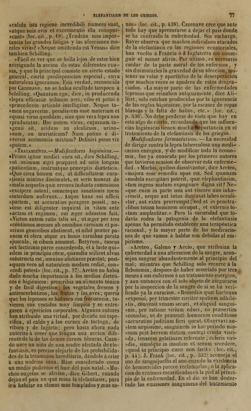 Dcalida isla regionc incrcdibili mimero sunt, tatque suis ovis ct cxcrementis illa conspur- »cant» (loe. cit., p. 18). ¿Tendrán mas impor- tancia las grandes fatigas y las afecciones mo- rales vivas? «Meque omiltenda est Venus» dice también Schilling. «Fácil es ver que se halla lejos de estar bien averiguada la acción de estas diferentes cau- sas, y que la principal consiste en cierto estado general, cierta predisposición especial, cuya naturaleza ignoramos, lista verdad, reconocida porCazcnave, no se había ocultado tampoco á Schilling. «Quantum ego, dice, ¡n producenda »Iepra elficaciac tribuam aeri, cibo et potui é «praccedente articulo intelligitur. Ñeque ta- omen negaverim, peculiarem esse maleriam et «quasi virus quoddam, sine quo vera lepra non »praducatur. Jloc autem virus, cujusnam in- «genii sit, acidum an alcalicum, urino- »sum, an muriaticum? Num potius é di- uversis acrimoniis mixtum? Deíiniri possevix »pulem.» «Tratamiento. — Modificadores higiénicos.— «Primo igitur medici cura sit, dice Schilling, »ut animum aegri praeparet ad salís longam «palientiam, instruat(|ue praeceptis diaeteticis. «Quo circa bonum est, ut difíicultatem cura- «tionis minime dissimulet, et serio moneat de «malis sequelis quac errores indiaeta commissos «excipere solent, omnemque sanalionis spem «interdum auferunt... Atque banc sui ofíicii «partem, ut aecuratius peragere possit, ne- Dcese est diligenter inquirat in vitara ante »actam et régimen, cui aeger adsuetus fuit. «Victus autem ratio talis sit, ut aeger per tres «continuos menses ab ómnibus carniura et pis- adura generibus abslincat, etnihil praeter pa- »neui et olera atque ex bonis carnibus parata «juscula, incibum assumat. Butyrum, caseus »et lacticinia parce concedenda, etá lactequi- ídem in principio curac, quamdiu scilicet alvus «obstruclaest, omnino abstinerepraeslat; post- »quam vero ad naturalem moduin rediit, con- »cedi potest» (loe. cit., p. 37). Areteono había dado mucha importancia á los medios dietéti- cos é higiénicos: prescribía un alimento tónico y de fácil digestión; los vegetales frescos y antiescorbúticos, las frutas y las aves; quería que los leprosos se bañasen con frecuencia, tu- viesen sus vestidos muy limpios y se entre- gasen á ejercicios corporales. Algunos autores han atribuido una virtud, por decirlo asi espe- cífica, al caldo y á las carnes de tortuga, de víbora y de lagarto; pero hasta ahora nada autoriza á creer que tengan una acción dife- rente de la de las demás carnes blancas. Cuan- do nace un niño de una madre afectada de ele- fantiasis, es preciso alejarle de las probabilida- des de la trasmisión hereditaria, dándole á criar á una nodriza sana. Háse considerado como un medio poderoso el huir del país nalal. «Mu- chos sugetos se alivian, dice Gibcrt, cuando dejan el país en que reina la elefantiasis, para ir a habitar en climas mas templados y mas sa- nos» (loe. cit., p. 438). Cazenave cree que ante todo hay que apresurarse á dejar el país donde se ha contraído la enfermedad. Sin embargo, Rayer observa que muchos individuos atacados de la elefantiasis en las regiones ecuatoriales, han vuelto á Francia ó á Inglaterra sin conse- guir el menor alivio. Por úllimo, es necesario j cuidar de la parte moral de los enfermos, y ' sin disimularles la gravedad desu afección, sos- tener su valor y apartarlos de la desesperación que muchas veces se apodera de estos desgra- ciados. «La mayor parle de las enfermedades leprosas que reinaban antiguamente, dice Ali- ¡ bert, solo estaban producidas por la ignorancia de las reglas higiénicas, por la escasez de ropas blancas y la falta de baños, etc.» (loe. cit., p. 536). No debe perderse de vista que hay en esto algo de cierto, recordando que las influen- cias higiénicas tienen mucha Importancia en el tratamiento de la elefantiasis de los griegos. Modificadores farmacéuticos. — La necesidad de dirigir contra la lepra tuberculosa una medí*» cacion enérgica, y de modificar toda la econo- mía, fue ya conocida por los primeros autores que tuvieron ocasión de observar esta enferme- dad. «Morbis, quibus dissolvantur, dice Areteo, «majora esse remedia opus est. Sed quainam «medcla excogitan poterit, quac elephantiasim, »tam ingens malura expugnare digna sit? Ne- »que enira in parte una aut viscere unoinhae- «rescit, ñeque aut intus dunlaxat labes occuli- »tur, aut extra prorrumpit; sed et in penctra- »libus totum nominen) oceupat, et externisto- »tum amplectilur.» Pero la oscuridad que to* davia rodea la patogenia de la elefantiasis apenas ha permitido establecer una terapéutica racional, y la mayor parte de las medicacio- nes de que vamos á hablar son debidas al em- pirismo. «Areteo, Galeno y Aecio, que atribuían la enfermedad á una alteración de la sangre, acon- sejan sangrar abundantemente al principio del mal; mientras que Schilling solo recurre á la flebotomía, después de haber sometido por tres meses á sus enfermos á un tratamiento enérgico, y aun entonces con el solo objeto de asegurarse por la inspección de la sangre de si se ha veri- ficado ya la curación. «Remediis quae hacierais «exposui, per trimestre circiter spatium adhibi- «lis, convenit venam secari, etaliquid sangui- »nis, pro rationc virium educi, eo pra;sertim «consilio, ut de praesenti huniorum conditione «aecuratius juditium ficri quoat. Obscrvavi au- »tem saepíssime, sanguínem in hac periodo mis- »sum pest brevem statum contegi crusta visci- »da, tenacem gelatinam referente , colorís viri- «dis, simulque in insulam et serum secedere, »quod in principio curac non faeit» (loe. cit., p. 44). J. Frank (loe. cit., p. 332) aconseja el uso de sanguijuelas al ano cuando la existencia de hemorreidesparece reclamarlas, ola aplica- ción de ventosas escariticadaseñ la piel al princi- pio de la enfermedad. En el día se han dester- rado las emisiones sanguíneas del tratamiento