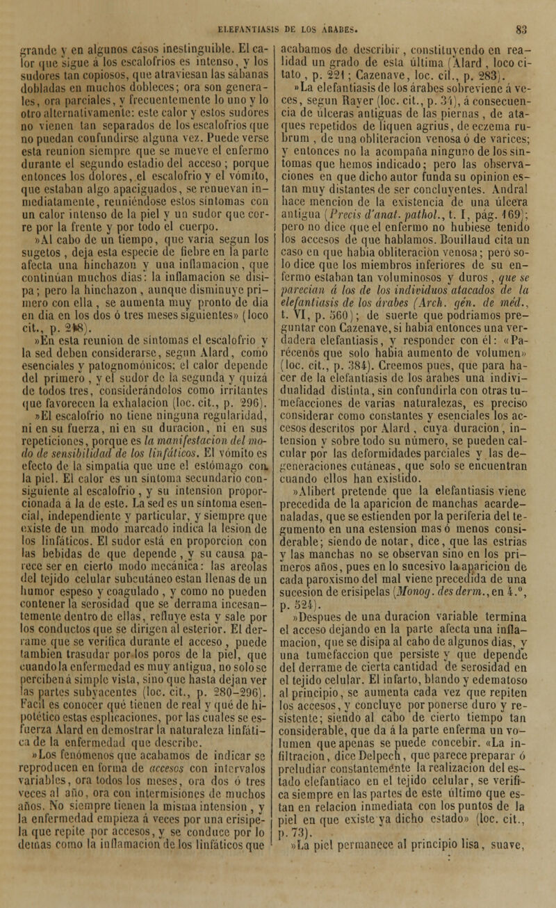 grande y en algunos casos inestinguible. El ca- lor (juc sigue á los escalofríos es intenso, y los sudores tan copiosos, que atraviesan las sábanas dobladas en muchos dobleces; ora son genera- les, ora parciales, y frecuentemente lo uno y lo otro alternativamente: este calor y estos sudores no vienen tan separados de los escalofríos que no puedan confundirse alguna vez. Puede verse esta reunión siempre que se mueve el enfermo durante el segundo estadio del acceso; porque entonces los dolores, el escalofrió y el vómito, que estaban algo apaciguados, se renuevan in- mediatamente, reuniéndose estos síntomas con un calor intenso de la piel y un sudor que cor- re por la frente y por todo el cuerpo. »A1 cabo de un tiempo, que varia según los sugetos , deja esta especie de fiebre en la parte afecta una hinchazón y una inflamación, que continúan muchos dias: la inflamación se disi- pa; pero la hinchazón , aunque disminuye pri- mero con ella , se aumenta muy pronto de dia en dia en los dos ó tres meses siguientes» (loco cit., p. 2*8). »En esta reunión de síntomas el escalofrío y la sed deben considerarse, según Alard, como esenciales y patognomónicos; el calor depende del primero , y el sudor de la segunda y quizá de todos tres, considerándolos como irritantes que favorecen la exhalación (loe. cit., p. 296). »E1 escalofrió no tiene ninguna regularidad, ni en su fuerza, ni en su duración, ni en sus repeticiones, porque es la manifestación del mo- do de sensibilidad de los linfáticos. El vómito es efecto de la simpatía que une el estómago con. la piel. El calor es un síntoma secundario con- siguiente al escalofrió , y su intensión propor- cionada á la de este. La sed es un síntoma esen- cial, independiente y particular, y siempre que existe de un modo marcado indica la lesión de los linfáticos. El sudor está en proporción con las bebidas de que depende , y su causa pa- rece ser en cierto modo mecánica: las areolas del tejido celular subcutáneo están llenas de un humor espeso y coagulado , y como no pueden contener la serosidad que se derrama incesan- temente dentro de ellas, refluye esta y sale por los conductos que se dirigen al esterior. El der- rame que se verifica durante el acceso , puede también trasudar por los poros de la piel, que cuando la enfermedad es muy antigua, no solóse percibená simple vista, sino que hasta dejan ver las partes subyacentes (loe. cit., p. 280-296). Fácil es conocer qué tienen de real y quede hi- potético estas esplicaciones, por las cuales se es- fuerza Alard en demostrar la naturaleza linfáti- ca de la enfermedad que describe. «Los fenómenos que acabamos de indicar se reproducen en forma de accesos con intervalos variables, ora todos los meses, ora dos ó tres veces al año, ora con intermisiones de muchos años. N'o siempre tienen la misma intensión , y la enfermedad empieza á veces poruña crisipe*- la que repite por accesos, y se conduce por lo demás como la inflamación de los linfáticos que acabamos de describir, constituyendo en rea- lidad un grado de esta última í Alard , loco ci- tato , p. 221; Cazenave, loe. cií., p. 283). »La elefantiasis de los árabes sobreviene á ve- ces, según Rayer (loe. cit., p. 31), á consecuen- cia de úlceras antiguas de las piernas , de ata- ques repetidos de liquen agrius, de eczema ru- brum , de una obliteración venosa ó de varices; y entonces no la acompaña ninguno de los sín- tomas que hemos indicado; pero las observa- ciones en que dicho autor funda su opiniones- tan muy distantes de ser concluyentes. Andral hace mención de la existencia de una úlcera antigua [Precis d'anat. pathol., t. I, pág. 169); pero no dice que el enfermo no hubiese tenido los accesos de que hablamos. Bouillaud cita un caso en que habia obliteración venosa; pero so- lo dice que los miembros inferiores de su en- fermo estaban tan voluminosos y duros, que se parecían á los de los individuos atacados de la elefantiasis de los árabes (Arch. gen. de méd., t. VI, p. 560); de suerte que podríamos pre- guntar con Cazenave, si habia entonces una ver- dadera elefantiasis, y responder con él: «Pa- récenos que solo habia aumento de volumen» (loe. cit., p. 384). Creemos pues, que para ha- cer de la elefantiasis de los árabes una indivi- dualidad distinta, sin confundirla con otras tu- mefacciones de varias naturalezas, es preciso considerar como constantes y esenciales los ac- cesos descritos por Alard , cuya duración, in- tensión y sobre todo su número, se pueden cal- cular por las deformidades parciales y las de- generaciones cutáneas, que solo se encuentran cuando ellos han existido. »Alibert pretende que la elefantiasis viene precedida de la aparición de manchas acarde- naladas, que se estienden por la periferia del te- gumento en una estension masó menos consi- derable; siendo de notar, dice, que las estrias y las manchas no se observan sino en los pri- meros años, pues en lo sucesivo la aparición de cada paroxismo del mal viene precedida de una sucesión de erisipelas [Monog. desderm.,en 4.°, p. 524). «Después de una duración variable termina el acceso dejando en la parte afecta una infla- mación, que se disipa al cabo de algunos dias, y una tumefacción que persiste y que depende del derrame de cierta cantidad de serosidad en el tejido celular. El infarto, blando y edematoso al principio, se aumenta cada vez que repiten los accesos, y concluye por ponerse duro y re- sistente; siendo al cabo de cierto tiempo tan considerable, que da á la parte enferma un vo- lumen que apenas se puede concebir. «La in- filtración, diccDelpech, que parece preparar ó preludiar constantemente la realización del es- tado clefantiaco en el tejido celular, se verifi- ca siempre en las partes de este último que es- tan en relación inmediata con los puntos de la piel en que existe va dicho estado» (loe. cit., p.73). «La piel permanece al principio lisa, suave,