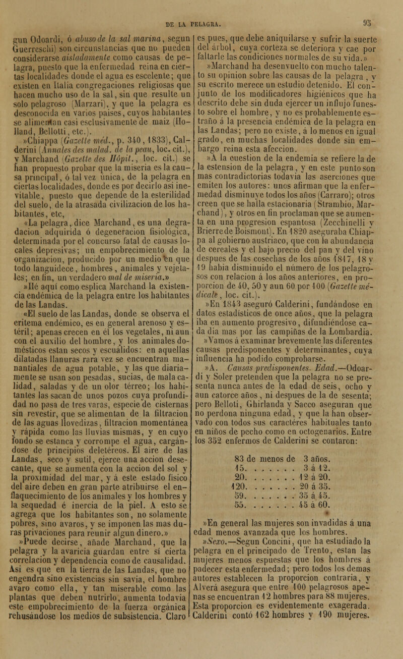 93 gun Odoardi, ó abuso de la sal marina, según Guerreschi) son circunstancias que no pueden considerarse aisladamente como causas de pe- lagra, puesto que la enfermedad reina en cier- tas localidades donde el agua es escelente; que existen en Italia congregaciones religiosas que hacen mucho uso de la sal, sin que resulte un solo pelagroso (Marzari), y que la pelagra es desconocida en varios países, cuyos habitantes se alimentan casi csclusivamentcdc maiz (Ho- lland, Bellolti, etc.). »Cbiappa [Gazette méd., p. 340, 1833), Cal- derini {Anuales des matad, de la peau, loe. cit.), y Marchand [Gazette des Jlópit., loe. cit.) se lian propuesto probar que la miseria es la cau- sa principal, ó tal vez única, de la pelagra en ciertas localidades, donde es por decirlo asi ine- vitable, puesto que depende de la esterilidad del suelo, de la atrasada civilización de los ha- bitantes, etc, «La pelagra, dice Marchand, es una degra- dación adquirida ó degeneración fisiológica, determinada por el concurso fatal de causas lo- cales depresivas; un empobrecimiento de la organización, producido por un medio Isn que todo languidece, hombres, animales y vejeta- Íes; en fin, un verdadero mal de miseria.» »Ilé aquí comoesplica Marchand la existen- cia endémica de la pelagra entre los habitantes de las Landas. «El suelo de las Landas, donde se observa el eritema endémico, es en general arenoso y es- téril; apenas crecen en él las vegetales, ni aun con el auxilio del hombre, y los animales do- mésticos están secos y escuálidos: en aquellas dilatadas llanuras rara vez se encuentran ma- nantiales de agua potable, y las que diaria- mente se usan son pesadas, sucias, de mala ca- lidad, saladas y de un olor terreo; los habi- tantes las sacan de unos pozos cuya profundi- dad no pasa de tres varas, especie de cisternas sin revestir, que se alimentan de la filtración de las aguas llovedizas, filtración momentánea y rápida como las lluvias mismas, y en cuyo fondo se estanca y corrompe el agua, cargán- dose de principios deletéreos. El aire de las Landas, seco y sutil, ejerce una acción dese- cante, que se aumenta con la acción del sol y la proximidad del mar, y á este estado físico del aire deben en gran parle atribuirse el en- flaquecimiento de los animales y los hombres y la sequedad é inercia de la piel. Á estose agrega que los habitantes son, no solamente pobres, sino avaros, y se imponen las mas du- ras privaciones para reunir algún dinero.» «Puede decirse, añade Marchand, que la pelagra y la avaricia guardan entre sí cierta correlación y dependencia como de causalidad. Asi es que en la tierra de las Landas, que no engendra sino existencias sin savia, el hombre avaro como ella, y tan miserable como las plantas que deben'nutrirlo, aumenta todavía este empobrecimiento de la fuerza orgánica rehusándose los medios de subsistencia. Claro es pues, que debe aniquilarse y sufrir la suerte del árbol, cuya corteza se deteriora y cae por faltarle las condiciones normales de su vida.» «Marchand ha desenvuelto con mucho talen- to su opinión sobre las causas de la pelagra , v su escrito merece un estudio detenido. El con- junto de los modificadores higiénicos que ha descrito debe sin duda ejercer un influjo funes- to sobre el hombre, y no es probablemente es- traño á la presencia endémica de la pelagra en las Landas; pero no existe, á lo menos en igual grado, en muchas localidades donde sin em- bargo reina esta afección. »A la cuestión de la endemia se refiere la de la estension de la pelagra, y en este punto son mas contradictorias todavía las aserciones que emiten los autores: unos afirman que la enfer- medad disminuye todos los años (Carraro); otros creen que se halla estacionaria (Strambio, Mar- chand ), y otros en fin proclaman que se aumen- ta en una progresión espantosa (Zecchinelli y Brierrede Boismont). En 1820 aseguraba Chiap- pa al gobierno austríaco, que con fa abundancia de cereales y el bajo precio del pan y del vino después de las cosechas de los años 1817, 18 y 19 habia disminuido el número de los pelagro- sos con relación á los años anteriores, en pro- porción de 40, 50 y aun 60 por 100 [Gazette me- dícale , loe. cit.). »En 1843 aseguró Calderini, fundándose en datos estadísticos de once años, que la pelagra iba en aumento progresivo, difundiéndose ca- da dia mas por las campiñas de la Lombardia. «Vamos á examinar brevemente las diferentes causas predisponentes y determinantes, cuya influencia ha podido comprobarse. «A. Causas predisponentes. Edad.—Odoar- di y Soler pretenden que la pelagra no se pre- senta nunca antes de la edad de seis, ocho y aun catorce años, ni después de la de sesenta; peroBelloti, Ghirlanda y Sacco aseguran que no perdona ninguna edad, y que la han obser- vado con todos sus caracteres habituales tanto en niños de pecho como en octogenarios. Entre los 352 enfermos de Calderini se contaron: 83 de menos de 3 años. 15 3 á 42. 20 12 á 20. 120 20á35. 59 3o á 45. 55 45 á 60. «En general las mujeres son invadidas á una edad menos avanzada que los hombres. »Sexo.—Según Concini, que ha estudiado la pelagra en el principado de Trento, están las mujeres menos espuestas que los nombres á padecer esta enfermedad; pero todos los demás autores establecen la proporción contraria, y Al verá asegura que entre 100 pelagrosos ape- nas se encuentran 12 hombres para 88 mujeres. Esta proporción es evidentemente exagerada. Calderini contó 162 hombres y 190 mujeres.