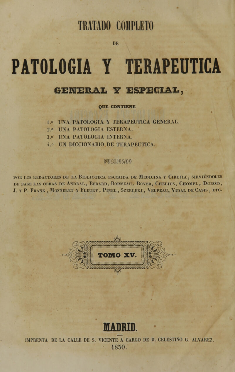 DE PATOLOGÍA t terapéutica GEJSERJVÍ! 1T ESPECIAL, QUE CONTIENE I.» UNA PATOLOGÍA Y TERAPÉUTICA GENERAL. 2.° UNA PATOLOGÍA ESTERNA. 3.o UNA PATOLOGÍA INTERNA. 4.o UN DICCIONARIO.DE TERAPÉUTICA. POR LOS REDACTORES DE LA BlELIOTECA ESCOJIDA DE MEDICINA Y ClRUJIA , SIRVIÉNDOLES DE RASE LAS ORRAS DE ANDRAL , BERARD, BOISSEAU, BOYER, ChELIUS, CHOMEL , DüROIS, J. Y P. FRANK , MONNERET Y FLEURY , PlNEL , SZERLEKI , VELPEAU, VlDAL DE CASIS , ETC. MADRID. IMPRENTA DE LA CALLE DE S. VICENTE A CARGO DE D. CELESTINO G. ALVAREZ. 1850.