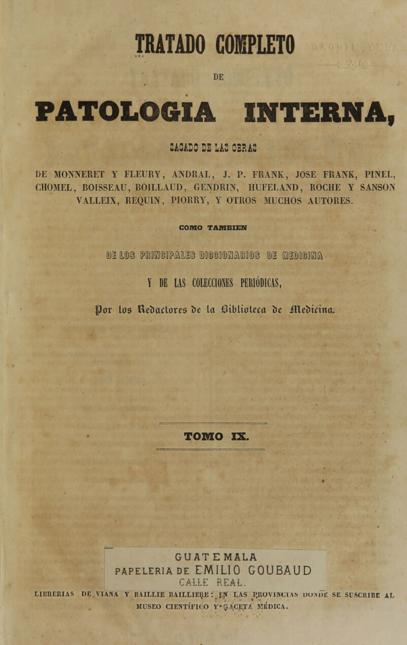 DE PATOLOGÍA interna, SACADO DE LAS OBRAS DE MONNERET Y FLEURY, ANDRAL, J. P. FRANK, JOSÉ FRANK, PINEL, CHOMEL, BOISSEAU, BOILLAUD, GENDRIN, HUFELAND, ROCHE Y SANSÓN VALLEIX, REQULN, PIORRY, Y OTROS MUCHOS AUTORES. COIIIO TAMBIÉN Y DE LAS COLECCIONES PERIÓDICAS, por los íiebactores be la ííiblioteea be JHebirina, TOMO IX. GUATEMALA papelería de EMILIO GOUBAUD CALLE REAL. LIBRERÍAS DE VIANA Y BAILLIE BAILLIERE'. EN LAS P#ROVIJN€lAí> uumTe SE SüSCItIBE AL MUSEO CIENTÍFICO Y'^VCET.í. MEDICA.