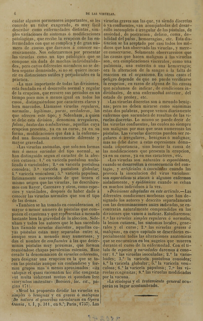 cuidar algunos pormenores importantes, se les concede un valor exagerado, es muy fácil describir como enfermedades distintas, sim- ples variaciones de sintonías ó modificaciones patológicas, que recibe la erupción de las en- fermedades con que se complica y de gran nú- mero de causas que daremos á conocer su- cesivamente. Nos esforzaremos por presentar las viruelas como un tipo patológico que se compone sin duda de muchas individualida- des, pero cuyos diferentes miembros no se de- ben separar demasiado, si no se quiere incur- rir en distinciones sutiles y perjudiciales en la práctica. »La mas importante de todas las divisiones, está fundada en el desarrollo normal y regular de la erupción, que recorre sus períodos en un tiempo poco mas ó menos igual en todos los casos, distinguiéndose por caracteres claros y bien marcados. Llámanse viruelas regulares, normales, legítimas, puras, verdaderas, las que ofrecen este tipo; y Sidenham, á quien se debe esta división, denomina irregulares, falsas, bastardas ó adulterinas, aquellas cuya erupciou presenta, ya en su curso, ya en su forma, modificaciones que dan á la enferme- dad una fisonomía enteramente diferente y mayor gravedad. «Las viruelas anómalas, que solo son formas mas ó menos variadas del tipo normal, se han distinguido según el carácter de la afec- ción cutánea: 1.° en varicela pustulosa umbi- licada ó varioloides; 2.° en varicela pustulosa conoidea; 3.° varicela pustulosa globular; 4.° varicela vesiculosa; 5.° varicela papulosa. Intimamente convencidos de que tienen el mismo origen que las viruelas, las describire- mos con Rayer, Gazenave y otros, como espe- cies y variedades, después de haber dado á conocer las viruelas normales que son el tipo de las demás. «También se ha tomado en consideración el mayor ó menor número de pústulas que com- ponen el exantema y que representan á menudo bastante bien la gravedad de la afección. Side- nham y todos los autores que le han sucedido han llamado viruelas discretas, aquellas cu- yas pústulas están muy separadas entre sí, aunque sean á menudo muy numerosas; y dan el nombre de confluentes á las que deter- minan pústulas muy próximas, que forman reuniéndose chapas purulentas estensas. Háse creado la denominación de viruelas coherentes, para designar una erupción en la que se to- can las pústulas aunque sin confundirse y for- man grupos mas ó menos aproximados: «ila »aliqua3 et quasi racematim hic illie congestsc »ut multa cohrcrant mutuo et quosdam fere «corymbos imitentur» (Borsieri, loe. cit., pá- gina° 171). «Mead ha propuesto dividir las viruelas en simples ó benignas y en graves ó malignas {De natura et generibus variolarum en Opera Omnia, t. I, p. 311, en8.°; París, 1757). Las viruelas graves son lasque, ya siendo discretas ó ya confluentes, van acompañadas del desar- rollo incompleto é irregular de las pústulas, de ansiedad, de postración, delirio, coma, de- bilidad del pulso , hemorragias, etc. Esta dis- tinción se ha aceptado por casi todos los mé- dicos que han observado las viruelas, y mere- ce conservarse. Solamente observaremos que las causas que hacen malignas á las viruelas son, ora complicaciones viscerales, como una pulmonía, una enteritis ó una hemorragia; ora la alteración de la sangre ó la falta de reacción en el organismo. En otros casos el ■peligro depende de que no puede verificarse la erupción, en razou de alguna de las causas. que acabamos de indicar, de condiciones in- dividuales, de una enfermedad anterior, del estado de preñez, etc. «Las viruelas discretas son á menudo benig- nas; pero no deben mirarse como sinónimas estas dos palabras, porque vemos diariamente enfermos que sucumben de resultas de las vi- ruelas discretas. Lo mismo se puede decir de las viruelas confluentes, las cuales no siempre son malignas por mas que sean numerosas las pústulas. Las viruelas discretas pueden ser re- gulares ó irregulares, benignas ó malignas; mas no debe darse á estas espresiones dema- siada importancia, sino buscar la causa de las modificaciones que presenta la erupción, ya en su curso, ya en sus caracteres, etc. «Las viruelas son naturales ó espontáneas, cuando se desarrollan á consecuencia del con- tagio, y artificiales ó inoculadas cuando las provoca la inoculación del virus varioloso: son esporádicas si atacan á algunos enfermos aisladamente, y epidémicas cuando se ceban en muchos individuos á la vez. >•>Divisiones adoptadas en este artículo.—Las diferentes condiciones morbosas que han de- signado los autores y descrito separadamente con las denominaciones antes indicadas, se en- contrarán naturalmente comprendidas en las divisiones que vamos á indicar. Estudiaremos: 1.° las viruelas simples regulares ó normales; la lesión cutánea, los síntomas locales, gene- rales y el curso; 2.° las viruelas graves ó malignas, en cuyo capítulo se describirán es- pecialmente todas las alteraciones anatómicas que se encuentran en los sugelos que mueren durante el curso de la enfermedad. Con el tí- tulo de especies y variedades daremos á cono- cer: 1.° las viruelas inoculadas; 2.° la vario- loides; 3.° la varicela pustulosa conoidea; 4.° la varicela globular; 5.° la varicela vesi- culosa; 6.° la varicela papulosa; 7.° las vi- ruelas congénitas; 8.° las viruelas modificadas por la vacuna. «La etiología y el tratamiento general ocu- parán su lugar acostumbrado.