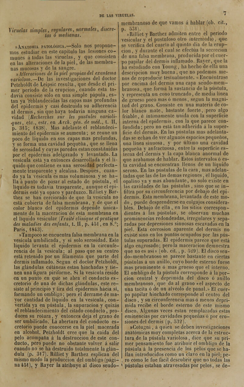 Viruelas simples, regulares, normales, discre- tas ó medianas. »Anatomía patológica.—Solo nos propone- mos estudiar en este capítulo las lesiones co- munes á todas las viruelas, y que consisten en las alteraciones de la piel, de las membra- nas mucosas y de la sangre. »Alteraciones de la piel propias del exantema varioloso.—De las investigaciones del doctor Petzholdtde Leipsic resulta, que desde el pri- mer período de la erupción, cuando esta to- davía consiste solo en una simple pápula, es- tan ya reblandecidas las capas mas profundas del epidermis y casi destruida su adherencia al dermis, sin que haya todavía ninguna ca- vidad [Recherches sur les pustules varioli- ■ques, etc., estr. en Arch. gen. de méd., t. II, p. 315; 1838). Mas adelante el reblandeci- miento del epidermis se aumenta; se reúne un poco de líquido en sus capas mas profundas, y se forma una cavidad pequeña, que se llena de serosidad y cuyas paredes están constituidas por el epidermis adelgazado y levantado. La vesícula está ya entonces desarrollada y el lí- quido que contiene es una serosidad perfecta- mente trasparente y alcalina. Después, cuan- do ya la vesícula es mas voluminosa y se ha- lla á punto de pasar al estado de pústula, el líquido es todavía trasparente, aunque el epi- dermis esté ya opaco y parduzco. Rilliet y Bar- thez se han cerciorado de que la vesícula no está cubierta de falsa membrana, y de que el color blanco del epidermis depende única- mente de la maceracion de esta membrana en el líquido vesicular [Traite clinique etpratique des maladies des enfants, t. II, p. 451, en 8.°; Paris, 1843). «Tampoco se encuentra falsa membrana en la vesícula umbilicada, y si solo serosidad. Este líquido levanta el epidermis en la circunfe- rencia de la vesícula; al paso que su centro está retenido por un filamento que parte del dermis inflamado. Según el doctor Petzholdt, las glándulas cutáneas están hinchadas y tie- nen una figura piriforme. Si la vesícula reside en un punto en que se abra el conduelo es- cretorio de una de dichas glándulas, este re- siste al principio y tira del epidermis hacia sí, formando un ombligo; pero el derrame de ma- yor cantidad de líquido en la vesícula, con- vertida ya en pústula, la supuración y quizás el reblandecimiento del citado conducto, pro- ducen su rotura, y entonces deja el grano de ser umbilicado. La abertura del conducto es- cretorio puede conocerse en la piel macerada en alcohol. Pelzholdt cree que la caida del pelo acompaña á la destrucción de este con- ducto, pero puede no obstante volver á salir cuando no se ha destruido totalmente la glán- dula (p. 317). Rilliet y Barthez esplican del mismo modo la producciou del ombligo (pági- na 451), y Rayer la atribuye al disco seudo- membranoso de que vamos á hablar (ob. cit., p. 531). »Rilliet y Barthez admiten entre el período vesicular yel pustuloso otro intermedio, que se verifica del cuarto al quinto dia de la erup- ción, y durante el cual se efectúa la secreción de una falsa membrana, producida por el cuer- po papilar del dermis inflamado. Rayer, que la ha estudiado con Young, ha hecho de ella una descripción muy buena, que no podemos me- nos de reproducir teslualmente. «Encuéntrase por encima del dermis una capa seudo-mem- branosa, que forma la sustancia de la pústula, y representa un cono truncado, de media línea de grueso poco mas ó menos, según la magni- tud del grano. Consiste en una materia de co- lor blanco mate, bastante fuerte, pero algo friable, é íntimamente unida con la superficie interna del epidermis, con la que parece con- fundida ; pero no está tan adherida á la super- ficie del dermis. En las pústulas mas adelanta- das se echan de ver algunos espacios pequeños, una línea sinuosa, y por último una cavidad pequeña y anfractuosa, entre la superficie es- terna del dermis y la capa blanca anormal de que acabamos de hablar. Estos intervalos ó es- ta cavidad se encuentran llenos de un líquido seroso. En las pústulas de la cara, mas adelan- tadas que las de las demás regiones, el líquido, opalino ya y mas abundante, no solo existe en las cavidades de las pústulas , sino que se in- filtra por su circunferencia por debajo del epi- dermis. Esta membrana, levantada de este mo- do , puede desprenderse en colgajos considera- bles. Debajo de ella , en los sitios correspon- dientes á las pústulas, se observan muchas prominencias redondeadas, irregulares y sepa- radas por depresiones sinuosas escavadas en la piel. Esta corrosión aparente del dermis no existe sino en los puntos ocupados por las pús- tulas supuradas. El epidermis parece que está algo engrosado; pero la maceracion demuestra que no es asi» (ob. cit., p. 529). El discoseu- do-membranoso se parece bastante en ciertas pústulas á un anillo, cuyo borde eslerno fuese mas prominente ó mas grueso que el interno. El ombligo de la pústula corresponde á la por- ción central y deprimida del disco ó anillo membranoso, que da al grano «el aspecto de una tacita ó de un alvéolo de panal.» El cuer- po papilar hinchado corresponde al centro del disco , y su circunferencia mas ó menos depri- mida recibe el borde eslerno de este mismo disco. Algunas veces están remplazadas estas eminencias por cavidades pequeñas ó por ero- siones del dermis (p. 532). «Cotugni, á quien se deben investigaciones anatómicas muy completas acerca de la estruc- tura de la pústula variolosa, dice que su pri- mer pensamiento fue atribuir el ombligo de la pústula á la presencia de los pelos que se ha- llan introducidos como un clavo en la piel; pe- ro como le fue fácil descubrir que no todas las 1 pústulas estaban atravesadas por pelos, se de-