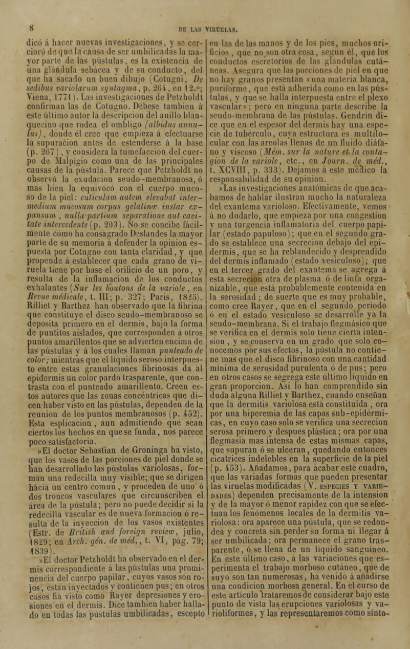 dicó á hacer nuevas investigaciones, y se cer- cioró de que la causa de ser umbilicadas la ma- yor parte de las pústulas, es la existencia de una glándula sebácea y de su conducto, del que lia sacado un buen dibujo (Cotugni, De sedibus variolarum syntagma, p. 264, en 1 2.; Viena, 1771). Las investigaciones de Pctzholdt confirman las de Cotugno. Débese también á este último autor la descripción del anillo blan- ?uecino que rodea el ombligo (albidus annu- us), donde él cree que empieza á efectuarse la supuración antes de estenderse á la base (p. 267), y considera la tumefacción del cuer- po de Malpigio como una de las principales causas de la pústula. Parece que Petzholdt no observó la exudación seudo-membranosa, ó mas bien la equivocó con el cuerpo muco- so de la piel: cuticulam autem elevabat inter- medium mucosum cor pus gelatinie instar ex- pansum , nulla partium separatione aut cavi- tate intercedente (p. 203). No se concibe fácil- mente cómo ha consagrado Deslandes la mayor parte de su memoria á defender la opinión es- puesta por Cotugno con tanta claridad, y que propende á establecer que cada grano de vi- ruela tiene por base el orificio de un poro, y resulta de la inflamación de los conductos exhalantes {Sur les boutons de la varióle, en ñevue medícale, t. III;. p.- 327; Paris, 1825). Rilliet y Barthez han observado que la fibrina que constituye el disco seudo-membranoso se deposita primero en el dermis, bajo la forma de puntitos aislados, que corresponden á otros fiuntos amarillentos que se advierten encima de as pústulas y á los cuales llaman punteado de color; mientras que el líquido seroso interpues- to entre estas granulaciones librinosas da al epidermis un color pardo trasparente, que con- trasta con el punteado amarillento. Creen es- tos autores que las zonas concéntricas que di- cen haber visto en las pústulas, dependen de la reunión de los puntos membranosos (p. 452). Esta esplicacion , aun admitiendo que sean ciertos los hechos en que se funda, nos parece poco satisfactoria. »E1 doctor Sebastian de Groninga ha visto, que los vasos de las porciones de piel donde se han desarrollado las pústulas variolosas, for- man una redecilla muy visible; que se dirigen hacia un centro común, y proceden de uno ó dos troncos vasculares que circunscriben el área de la pústula; pero no puede decidir si la redecilla vascular es de nueva formación ó re- sulta de la inyección de los vasos existentes (Estr. de Brítish and foreign reviene, julio, 1829; en Arch. gen. de méd., t. VI, pág. 79; 1839). »E1 doctor Petzholdt ha observado en el der- mis correspondiente á las pústulas una promi- nencia del cuerpo papilar, cuyos vasos son ro- jos , están inyectados y contienen pus; en otros casos lía visto como Rayer depresiones y ero- siones en el dermis. Dice también haber halla- do en todas las pústulas umbilicadas, escepto en las de las manos y de los pies, muchos ori- ficios , que no.son otra cosa, según el, que los conductos esefetorios de las glándulas cutá- neas. Asegura que las porciones de piel en que no hay granos presentan «una materia blanca, puriforme, que está adherida como en las pús- tulas, y que se halla interpuesta entre el plexo vascular»; pero en ninguna parte describe la seudo-membrana de las pústulas. Gendrin di- ce que en el espesor del dermis hay una espe- cie de tubérculo, cuya estructura es multilo- cular con las areolas llenas de un Huido diáfa- no y viscoso (Mém. sur la nature et-la conta- gión de la varióle, etc., en Journ. de méd., t. XCVIII, p. 333). Dejamos á este médico la responsabilidad de su opinión. »Las investigaciones anatómicas de que aca- bamos de hablar ilustran mucho la naturaleza del exantema varioloso. Efectivamente, vemos á no dudarlo, que empieza por una congestión y una turgencia inflamatoria del cuerpo papi- lar (estado papuloso); que en el segundo gra- do se establece una secreción debajo del epi- dermis, que se ha reblandecido y desprendido del dermis inflamado (estado vesiculoso); que en el tercer grado del exantema se agrega á esta secreción otra de plasma ó de linfa orga- nizaba, que está probablemente contenida en la serosidad ; de suerte que es muy probable, como cree Rayer, que en el segundo período ó en el estado vesiculoso se desarrolle ya la seudo-membrana. Si el trabajo Qegmásico que se verifica en el dermis solo tiene cierta inten- sión , y se conserva en un grado que solo co- nocemos por sus efectos, la pústula no contie- ne mas que el disco fibrinoso con una cantidad mínima de serosidad purulenta ó de pus; pero en otros casos se segrega este último líquido en gran proporción. Asi lo han comprendido sin duda alguna Rilliet y Barthez, cuando enseñan que la dermitis variolosa está constituida , ora por una hiperemia de las capas sub-epidérmi- cas, en cuyo caso solo se verifica una secreción serosa primero y después plástica; ora por una flegmasía mas intensa de estas mismas capas, que supuran ose ulceran, quedando entonces cicatrices indelebles en la superficie de la piel (p. 453). Añadamos, para acabar este cuadro, que las variadas formas que pueden presentar las viruelas modificadas (V. especies y varie- dades) dependen precisamente de la intensión y de la mayor ó menor rapidez con que se efec- túan los fenómenos locales de la dermitis va- riolosa: ora aparece una pústula, que se redon- dea y concreta sin perder su forma ni llegar á ser umbilicada; ora permanece el grano tras- parente, ó se llena de un líquido sanguíneo. En este último caso, á las variaciones que es- perimenta el trabajo morboso cutáneo, quede suyo son tan numerosas, ha venido á añadirse una condición morbosa general. En el curso de este artículo'trataremos de considerar bajo este punto de vista las erupciones variolosas y va- rioliformes, y las representaremos como sínto-
