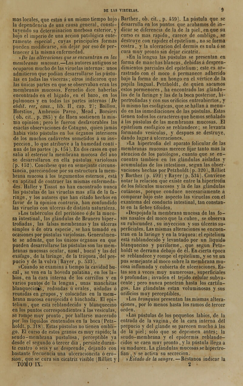 mas locales, que están á un mismo tiempo bajo la dependencia de una causa general, consti- tuyendo su determinación morbosa esterior, y bajo el imperio de una acción patológica ente- ramente especial, cuyas principales formas pueden modificarse, sin dejar por eso de per- tenecer á la misma enfermedad. y>üe las alteraciones que se encuentran en las membranas mucosas.—Los autores antiguos se ocuparon mucho de las viruelas internas: unos admitieron que podian desarrollarse las pústu- las en todas las visceras; otros indicaron que Jas únicas parles en que se observaban eran las membranas mucosas. Fernelio dice haberlas encontrado en el hígado, en el bazo, en los pulmones y en todas las partes internas (De abdit. ver, caus., lib. II, cap. 2); Baillou, Horstius, Ambrosio Pareo, Mead, Borsieri (ob. cit., p. 285) y de Ilaen sostienen la mis- ma opinión; pero le fueron desfavorables las esactas observaciones de Cotugno, quien jamás había visto pústulas en los órganos interiores de los muenos cadáveres sometidos á su ins- pección, lo que atribuye á la humedad conti- nua de las partes (p. 154). En dos casos en que salia al esterior la membrana mucosa del ano se desarrollaron en ella pústulas variolosas (p. 152). Concíbese que en semejante circuns- tancia, pareciéndose por su estructura la mem- brana mucosa á los tegumentos estemos, está en aptitud de contraer las mismas enfermeda- des. Haller y Tissot no han encontrado nunca las pústulas de las viruelas mas allá de la fa- ringe, y los autores que han citado hechos en favor de la opinión contraria, han confundido las viruelas con úlceras de distinta naturaleza. »Los tubérculos del peritoneo ó de la muco- sa intestinal, las glándulas de Brunero hiper- trofiadas, las falsas membranas y las úlceras simples ó de otra especie, se han tomado en ocasiones por pústulas variolosas. Generalmen- te se admite, que los únicos órganos en que pueden desarrollarse las pústulas son las mem- branas mucosas ocular, nasal, bucal y las del exófago, de la laringe, de la tráquea, del pre- pucio y de la vulva (Rayer, p. 533). »Cuando se examina á tiempo la cavidad bu- cal , se ven en la bóveda palatina, en los la- bios, en la cara interna de los carrillos y en varios puntos de la lengua , unas manchitas blanquecinas, redondas ú ovales, aisladas ó reunidas en grupos, y colocadas en la mem- brana mucosa enrojecida é hinchada. El epi- teliura,que está reblandecido y blanquecino en los puntos correspondientes a las vesículas, se rompe muv pronto , por hallarse macerado por los líquidos contenidos en la boca (Petz- holdt, p. 318). Estas pústulas no tienen ombli- go. El curso de estos granos es muy rápido; la seudo-membrana pustulosa, perceptible ya desde el segundo ó tercer dia , persiste duran- te cuatro ó seis y se desprende, dejando con bastante frecuencia una ulceracioncita ó ero- sión, que se cura sin cicatriz visible (Rilliet y TOMO IX. Barthez, ob. cit., p. 459). La pústula que se desarrolla en los puntos que acabamos ae in- dicar se diferencia de la de la piel, en que su curso es mas rápido, carece de ombligo, se destruye con rapidez el epitelium, no se forma costra j y la ulceración del dermis es nula ó se cura muy pronto sin dejar cicatriz. »En la lengua las pústulas se presentan en forma de manchas blancas, debidas á despren- dimientos parciales del epitelium; este es ar- rastrado con el moco ó permanece adherido bajo la forma de un hongo en el vértice de la papila lingual. Petzholdt, de quien sacamos estos pormenores , ha encontrado las glándu- las de la faringe y las de la boca posterior, hi- pertrofiadas y con sus orificios entreabiertos, y lo mismo las esofágicas, que se hallan á menu- do en las inmediaciones de las pústulas. Estas tienen todos los caracteres que hemos señalado á las pústulas délas membranas mucosas. El epitelium esofágico se reblandece; se levanta formando vesículas, y después se destruye, dando lugar á ulceraciones. »La hipertrofia del aparato folicular de las membranas mucosas merece fijar tanto mas la atención de los patólogos, cuanto que se en- cuentra también en las glándulas aisladas y acumuladas de los intestinos, según las obser- vaciones hechas por Petzholdt (p. 320), Rilliet y Barthez (p. 492) y Rayer (p. 534). Conviene notar la relación que existe entre la hipertrofia de los folículos mucosos y la de las glándulas cutáneas, porque conduce necesariamente á comparar bajo este aspecto las viruelas con el exantema del conducto intestinal, tan constan- te en la fiebre tifoidea. »Despojada la membrana mucosa de las fo- sas nasales del moco que la cubre, se observa su rubicundez , su inyección y sus úlceras su- perficiales. Las mismas alteraciones se encuen- tran en la laringe y en la tráquea: el epitelium está rablandecido y levantado por un líquido blanquecino y puriforme, que según Petz- holdt se derrama debajo de él. En.cierta época se reblandece y rompe el epitelium, y se ve un pus semejante al moco sobre la membrana mu- cosa inflamada y cubierta de ulceraciones. Es- tas son á veces muy numerosas, superficiales ó profundas; invaden el tejido celular subya- cente ; pero nunca penetran hasta los cartíla- gos. Las glándulas están voluminosas y sus orificios muy perceptibles. »Los bronquios presentan las mismas altera- ciones, por lo menos hasta los ramos de tercer orden. «Las pústulas de los pequeños labios, de la entrada de la vagina, de la cara interna del prepucio y del glande se parecen mucho á las de la piel; solo que se deprimen antes; la seudo-membrana y el epidermis reblande- cidos se caen muy pronto, y la pústula llega a su madurez. La glándulas mucosas se hipertro- fian , y se activa su secreción. * Estado de la sangre. — Réstanos indicar la 2