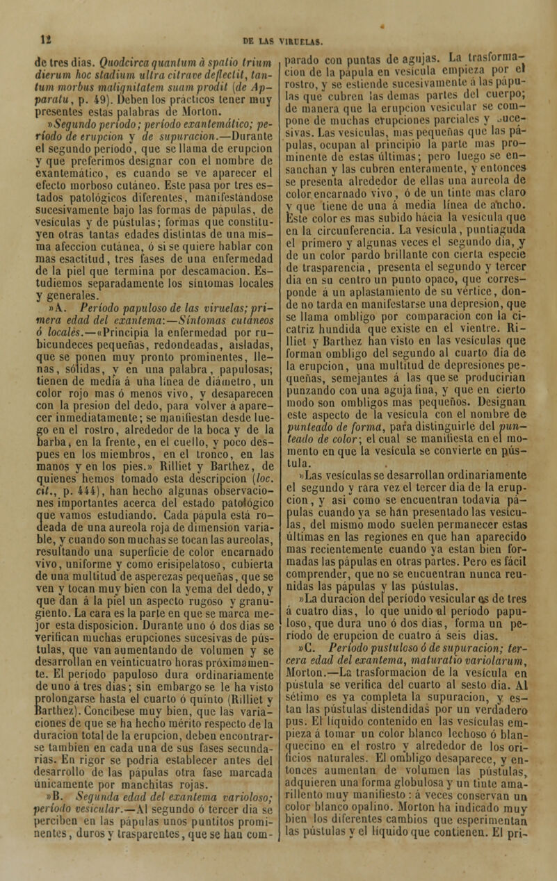 dctresdias. Quodcirca quantum á spatio trium dierum hoc stadiam ultra citrave dc(Ieclit, tan- tum morbus maliqnilatcm suam prodil (de Ap- paratu, p. 49). Deben los prácticos tener muy presentes estas palabras de Morlón. »Segundo periodo; período exantemático; pe- ríodo de erupción y de supuración.—Durante el segundo período', que se llama de erupción y que preferimos designar con el nombre de exantemático, es cuando se ve aparecer el efecto morboso cutáneo. Este pasa por tres es- tados patológicos diferentes, manifestándose sucesivamente bajo las formas de pápulas, de vesículas y de pústulas; formas que constitu- yen otras tantas edades distintas de una mis- ma afección cutánea, ó si se quiere hablar con mas esactitud, tres fases de una enfermedad de la piel que termina por descamación. Es- tudiemos separadamente los síntomas locales y generales. »A. Período papuloso de las viruelas; pri- mera edad del exantema:—Síntomas cutáneos ó locales.—«Principia la enfermedad por ru- bicundeces pequeñas, redondeadas, aisladas, que se ponen muy pronto prominentes, lle- nas, sólidas, y en una palabra, papulosas; tienen de media á una línea de diámetro, un color rojo masó menos vivo, y desaparecen con la presión del dedo, para volver á apare- cer inmediatamente; se manifiestan desde lue- go en el rostro, alrededor de la boca y de la barba j en la frente, en el cuello, y poco des- pués en los miembros, en el tronco, en las manos y en los pies.» Rilliet y Barthez, de quienes hemos tomado esta descripción (loe. cit., p. 444), han hecho algunas observacio- nes importantes acerca del estado patológico 3ue vamos estudiando. Cada pápula está ro- eada de una aureola roja de dimensión varia- ble, y cuando son muchas se tocan las aureolas, resultando una superficie de color encarnado vivo, uniforme y como erisipelatoso, cubierta de una multitud de asperezas pequeñas, que se ven y tocan muy bien con la yema del dedo, y que dan á la piel un aspecto rugoso y granu- jiento. La cara es la parte en que se marca me- jor esta disposición. Durante uno ó dos dias se verifican muchas erupciones sucesivas de pús- tulas, que van aumentando de volumen y se desarrollan en veinticuatro horas próximamen- te. El período papuloso dura ordinariamente de uno á tres dias; sin embargo se le ha visto prolongarse hasta el cuarto ó quinto (Rilliet y Barthez). Concíbese muy bien, que las varia- ciones de que se ha hecho mérito respecto de la duración total de la erupción, deben encontrar- se también en cada una de sus fases secunda- rias. En rigor se podría establecer antes del desarrollo de las pápulas otra fase marcada únicamente por manchitas rojas. »B. Segunda edad del exantema varioloso; período vesicular.—Al segundo ó tercer dia se perciben en las pápulas unos puntitos promi- nentes , duros y trasparentes, que se han com- parado con puntas de agujas. La irasfornia- cioo de la pápula en vesícula empieza por el rostro, y se estiende sucesivamente á las pápu- las que cubren ¡as demás parles del cuerpo; de manera que la erupción vesicular se com- pone de muchas erupciones parciales y ouce- sivas. Las vesículas, mas pequeñas que las pá- pulas, ocupan al principio la parte mas pro- minente de estas últimas; pero luego se en- sanchan y las cubren enteramente, y entonces se presenta alrededor de ellas una aureola de color encarnado vivo, ó de un tinte mas claro y que tiene de una á media línea de atocho. Este colores mas subido hacia la vesícula que en la circunferencia. La vesícula, puntiaguda el primero y algunas veces el segundo dia, y de un color pardo brillante con cierta especie de trasparencia, presenta el segundo y tercer dia en su centro un punto opaco, que corres- ponde á un aplastamiento de su vértice, don- de no tarda en manifestarse una depresión, que se llama ombligo por comparación con la ci- catriz hundida que existe en el vientre. Ri- lliet y Barthez han visto en las vesículas que forman ombligo del segundo al cuarto dia de la erupción, una multitud de depresiones pe- queñas, semejantes á las que se producirían punzando con una aguja fina, y que en cierto modo son ombligos mas pequeños. Designan este aspecto de la vesícula con el nombre de punteado de forma, para distinguirle del pun- teado de color; el cual se manifiesta en el mo- mento en que la vesícula se convierte en pús- tula. »Las vesículas se desarrollan ordinariamente el segundo y rara vez el tercer dia de la erup- ción, y asi como se encuentran todavía pá- pulas cuando ya se han presentado las vesícu- las, del mismo modo suelen permanecer estas últimas en las regiones en que han aparecido mas recientemente cuando ya están bien for- madas las pápulas en otras partes. Pero es fácil comprender, que no se encuentran nunca reu- nidas las pápulas y las pústulas. »La duración del período vesicular os de tres á cuatro dias, lo que unido ül período papu- loso, que dura uno ó dos dias, forma un pe- ríodo de erupción de cuatro á seis dias. » C. Período pustuloso ó de supuración; ter- cera edad del exantema, rnaturatio variolarum, Morlón.—La trasformacion de la vesícula en pústula se verifica del cuarto al sesto dia. Al sétimo es ya completa la supuración, y es- tan las pústulas distendidas por un verdadero pus. El líquido contenido en las vesículas em- pieza á tomar un color blanco lechoso ó blan- quecino en el rostro y alrededor de los ori- ficios naturales. El ombligo desaparece, y en- tonces aumentan de volumen las pústulas, adquieren una forma globulosa y un tinte ama- rillento muy manifiesto : á veces conservan un color blanco opalino. Morton ha indicado muy bien los diferentes cambios que esperimentan las pústulas y el líquido que contienen. El pri-