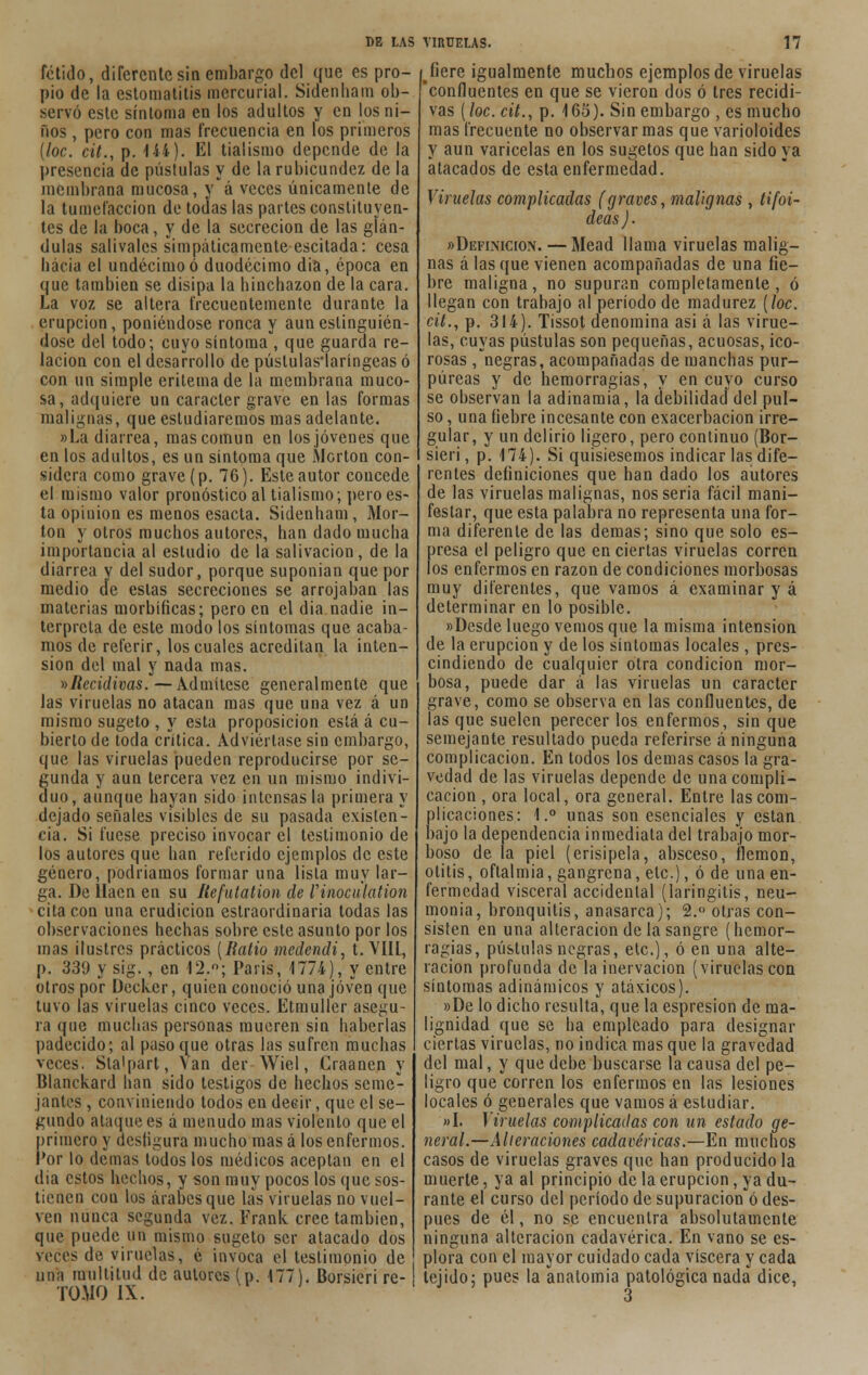 fétido, diferente sin embargo del que es pro- pio de la estomatitis mercurial. Sidenham ob- servó este síntoma en los adultos y en los ni- ños , pero con mas frecuencia en los primeros [loe. cit., p. 144). El tialismo depende de la presencia de pústulas y de la rubicundez de la membrana mucosa, yá veces únicamente de la tumefacción de todas las partes constituyen- tes de la boca, y de la secreción de las glán- dulas salivales simpáticamente escitada: cesa hacia el undécimo ó duodécimo dia, época en que también se disipa la hinchazón de la cara. La voz se altera frecuentemente durante la erupción, poniéndose ronca y auneslinguién- dose del todo; cuyo síntoma , que guarda re- lación con el desarrollo de pústulas'laríngeas ó con un simple eritema de la membrana muco- sa, adquiere un carácter grave en las formas malignas, que estudiaremos mas adelante. »La diarrea, mas común en los jóvenes que en los adultos, es un síntoma que Morton con- sidera como grave (p. 76). Este autor concede el mismo valor pronóstico al tialismo; pero es- ta opinión es menos esacta. Sidenham, Mor- lón y otros muchos autores, han dado mucha importancia al estudio de la salivación, de la diarrea y del sudor, porque suponían que por medio de estas secreciones se arrojaban las materias morbíficas; pero en el dia nadie in- terpreta de este modo los síntomas que acaba- mos de referir, los cuales acreditan la inten- sión del mal y nada mas. ^Recidivas.— Admítese generalmente que las viruelas no atacan mas que una vez á un mismo sugeto , y esta proposición está á cu- bierto de toda critica. Adviértase sin embargo, que las viruelas pueden reproducirse por se- gunda y aun tercera vez en un mismo indivi- duo, aunque hayan sido intensas la primera y dejado señales visibles de su pasada existen- cia. Si fuese preciso invocar el testimonio de los autores que han referido ejemplos de este género, podríamos formar una lista muy lar- ga. De llacn en su Itefutation de Vinoculation cita con una erudición estraordinaria todas las observaciones hechas sobre este asunto por los mas ilustres prácticos [Ratio medendi, t.\'IIl, p. 339 y sig., en 12.°; Paris, 1774), y entre otros por Decker, quien conoció una joven que tuvo las viruelas cinco veces. Etmuller asegu- ra que muchas personas mueren sin haberlas padecido; al paso que otras las sufren muchas veces. Sta'part, Van der Wiel, Craancn y Blanckard han sido testigos de hechos seme- jantes , conviniendo todos en deeir, que el se- gundo ataque es á menudo mas violento que el primero y desfigura mucho mas á los enfermos. Por lo demás lodos los médicos aceptan en el día estos hechos, y son muy pocos los que sos- tienen con los árabes que las viruelas no vuel- ven nunca segunda vez. Frank cree también, que puede un mismo sugeto ser atacado dos veces de viruelas, é invoca el testimonio de una multitud de autores (p. 477). Borsieri re- TOMO IX. ^íere igualmente muchos ejemplos de viruelas confluentes en que se vieron dos ó tres recidi- vas [loe. cit., p. 165). Sin embargo , es mucho mas frecuente no observar mas que varioloides y aun varicelas en los sugetos que han sido ya atacados de esta enfermedad. Viruelas complicadas (graves, malignas , tifoi- deas). «Definición. — Mead llama viruelas malig- nas á las que vienen acompañadas de una fie- bre maligna, no supuran completamente, ó llegan con trabajo al período de madurez (loe. cit., p. 314). Tissot denomina asi á las virue- las, cuyas pústulas son pequeñas, acuosas, ico- rosas , negras, acompañadas de manchas pur- púreas y de hemorragias, y en cuyo curso se observan la adinamia, la debilidad del pul- so , una fiebre incesante con exacerbación irre- gular, y un delirio ligero, pero continuo (Bor- sieri , p. 174). Si quisiésemos indicar las dife- rentes definiciones que han dado los autores de las viruelas malignas, nos seria fácil mani- festar, que esta palabra no representa una for- ma diferente de las demás; sino que solo es- presa el peligro que en ciertas viruelas corren los enfermos en razón de condiciones morbosas muy diferentes, que vamos á examinar y á determinar en lo posible. «Desde luego vemos que la misma intensión de la erupción y de los síntomas locales , pres- cindiendo de cualquier otra condición mor- bosa, puede dar á las viruelas un carácter grave, como se observa en las confluentes, de las que suelen perecer los enfermos, sin que semejante resultado pueda referirse á ninguna complicación. En todos los demás casos la gra- vedad de las viruelas depende de una compli- cación , ora local, ora general. Entre las com- plicaciones: 1.° unas son esenciales y están bajo la dependencia inmediata del trabajo mor- boso de la piel (erisipela, absceso, flemón, otitis, oftalmía, gangrena, etc.), ó de una en- fermedad visceral accidental (laringitis, neu- monía, bronquitis, anasarca); 2.° otras con- sisten en una alteración de la sangre (hemor- ragias, pústulas negras, etc.), ó en una alte- ración profunda de la inervación (viruelas con síntomas adinámicos y atáxicos). «De lo dicho resulta, que la espresion de ma- lignidad que se ha empleado para designar ciertas viruelas, no indica mas que la gravedad del mal, y que debe buscarse la causa del pe- ligro que corren los enfermos en las lesiones locales ó generales que vamos á estudiar. «I. Viruelas complicadas con un estado ge- neral.—Alieraciones cadavéricas.—En muchos casos de viruelas graves que han producido la muerte, ya al principio de la erupción, ya du- rante el curso del período de supuración ó des- pués de él, no se encuentra absolutamente ninguna alteración cadavérica. En vano se es- plora con el mayor cuidado cada viscera y cada tejido; pues la anatomía patológica nada dice, 3