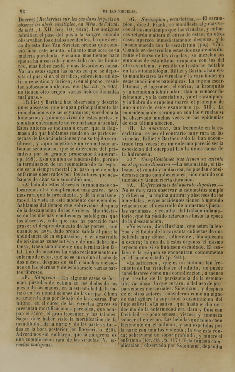 ni DK LAS MUIF.I \-. Ducrcst (Rechcrches sur les cas dans lesquels on observé les abcés múltiples, en Mém. de /'.l< a l. /-•',/., t. XII, pág. 10; 1846). Los antiguos admitían el paso del pus á la sangre cuando observaban los cita los accidentes. Lo que acer- ca de esto dice Van Swicten prueba que cono- ció bien este asunto. «Cuanto mas acre es»la materia purulenta, y cuanto mas tiempo hace que se lia absorvido y mezclado con los humo- res, mas liebre escita y mas desórdenes causa. Varían estos según las partes en que se depo- sita el pus: si ca el cerebro, sobreviene un de- lirio repentino y furioso; si en el pecho, resul- tan sofocación o úlceras., etc. {loe. cit., p. i03): no tienen otro origen varias liebres llamadas malignas.» «Rilliet y Barlhcz han observado y descrito unos abscesos, que ocupan principalmente los inmediaciones de las coyunturas; suceden á la hinchazón y á dolores vivos de estas partes, y simulan enteramente un reumatismo articular. Estos autores se inclinan á creer, que la fleg- masía de que hablamos reside en las partes es- ternas de las articulaciones y en su tejido sero- fibroso, y «que constituye un reumatismo ar- ticular secundario, que se diferencia del pri- mitivo por su grande propensión á supurar» (p. 498). Esta opiniones inadmisible, porque la terminación de un reumatismo de tal espe- cie seria siempre mortal; al paso que de ocho enfermos observados por los autores que aca- bamos de citar solo sucumbió uno. »AI lado de estos abscesos furunculosos co- locaremos otra complicación mas grave, pero mas rara que la precedente, y de la cual tene- mos á la vista en este momento dos ejemplos: hablamos del flemón que sobreviene después de la descamación de las viruelas. Manifiésta- se en las mismas condiciones patológicas que los abscesos, solo que nos ha parecido mas grave: el desprendimiento de las partes, aun cuando se haya dado pronto salida al pus; la abundancia de la supuración, y el desarrollo de erisipelas consecutivas y de una fiebre in- tensa, traen comunmente una terminación fa- tal. Uno de nosotros ha visto recientemente un enfermodc estos, que no se curó sino al cabo de dos meses, después de sufrir muchas incisio- nes en las piernas y de esfoliársele varias par- tes fibrosas. »F. Gangrena.—En algunos casos se for- man pústulas de ectima en los dedos de los pies ó de las manos, en la estremidad de la na- riz ó en las inmediaciones de las oreja/?, ó bien se acumula pus por debajo de las costras. Por último, en el curso de las viruelas graves se presentan mortificaciones parciales, que ocu- pan el sacro, el gran trocánter y los talones. Sagar dice haber visto la mortificación de la mandíbula , de la nariz y de las partes situa- das en la boca posterior (en Borsieri, p. 220). Advertimos sin embargo, que la gangrena es una complicación rara de las viruelas (V. vi- ruelas malignas). <i. Sarampión , escarlatina. — El saram- pión , diceJ. Frank, se manifiesta algunas ve- ces al mismo tiempo que las viruelas, j enton- ces retarda ó altera el curso de estas en otros casos aparece inmediatamente después, y lo mismo sucede con la escarlatina (pág. </^). Cuando se desarrollan estos dos exantemas du- rante el curso de las viruelas, se mezclan los sintonías de esta ultima erupción con los del otro exantema, y resulta un trastorno notable en la sintomatologia. Rilliet y Bartbez han vis- to manifestarse las viruelas y la varioloides en estas condiciones patológicas La angina escar- ia tinosa, el lagrimeo, el coriza, la bronquitis y la neuníbnia lobulícular, dan á conocer fá- cilmente, ya la escarlatina, ya el sarampión; y la fiebre de erupción marca el principio de uno ú otro de estos exantemas (p. 513). La coincidencia del sarampión con las viruelas se ha observado muchas veces en las epidemias de esta última afección. sH. La anasarca, tan frecuente en la es- carlatina, es por el contrario muy rara en las viruelas. Ililliet y Bartbez solo la han encon- trado tres veces; en un enfermo pareció ser la esposicion del cuerpo al frió la única causa de la hidropesía. »3.° Complicaciones que llenen su asienlo en el aparato digestivo.—La estomatitis, el tia- lismo, el vómito y la diarrea, no pueden consi- derarse como complicaciones, sino cuando son intensos y tienen cierta duración. » A. Enfermedades del aparato digestivo.— No es muy raro observar la estomatitis simple y diftérica , la angina gutural y abscesos de las amígdalas; cuyos accidentes tienen á menudo relación con el desarrollo de numerosas pústu- las variolosas, y resultan del trabajo inflama- torio, que ha podido retardarse hasta la época de la descamación. ».\o es raro, dice lluxham, que estén la len- gua y el fondo de la garganta cubiertos de una película muy densa, adherente, blanquecina ú oscura; loque da á estos órganos el mismo aspecto que si se hubiesen escaldado. El esó- fago y la tráquea se encuentran comunmente en el mismo estado (p. 22í). »La salivación , que es un síntoma tan fre- cuente de las viruelas en el adulto, no puede considerarse como una complicación, á menos que resulte de la persistencia de la estoma- titis variolosa, loque es raro, ó del uso de pre- paraciones mercuriales. Sidenham , y después de él otros autores, consideran como un signo de mal agüero la supresión ó disminución del flujo salival. «La saliva, que hasta el dia un- décimo de la enfermedad era clara y íluia con facilidad, se pone espesa, viscosa y amenaza sofocar al enfermo. Las bebidas quetoma caen fácilmente en el pulmón, y son espelidas por la nariz con una tos violenta ; la voz está ron- ca; sobreviene un sopor profundo, y muere el enfermo» (loe. cit.-.. p. 1 í~¡). Esta funesta com- plicación , observada por Sidenham, dependía