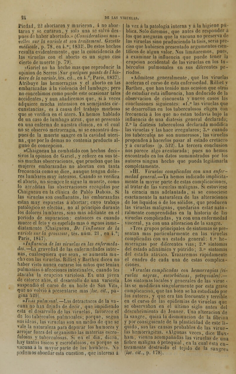 Pie h 1. 22 abortaron y murieron, i no abor- taron v se curaron. \ solo una se salvó des- puesde haber abortado.» (Considerations nou- velles sur la varióle el son traitement. Gazette medícale, p. 78, en i.°; 1832). De estos hechos resulta evidentemente, que la coincidencia de las viruelas con el aborto es un signo casi cierto de muerte (p. 79). »(iariel no ha hecho masque reproducir la opinión de Serres [Sur quelques points de l'his- toirede la varióle, les. cit., en 4.°; Paris, 1837). Atribuye las hemorragias y el aborto en las embarazadas ala violencia del lumbago; pero no concebimos como puede este ocasionar tales accidentes, y aun añadiremos que, si á veces adquiere mucha intensión en semejantes cir- cunstancias, es á causa del trabajo morboso que se verifica en el útero. Ya hemos hablado de un caso de lumbago atroz, que se presentó en una enfermí de nuestra clínica, en el cual no se observó raetrorragia, ni se encontró des- pués de la muerte sangre en la cavidad uteri- na , que por lo demás no contenia producto al- guno de concepción. »Chaigneau lia combatido con hechos deci- sivos la opinión de Gariel, y refiere en sus té- sis muchas observaciones, que prueban que las mujeres embarazadas no abortan con tanta frecuencia como se dice, aunque tengan dolo- res lumbares muy intensos. Guando se verifica el aborto, no siempre le sigue la muerte, como lo acreditan las observaciones recogidas por Chaigneau en la clínica de Pablo Dubois. Si las viruelas son confluentes, las embarazadas están muy espuestas á abortar; cuyo trabajo patológico se efectúa, no al principio durante los dolores lumbares, sino mas adelante en el período de supuración: entonces es cuando muere el feto y es espelido mas ó menos inme- diatamente (Chaigneau, D¿ l'influence de la varióle sur la grossesse, tés. núm. 21 , en 4.°; Paris, 1847). «Influencia de las viruelas en las enfermeda- des.—La gravedad de las enfermedades inter- nas, cualesquiera que sean, se aumenta mu- cho con las viruelas. Rilliet y Barthez dicen no haber visto nunca curarse los niños que tenían pulmonías ó afecciones intestinales, cuando les atacaba la erupción variolosa. En una joven de catorce años, el desarrollo de una varicela suspendió el curso de un baile de San Vito, - que no volvió á presentarse mas [loe. cit., pá- gina 520). »Ti>¡s puhmnal.—Los detractores de la va- cuna no han dejado de decir, que impidiendo c^ta el desarrollo de las viruelas, favorece el de los tubérculos pulmonales; porque, según sus ideas, las viruelas son un medio de que se vale la naturaleza para depurar los humores y arrojar fuera del organismo las materias escro- fulosas y tuberculosas. Si en el dia, dicen, h iv tantos tísicos y escrofulosos, es porque se vacuna ala miyor parte de los hombres. ¡Yo podemos abordar esta cuestión, que interesa á la ver á la patología interna y 6 la higiene pu- blica. Salo diremos, que antes de responder á los que ase-man que la vacuna no preserva de las viruelas sino produciendo la tisis, seria pre- ciso que hubiesen presentado argumentos cien- tíficos de algún valor. Nos limitaremos, pues, á examinar la influencia que puede tener la erupción accidental de las viruelas en los tu- bérculos pulmonales en sus diferentes pe- ríodos. «Admítese generalmente, que las viruelas aceleran el curso de esta enfermedad. Rilliet y Barthez, que han tenido mas ocasión que otros de estudiar esta influencia, han deducido de la observación de cincuenta y nueve casos las conclusiones siguientes: «1.° las viruelas que se desarrollan en los tuberculosos eligen con frecuencia á los que no están todavía bajo la influencia de una diátesis general declarad;); 2.° la diátesis tuberculosa declarada modifica las viruelas y las hace irregulares; 3.° cuando los tubcrculo.s no son numerosos, las viruelas propenden á hacerlos pasar al estado cretáceo y á curarlos» (p. 522). La tercera conclusión nos parece algo aventurada; pues no hemos encontrado en los datos suministrados por los autores ningún hecho que pueda legitimarla completamente. »IÜ. Viruelas complicadas con una enfer- medad general.—Ya hemos indicado implícita- mente la mayor parte de estas complicaciones, al tratar de las viruelas malignas. Si estuviese la ciencia mas adelantada, si se conociese esactamente la naturaleza de las alteraciones de los líquidos ó de los sólidos, que producen las viruelas malignas, quedarían estas natu- ralmente comprendidas en la historia de tos viruelas complicadas, ya con una enfermedad visceral, ya con una alteración de la sangre. »Tres grupos principales de síntomas se pre- sentan mas particularmente en las viruelas complicadas con un estado general: l.° he- morragias por diferentes vias; 2.° síntomas del estado adinámico y pútrido; 3.° síntomas del estado atávico. Trazaremos rápidamente el cuadro de cada una de estas complica- ciones. «Viruelas complicadas con hemorragias (ci- ruelas negras, escorbúticas, petequiales).— Los síntomas locales y generales de las virue • las se modifican singularmente por esta grave complicación, que tan bien se ha estudiado por los autores, y que era tan frecuente y terrible en el curso de las epidemias de viruelas que se observaban en el último siglo antes del descubrimiento de Jenner. Una alteración de la sangre, quizá la disminución de la fibrina y por consiguiente de la plasticidad de este lí- quido, son las causas probables de las virue- las hemorrágicas. «Algunas veces, dice Bux- hara, vienen acompañadas las viruelas de una fiebre maligna ó petequial, en la cual está en- teramente destruido el tejido de la sanre¿ (loe. cit., p. 178). °