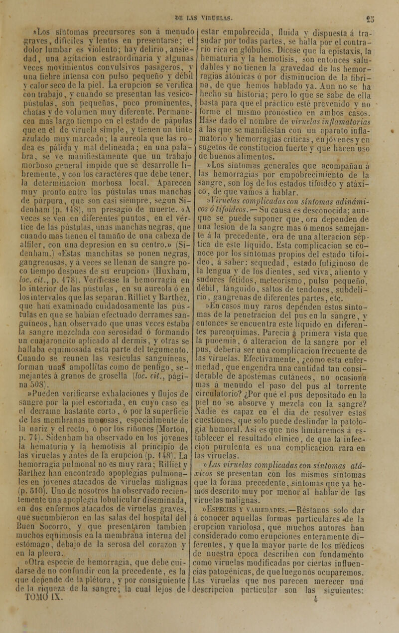 »Los sin tomas precursores son á menudo graves, difíciles vientos en presentarse; el dolor lumbar es violento; hay delirio, ansie- dad, una agitación estraordinaria y algunas veces movimientos convulsivos pasageros, y una liebre intensa con pulso pequeño y débil y calor seco de la piel. La erupción se verifica con trabajo, y cuando se presentan las vesico- pústulas, son pequeñas, poco prominentes, chatas y de volumen muy diferente. Permane- cen mas largo tiempo en el estado de pápulas que en el de viruela simple, y tienen un tinte azulado muy marcado; la aureola que las ro- dea es pálida y mal delineada; en una pala- bra, se ve manifiestamente que un trabajo morboso general impide que se desarrolle li- bremente, y con los caracteres que debe tener, la determinación morbosa local. Aparecen muy pronto entre las pústulas unas manchas de púrpura, que son casi siempre, según Si- denham (p. 148), un presagio de muerte. «A veces se ven en diferentes puntos, en el vér- tice de las pústulas, unas manchas negras, que cuando mas tienen el tamaño de una cabeza de alfiler, con una depresión en su centro.» (Si- denham.) «Estas manchitas se ponen negras, gangrenosas, y á veces se llenan de sangre po- co tiempo después de su erupción» (Huxham, loe. cit., p. 178). Verifícase la hemorragia en lo interior de las pústulas, en su aureola ó en los intervalos que las separan. Rillict y Barthez, que han examinado cuidadosamente las pús- tulas en que se habían efectuado derrames san- guíneos, han observado que unas veces estaba la sangre mezclada con serosidad ó formando un cuajaroncito aplicado al dermis, y otras se hallaba equimosada esta parte del tegumento. Cuando se reúnen las vesículas sanguíneas, forman unas ampollitas como de penfigo, se- mejantes á granos de srosella [loe. cit., pági- na 508). «Pueden verificarse exhalaciones y flujos de sangre por la piel escoriada, en cuyo caso es el derrame bastante corto, ó por la superficie de las membranas mucosas, especialmente de la nariz y el recto, ó por los ríñones (Morton, p. 74). Sidcnham ha observado en los jóvenes la hematuria y la hemolisis al principio de las viruelas y antes de la erupción (p. 148). La hemorragia pulmonal no es muy rara; Rilliet y Barthez han encontrado apoplegias pulmona- les en jóvenes atacados de viruelas malignas (p. 510). Uno de nosotros ha observado recien- temente una apoplegia lobulicular diseminada, en dos enfermos atacados de viruelas graves, que sucumbieron en las salas del hospital del Buen Socorro, y que presentaron también muchos equimosis en la membrana interna del estómago, debajo de la serosa del corazón y en la pleura. «Otra especie de hemorragia, que debe cui- darse de no confundir con la precedente, es la que depende de la plétora, y por consiguiente de la riqueza de la sanare; la cual lejos de TOMO IX. estar empobrecida, fluida v dispuesta á tra- sudar por todas partes, se halla por el contra- rio rica en glóbulos. Dícese que la epistaxis, la hematuria y la hemolisis, son entonces salu- dables y notienen la gravedad de las hemor- ragias atónicas ó por disminución de la fibri- na, de que hemos hablado ya. Aun no se ha hecho su historia; pero lo que se sabe de ella basta para que el práctico esté prevenido y no forme el mismo pronóstico en ambos casos. Háse dado el nombre de viruelas inflamatorias á lasque se manifiestan con un aparato infla- matorio y hemorragias críticas, en jóvenes y en sugelos de constitución fuerte y que hacen'uso de buenos alimentos. «Los síntomas generales que acompañan á las hemorragias por empobrecimiento de la sangre, son los de los estados tifoideo y atáxi- co, deque vamos á hablar. ^Viruelas complicadas con síntomas adinámi- cos ó tifoideos. —Su causa es desconocida; aun- que se puede suponer que, ora dependen de una lesión de la sangre mas ó menos semejan- te á la precedente, ora de una alteración sép- tica de este líquido. Esta complicación se co- noce por los síntomas propios del estado tifoi- deo, á saber: sequedad, estado fuliginoso de la lengua y de los dientes, sed viva, aliento y sudores fétidos, meteorismo, pulso pequeño', débil, lánguido, saltos de tendones, subdeli- rio, gangrenas de diferentes partes, etc. »En casos muy raros dependen estos sínto- mas de la penetración del pus en la sangre, y entonces se encuentra este líquido en diferen- tes parenquimas. Parecía á primera vista que la puoemia, ó alteración de la sangre por el pus, debería ser una complicación frecuente de ¡as viruelas. Efectivamente, ¿cómo esta enfer- medad , que engendra una cantidad tan consi- derable de apostemas cutáneos, no ocasiona mas á menudo el paso del pus al torrente circulatorio? ¿Por qué el pus depositado en la piel no se absorve y mezcla con la sangre? Nadie es capaz en el dia de resolver estas cuestiones, que solo puede deslindar la patolo- gía humoral. Asi es que nos limitaremos á es- tablecer el resultado clínico, de que la infec- ción purulenta es una complicación rara en las viruelas. » Las viruelas complicadas con síntomas ató- xicos se presentan con los mismos síntomas que la forma precedente, síntomas que va he- mos descrito muy por menor al hablar de las viruelas malignas. «Especies y variedades.—Réstanos solo dar á conocer aquellas formas particulares «de la erupción variolosa, que muchos autores han considerado como erupciones enteramente di- ferentes, y que la mayor parte de los médicos de nuestra época describen con fundamento como viruelas modificadas por ciertas influen- cias patogénicas, de que luego nos ocuparemos. Las viruelas que nos parecen merecer una descripción particular son las siguientes: 4