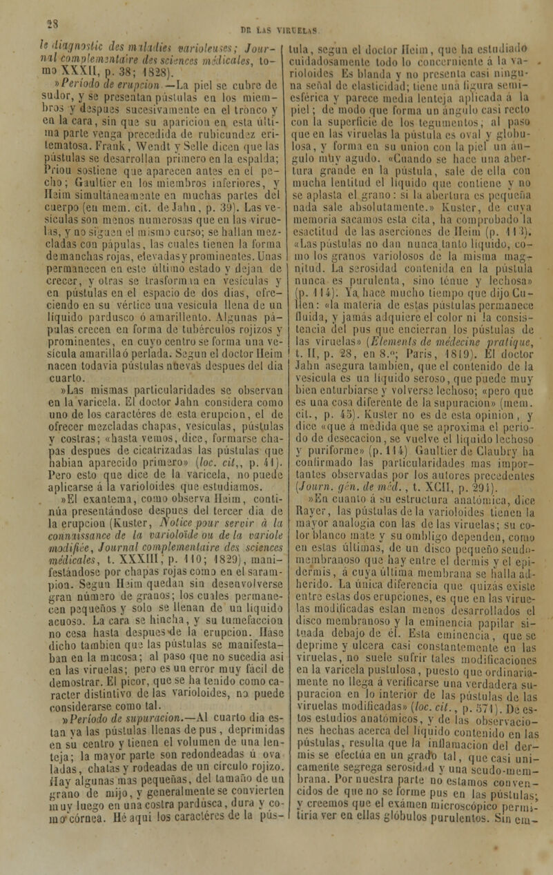 un us viruelas Udiagnostic des miladm varioleuses; Jour- nal tomplemzntaiire dessciences medicales, to- mo XXX», p. 38; 1828). »Período de erupción—La piel se cubre de sudor, y se presentan pústulas en los miem- bros y después sucesivamente en el tronco y en la cara, sin que su aparición en esta ulti- ma parte venga precedida de rubicundez eri- tematosa. Frauk , Wendt y Selle dicen que las pústulas se desarrollan primero en la espalda; Priou sostiene que aparecen antes en el pe- cho; Gaultier en los miembros inferiores, y Ileim simultáneamente en muchas partes del cuerpo (en racm. cit. deJahu, p. 39). Las ve- sículas son menos numerosas que en las virue- las, y no siguen el mismo curso; se hallan mez- cladas con pápulas, las cuales tienen la forma de manchas rojas, elevadas y prominentes. Unas permanecen en este último estado y dejan de crecer, y otras se trasformm en vesículas y en pústulas en el espacio de dos dias, ofre- ciendo en su vértice una vesícula llena de un líquido pardusco ó amarillento. Algunas pá- pulas crecen en forma de tubérculos rojizos y prominentes, en cuyo centro se forma una ve- sícula amarilla ó perlada. Según el doctor Ileim nacen todavia pústulas nuevas después del dia cuarto. »Las mismas particularidades se observan en la varicela. El doctor Jahn considera como uno de los caracteres de esta erupción, el de ofrecer mezcladas chapas, vesículas, pústulas y costras; «hasta vemos, dice, formarse cha- pas después de cicatrizadas las pústulas que nabian aparecido primero» [loe. cil,, p. 41). Pero esto que dice de la varicela, no puede aplicarse á la varioloides que estudiamos. »El exantema, como observa lleim, conti- núa presentándose después del tercer dia de la erupción (Kuster, Ñolícepour servir á la conmissance de la variolo'ide ou de la varióle iiadifice, Journal complementaire des scienecs medicales, t. XXXIII; p. 110; 1829), mani- festándose por chapas rojas como en el saram- pión. Según Heim quedan sin desenvolverse gran número de granos; los cuales permane- cen pequeños y solo se llenan de un líquido acuoso. La cara se hincha, y su tumefacción no cesa hasta después-de la erupción. liase dicho también que las pústulas se manifesta- ban en la mucosa; al paso que no sucedía asi en las viruelas; pero es un error muy fácil de demostrar. El picor, que se ha tenido^como ca- rácter distintivo de las varioloides, no puede considerarse como tal. y>Período de supuración.—Al cuarto dia es- tan ya las pústulas llenas de pus, deprimidas en su centro y tienen el volumen de una len- teja; la mavor parte son redondeadas ú ova lada's, chatas y rodeadas de un círculo rojizo. Hay algunas mas pequeñas, del tamaño de un rano de mijo, y generalmente se convierten muy luego en una costra pardusca, dura y co- m o* córnea. Hé aquí los caradores de la pus- lula, según el doctor Iíeim, que ha estudiado cuidadosamente todo lo concerniente á la va- rioloides Es blanda y no presenta casi ningu- na señal de elasticidad; tiene una ligura semi- esférica y parece media lenteja aplicada a la piel; de modo que forma un ángulo casi recto con la superficie de los tegumentos; al paso que en las viruelas la pústula es oval y globu- losa, y forma en su unión con la piel un án- gulo muy agudo. «Cuando se hace una aber- tura grande en la pústula, sale de ella con mucha lentitud el liquido que contiene y no se aplasta el grano: si la abertura es pequeña nada sale absolutamente.» Kuster, de cuya memoria sacamos esta cita, ha comprobado la esactitud de las aserciones de Ileim (p. 111), «Las pústulas no dan nunca tanto líquido, co- mo los granos variolosos de la misma mag- nitud. La serosidad contenida en la pústula nunca es purulenta, sino tenue y lechosa» (p. 11 i). Ya hace mucho tiempo que dijo Cu- iten: «la materia de estas pústulas permanece Huida, y jamás adquiere el color ni !a consis- tencia del pus que encierran los pústulas de las viruelas» {Elemenls de niédecine pratique, t. II, p. 28, en 8.»; París, 1819). El doctor Jahn asegura también, que el contenido de la vesícula es un líquido seroso, que puede muy bien enturbiarse y volverse lechoso; «pero que es una cosa diferente de la supuración» (meta. cil., p. 45). Kuster no es de esta opinión , y dice «que á medida que se aproxima el perío- do de desecación, se vuelve el líquido lechoso y puriforme» (p. 114) Gaultier de Claubry ha confirmado las particularidades mas impor- tantes observadas por los autores precedentes [Journ. gen. de mea. , t. XCU, p. 29í). »En cuanto á su estructura anatómica, dice Rayer, las pústulas de la varioloides tienen la mayor analogía con las délas viruelas; su co- lor blanco mate y su ombligo dependen, como en estas últimas, de un disco pequeño seudo- membranoso que hay entre el dermis y el epi- dermis, á cuya última membrana se halla ad- herido. La única diferencia que quizás existe entre estas dos erupciones, es que en las virue- las modilicadas están menos desarrollados el disco membranoso y la eminencia papilar si- tuada debajo de él. Esta eminencia, que se deprime y ulcera casi constantemente en las viruelas, no suele sufrir tales modificaciones en la varicela pustulosa, puesto que ordinaria- mente no llega á verificarse una verdadera su- puración en lo interior de las pústulas de las viruelas modilicadas» (loe. cit., p. 571). Dees- tos estudios anatómicos, y de las observacio- nes hechas acerca del líquido contenido en las pústulas, resulta que la inflamación del der- mis se efectúa en un grado tal, que casi úni- camente segrega serosidad y una scudo-mem- brana. Por nuestra parte no estamos conven- cidos de que no se forme pus en las pústulas- y creemos que el examen microscópico permi- tiría ver en ellas glóbulos purulentos. Sin em'-