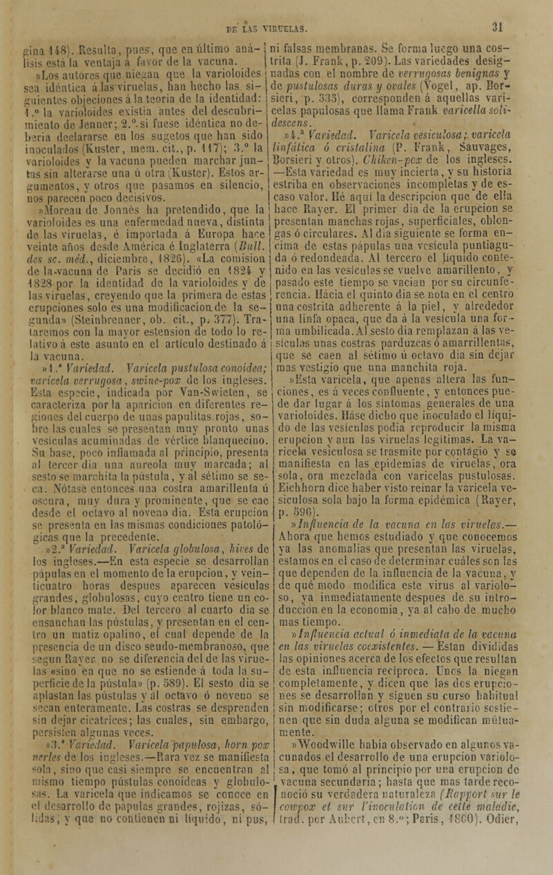 gina 148). Resulta, pues, que en último ana- j ni falsas membranas. Se forma luego una cos- lisis está la ventaja á favor de la vacuna. (trita (J. Frank, p. 209). Las variedades desig- »Los autores que niegan que la varioloides ¡ nadas con el nombre de verrugosas benignas y sea idéntica alas viruelas, han hecho las si- j de pustulosas duras y ovales (Vogel, ap. Eor- guientes objeciones ala teoría de la identidad: ¡sieri, p. 333), corresponden á aquellas vari- 1.°ía varioloides existia antes del descubrí- j celas papulosas que llama Frank variedla solí- miento de Jenner; 2.°.si fuese idéntica no de beria declararse en los sugetos que han sido inocularlos (Kuster, mem. cit., p. 117); 3.° la descens. »i.a Variedad. Varicela vesiculosa; varicela linfática ó cristalina (P. Frank, Sauvages, varioloides V la vacuna pueden marchar jun- j Dorsieri y otros). Chiken-pcx de los ingleses, tas sin alterarse una ú otra (Kuster). Estos ar-1 —Esta variedad es muy incierta, y su historia gumentos, y otros que pasamos en silencio, l estriba en observaciones incompletas y de es- nos parecen poco decisivos. | caso valor. Hé aquí la descripción que de ella »Moreau de Jonncs ha pretendido, que la | hace Rayer. El primer dia de la erupción se varioloides es una enfermedad nueva, distinta presentan manchas rojas, superficiales, oblon- de las viruelas, é importada á Europa hace veinte años desde América é Inglaterra (Bull. des se. méd., diciembre, 1826). «La comisión de la-vacuna de Paris se decidió en 1824 y gas ó circulares. Al dia siguiente se forma en- cima de estas pápulas una vesícula puntiagu- da ó redondeada. Al tercero el líquido conte- nido cu las vesículas se vuelve amarillento, y 1828 por la identidad de la varioloides y de j pasado este tiempo se vacian por su circunfe- las viruelas, creyendo que la primera de estas J rencia. líácia el quinto dia se nota en el centro erupciones solo es una moditicacionde la se- unacostrita adherente á la piel, y alrededor gunda» (Steinbrenner, ob. cit., p. 377). Tra- una linfa opaca, que da á la vesícula una fol- laremos con la mayor esiension de todo lo re- j raa umbilicada. Al sesto dia remplazan á las ve- tativo á este asunto en el artículo destinado á j sículas unas costras parduzcas ó amarrillentas, la vacuna. i que se caen al sétimo ú octavo dia sin dejar »1.' Variedad. Varicela pustulosa conoidea; \ masjestigio que una manchita roja varicela verrugosa, swinc-pox de los ingleses. Esta especie, indicada por Van-Swieten, se caracteriza por la aparición en diferentes re- giones del cuerpo de unas papulilas.rojas, so- bre las cuales se presentan muy pronto unas vesículas acuminadas de vértice blanquecino. Su base, poco inflamada al principio, presenta al tercer dia una aureola muy marcada; al sesto se marchita la pústula, y al sétimo se se- ca. Nótase entonces una costra amarillenta ú oscura, muy dura y prominente, que se cae desde el octavo al noveno dia. Esta erupción se presenta en las mismas condiciones patoló- gicas que la precedente. »2.a Variedad. Varicela globulosa, hives de los ingleses.—En esta especie se desarrollan pápulas en el momento de la erupción, y vein- ticuatro horas después aparecen vesículas grandes, globulosas, cuyo centro tiene un co- lor blanco mate. Del tercero al cuarto dia se ensanchan las pústulas, y presentan en el cen- tro un matiz opalino, eí cual depende de la presencia de un disco seudo-membranoso, que según Rayer no se diferencia del de las virue- las «sino en que no se estiende á toda la su- perficie de la pústula» (p. 389). El sesto dia se aplastan las pústulas y al octavo ó noveno se secan enteramente. Las costras se desprenden sin dejar cicatrices; las cuales, sin embargo, sten algunas veces. «3.4 Variedad. Varicela papulosa, horn pox nerles de los ingleses.—Rara vez se manifiesta sola, sino que casi siempre se encuentran al mo tiempo pústulas conoideas y globulo- sas. La varicela que indicamos se conece en el desarrollo de pápulas grandes, rojizas, só- lidas, y que no contienen ni líquido, ni pus, «íista varicela, que apenas altera las fun- ciones, es á veces confluente, y entonces pue- de dar lugar á los síntomas generales de una varioloides. Háse dicho que inoculado el líqui- do de las vesículas podia reproducir la misma erupción y aun las viruelas legítimas. La va- ricela vesiculosa se trasmite por contagio y se manifiesta en las epidemias de viruelas, ora sola, ora mezclada con varicelas pustulosas. Eichhorn dice haber visto reinar la varicela ve- siculosa sola bajo la forma epidémica (Raver, p. 39G). »Influencia de la vacuna en las viruelas.— Ahora que hemos estudiado y que conocemos ya las anomalías que presentan las viruelas, estamos en el caso de determinar cuáles son las que dependen de la influencia de la vacuna, y de qué modo modifica este virus al variolo- so, ya inmediatamente después de su intro- ducción en la economía, ya al cabo de mucho mas tiempo. »Influencia actual ó inmediata de la vacuna en las viruelas ceexistentes. —JEstan divididas las opiniones acerca de los efectos que resultan de esta influencia recíproca. Unes la niegan completamente, y dicen que las des erupcio- nes se desarrollan y siguen su curso habitual sin modificarse; otros por el contrario sostie- nen que sin duda alguna se modifican mutua- mente. »Wood\ville había observado en algunos va- cunados el desarrollo de una erupción variolo- sa, que tomó al principio por una erupción de vacuna secundaria; hasta que mas tarde reco- noció su verdadera naturaleza (licppor! sur le ccwpox et sur l'inoculaiicn de celte maladie, tracf. por Aubcrt, en 8.'»; Paris, 48CQ). Odier,