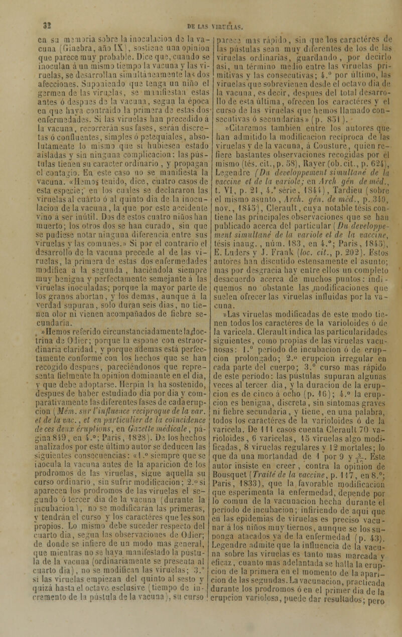 3! DE LAS VJtU cu sa ¡n111 >ria s >bre la ¡n i da la va- cuna [Ginebra, año IX , sostiene una opinión que parece muy probable. Dice qu \ ,;¡ indo se inoculan á un mismo tiempo la vacuna y las vi- ruelas, se desarrollan simultáneamente las dos alecciones. Suponiendo que; tenga un niño el germen de las viruelas, se manifiestan estas antes ó después di la vacuna, según la época en que haya contraído la primera de estas dos enfermedades. Si las viruelas han precedido á la vacuna, recorrerán sus fases, serán discre- tas ó confluentes, simples ó petequiales, abso- lutamente lo misan que si hubiesen estado aisladas y sin ninguna complicación: las pús- tulas tienen su carácter ordinario , y propagan el contagio. En este caso no se manifiesta la vacuna. «Hemos tenido, dice, cuatro casos de esta especie; en los cuales se declararon las viruelas al cuarto ó al quinto día de la inocu- lación de la vacuna, la que por este accidente vino á ser inútil. Das de estos cuatro niños han muerto; los otros dos se han curado, sin que se pudiese notar ninguna diferencia entre sus viruelas y las comunes.» Si por el contrario el desarrollo de la vacuna precede al de las vi- ruelas, la primera de estas dos enfermedades ¡iíica a la segunda , haciéndola siempre muy benigna y perfectamente semejante á las viruelas inoculadas; porque la mayor parte de los granos abortan, y los demás, aunque á la verdad supuran, solo duran seis dias, no tie- nen olor ni vienen acompañados de liebre se- cundaria. «Hemos referido circunstanciadamente lajjoc- trina de Oiier; porque la espone con estraor- dinaria claridad, y porque ademas está perfec- tamente conforme con los hechos que se han recogido después, pareciéndonos que repre- senta lielmente la opinión dominante en el dia, v que debe adoptarse. Herpin la ha sostenido, después de haber estudiado dia por dia y com- parativamente lasdifereotcs fases de cadaerup- cioa (Hém. sur l'influence reciproque de la dar. el de la vac., et en particülier de la coíncidence de ees deux éruptions, en Gazette medícale, pá- gina 8 19, en i.°; París, 1828). De los hechos analizados por este último autor se deducen las siguientes consecuencias: «I.° siempre que se inocula la vacuna antes de la aparición de los pródromos de las viruelas, sigue aquella su curso ordinario , sin sufrir modificación; 2.° si aparecen los pródromos de las viruelas el se- gundo o tercer dia de la vacuna (durante la incubación^, no se modificarán las primeras, y tendrán el curso y los caracteres que les son propios. Lo mismo debe suceder respecto del ciarlo dia, según las observaciones de OJier; de donde se infiere de un modo mas general, (¡ue mientras no se haya manifestado la pústu- la de la vacuna (ordinariamente se presenta al cuarto dia), no se modifican las viruelas; 3. si las viruelas empiezan del quinto al sesto y quizá hasta el octave, esclusive (tiempo de in- cremento de la pástala de la vacuna . su curso ;ii; • ■ > iu i-; rápi 1 >, sin [ue los carácter • i i m ij diferentes de los de las viruelas ordinarias, guardando, por decirlo asi, un termino medio catre las viruelas pri- mitivas y las consecutivas; i. por último, las viruelas que sobrevienen desde el octavo dia de la vacuna, es decir, después del Iota! desarro- llo de esta última, ofrecen los caracteres y el curso de las viruelas que hemos llamado con- secutivas ó secan barias» (p. 851 ). «Citaremos también entre los autores que han admitido la modificación recíproca de las viruelas y de la vacuna, a Cousture, quien re- fiere bastantes observaciones recogidas por el mismo (tés. cit.,p. 58), Rayer (ob.cit., p. 6241, Legendre (Da developpement simultané <!■ vaccine et de la varióle; en Arch gen de mal., t. VI, p. 21 , 4.a serie, 1844), Tardieu (sobre el mismo asunto , Arch. gen. de méd., p. 3 nov., 1845), Clcrault, cuya notable tesis con- tiene las principales observaciones que se han publicado acerca del particular [Da developpc- nient simultané de la varióle el de la vaccine, tesis inaug., núm. 183, en i.°; París, 18. E. Lulers y J. Frank [loe. cit., p. 202). Estos autores han discutido estensamente el asunto; mas por desgracia hay entre ellos un completo desacuerdo acerca de muchos puntos: indi- quemos no obstante las modificaciones (pie suelen ofrecerlas viruelas influidas por la va- cuna. »Las viruelas modificadas de este modo tie- nen todos los caracteres de la varioloides ó de la varicela. Clcrault indica las particularidades siguientes, como propias de las viruelas vacu- nosas: 1.° período de incubación ó de erup- ción prolongado; 2.<> erupción irregular en cada parte del cuerpo; 3.° curso mas rápido de este período: las pústulas supuran algunas veces al tercer dia, y la duración de la erup- ción es de cinco á ocho (p. 1G); 4.° la erup- ción es benigna, discreta, sin síntomas graves ni liebre secundaria, y tiene, en una palabra, todos los caracteres de la varioloides ó de la varicela. De 111 casos cuenta Cleraull 70 va- rioloides, 6 varicelas, 15 viruelas algo modi- ficadas, 8 viruelas regulares y 12 mortales; lo que da una mortandad de 1 por 9 y -3-. Este autor insiste en creer, contra la opinión de Bousquct {Traite de la vaccine, p. 117, en 8.°; Paris, 1833), que la favorable modificación que esperimenta la enfermedad, depende por lo común de la vacunación hecha durante el período de incubación; infiriendo de aqui que en las epidemias de viruelas es preciso vacu- nar á los niños muy tiernos, aunque se los su- ponga atacados ya de la enfermedad (p. 43). Legendre admite que la influencia de la vacu- na sobre las virueías es tanto mas marcada v eficaz, cuanto mas adelantada se halla la erup- ción de la primera en el momento de la apari- ción de las segundas. La vacunación, practicada durante los pródromos ó en el primer dia de la erupción variolosa, puede dar resultados; pero