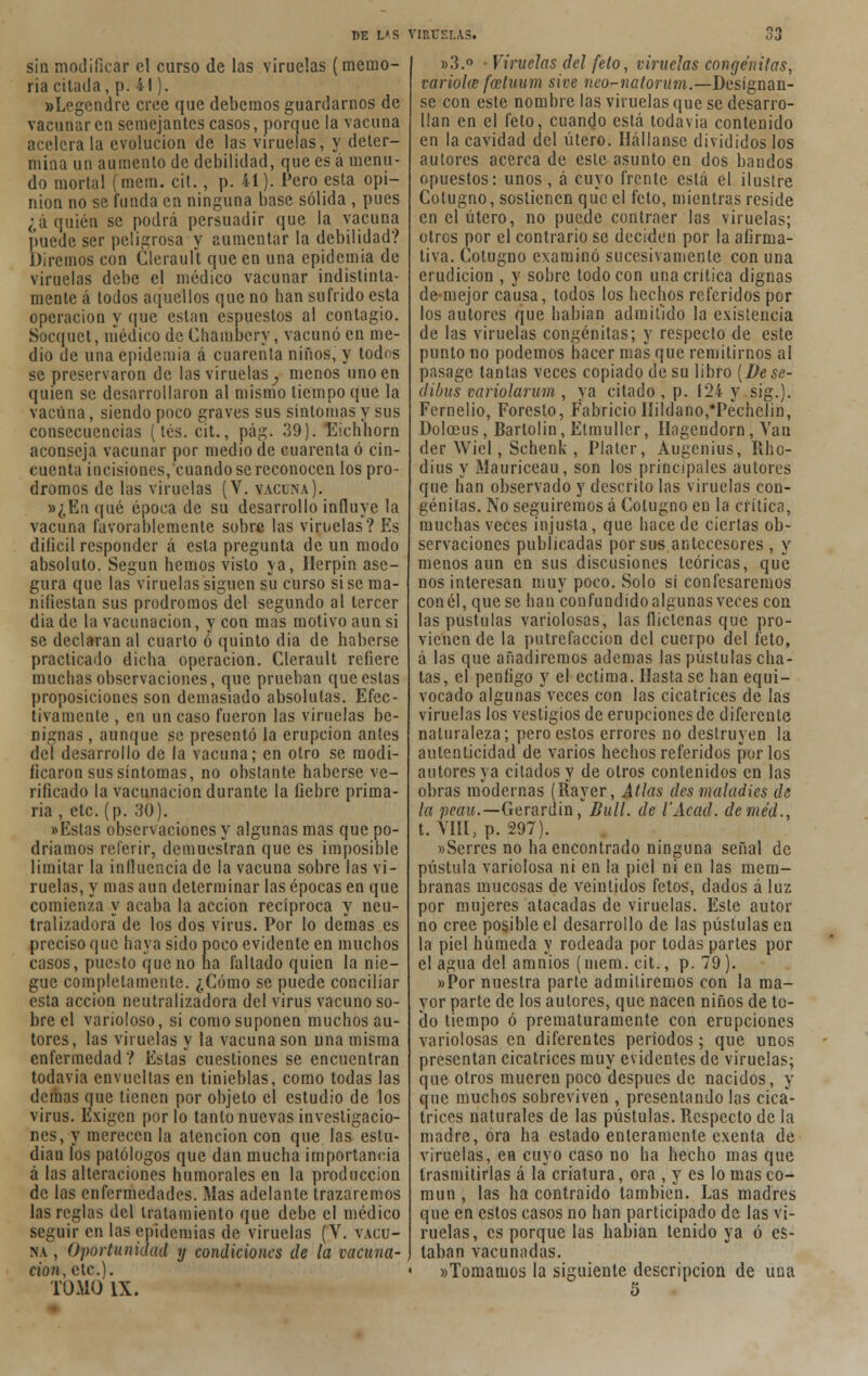 sin modificar el curso de las viruelas (memo- ria citada, p. 41). »Legendre cree que debemos guardarnos de vacunaren semejantes casos, porque la vacuna acelera la evolución de las viruelas, y deter- mina un aumento de debilidad, que es a menu- do mortal (mera. cit., p. 41). Pero esta opi- nión no se funda en ninguna base sólida , pues ¿á quién se podrá persuadir que la vacuna puede ser peligrosa y aumentar la debilidad? Diremos con Glerault que en una epidemia de viruelas debe el médico vacunar indistinta- mente á todos aquellos que no lian sufrido esta operación y que están espuestos al contagio. Socquct, uíédico de Chambery, vacunó en me- dio de una epidemia á cuarenta niños, y todos se preservaron de las viruelas, menos uno en quien se desarrollaron al mismo tiempo que la vacuna, siendo poco graves sus síntomas y sus consecuencias (tés. cit., pág. 39). 'Eicbborn aconseja vacunar por medio de cuarenta ó cin- cuenta incisiones, cuando se reconocen los pró- dromos de las viruelas (V. vacuna). »¿En qué época de su desarrollo influye la vacuna favorablemente sobre las viruelas? Es difícil responder á esta pregunta de un modo absoluto. Según hemos visto ya, Herpin ase- gura que las viruelas siguen su curso si se ma- nifiestan sus pródromos del segundo al tercer dia de la vacunación, y con mas motivo aun si se declaran al cuarto ó quinto dia de haberse practicado dicha operación. Clerault refiere muchas observaciones, que prueban que estas proposiciones son demasiado absolutas. Efec- tivamente , en un caso fueron las viruelas be- nignas , aunque se presentó la erupción antes del desarrollo de la vacuna; en otro se modi- ficaron sus síntomas, no obstante haberse ve- rificado la vacunación durante la fiebre prima- ria , etc. (p. 30). «Estas observaciones y algunas mas que po- dríamos referir, demuestran que es imposible limitar la influencia de la vacuna sobre las vi- ruelas, y mas aun determinar las épocas en que comienza y acaba la acción recíproca y neu- tralizado™ de los dos virus. Por lo deínas es preciso que baya sido poco evidente en muchos casos, puesto que no na fallado quien la nie- gue completamente. ¿Cómo se puede conciliar esta acción neutralizadora del virus vacuno so- bre el varioloso, si como suponen muchos au- tores, las viruelas y la vacuna son una misma enfermedad? Estas cuestiones se encuentran todavía envueltas en tinieblas, como todas las domas que tienen por objeto el estudio de los virus. Exigen por lo tanto nuevas investigacio- nes, y merecen la atención con que las estu- dian los patólogos que dan mucha importancia á las alteraciones humorales en la producción de las enfermedades. Mas adelante trazaremos las reglas del tratamiento que debe el médico seguir en las epidemias de viruelas (V. vacu- na , Oportunidad y condiciones de la vacuna- ción, etc.). TOMO IX. »3.° • Viruelas del feto, viruelas congénitas, varióla; fcetuum sive neo-natorum.—Desígnan- se con este nombre las viruelas que se desarro- llan en el feto, cuando está todavía contenido en la cavidad del útero. Ilállanse divididos los autores acerca de este asunto en dos bandos opuestos: unos, á cuyo frente está el ilustre Cotugno, sostienen que el feto, mientras reside en el útero, no puede contraer las viruelas; otros por el contrario se deciden por la afirma- tiva. Cotugno examinó sucesivamente con una erudición , y sobre todo con una crítica dignas de mejor causa, todos los hechos referidos por los autores que habían admitido la existencia de las viruelas congénitas; y respecto de este punto no podemos hacer mas que remitirnos al pasage tantas veces copiado de su libro [De se- dibus variolarum , ya citado , p. 124 y sig.). Fernelio, Foresto, FabricioIIildano/Pechclin, Dolceus, Barlolin, Etmuller, Hagendorn, Van der Wiel, Schenk , Platcr, Augcnius, Rho- dius y Mauriceau, son los principales autores que han observado y descrito las viruelas con- génitas. No seguiremos á Cotugno en la crítica, muchas veces injusta, que hace de ciertas ob- servaciones publicadas por sus antecesores , y menos aun en sus discusiones teóricas, que nos interesan muy poco. Solo sí confesaremos con él, que se han confundido algunas veces con las pústulas variolosas, las flictenas que pro- vienen de la putrefacción del cuerpo del feto, á las que añadiremos ademas las pústulas cha- tas, el penfigo y el ectima. Hasta se han equi- vocado algunas veces con las cicatrices de las viruelas los vestigios de erupciones de diferente naturaleza; pero estos errores no destruyen la autenticidad de varios hechos referidos por los autores ya citados y de otros contenidos en las obras modernas (Rayer, Atlas des maladies de la peau.—Gerardin ,* j?íí//. de l'Ácad. deméd., t. VI», p. 297). «Serres no ha encontrado ninguna señal de pústula variolosa ni en la piel ni en las mem- branas mucosas de veintidós fetos, dados á luz por mujeres atacadas de viruelas. Este autor no cree posible el desarrollo de las pústulas en la piel húmeda y rodeada por todas partes por el agua del amnios (mem. cit., p. 79). »Por nuestra parte admitiremos con la ma- yor parte de los autores, que nacen niños de to- do tiempo ó prematuramente con erupciones variolosas en diferentes períodos ; que unos presentan cicatrices muy evidentes de viruelas; que otros mueren poco después de nacidos, y que muchos sobreviven , presentando las cica- trices naturales de las pústulas. Respecto de la madre, ora ha estado enteramente exenta de viruelas, en cuyo caso no ha hecho mas que trasmitirlas á la criatura, ora , y es lo mas co- mún , las ha contraído también. Las madres que en estos casos no han participado de las vi- ruelas, es porque las habían tenido ya ó es- taban vacunadas. «Tomamos la siguiente descripción de una 5