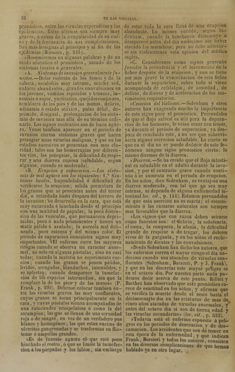 pron uro las viruelas esporádicas y las epidémicas, listas últimas son siempre muy grai • la irregularidad de su cur- ia de sas complicaciones, al principio y al liu de las epi lemias (Borsieri, p. 226). «Resumiremos eu algunas palabras y de un modo aforístico el pronóstico , sacado de los síntomas locales ó generales. «A.. Síntomas de invasión gcneralmsnlc fu- nestos.—Dolor violento de los lomos y de la cabeza, escalofrió muy intenso, macha sed, s ¡ 1 >res abundantes, grandes convulsiones en los jóvenes, vómitos repelidos y tenaces, in- somnio ó sopor, yactilation, quejidos continuos, temblores de los pies y de las manos, delirio, adinamia ó estado atáxico, pulso débil, de- primido, desigual, prolongación de los sínto- mas de invasión mas allá de su término ordi- nario. Los signos contrarios son de buen agüe- ro. Vénse también aparecer en el período de do estar toda la cara llena de una cru] abundante. Lo mismo su. ani, cuando I,» hinchazón disminu; desaparece antes del dia undécimo sin haber atacado lis miembros-, pero no debe admitir- se sin restricciones esta opinión del médico ingles. »C. Considérense como signos generales funestos la persistencia y el incremento de la liebre después de la erupción, y aun se tiene por mas grave la exacerbación de esta liebre durante la supuración, sobre todo si viene acompañada de cefalalgia, de ansiedad, de delirio, de disnea y de aceleración de los mo- vimientos respiratorios. ^Cesación del tialismo.—Sidenham y otros autores han exagerado mucho la importancia de este signo para el pronostico. Persuadidos deqq.e el flujo salival es útil para la depura- ción de los humores, le veian cesar con temor, ya durante el período de supuración, ya des- invasion ciertos síntomas graves que hacen pues de concluido este, á no ser que sbbrevi- presagiar unas viruelas malignas, y que en los estadios sucesivos se presentan con mas cía- | ridad: tales son las hemorragias por diferen- j tes vias, las petequias, la dificultad de respi- i rar y una diarrea copiosa (saludable, según ¡ algunos, cuando es moderada). »B. Erupción y supuración. — Los sínto- mas de mal agüero son los siguientes: I,° Sín- tomas locales. Imposibilidad ó dificultad de verificarse la erupción; salida prematura de los granos que se presentan antes del tercer dia, ó retardada hasta después del tercero de la invasión; su desarrollo en la cara, que está muy encarnada é hinchada desde el principio con una multitud de pápulas; la poca disten- sión de las vesículas, que permanecen depri- midas, poco ó nada prominentes y tienen un matiz pálido ó azulado; la aureola mal deli- neada, poco estensa y del mismo color. El periodo de supuración suministra signos muy importantes. <<EI enfermo corre los mayores riesgos cuando se observa un carácter anor- mal , no solo en algunas pústulas, sino en casi todas; cuando la materia no esperimenta coc- ción; cuando los granos se ponen pálidos, lívidos, arrugados, blanduchos, insensibles, y se aplastan; cuando desaparece la tumefac- ción de los espacios intermedios, sin que la remplace la de los pies y de las manos» (P. Frank, p. 290). Débensecolocar también en- tre las viruelas graves las muy confluentes, cuyos granos se tocan principalmente en la cara, y cuyas pústulas vienen acompañadas de una rubicundez erisipelatosa ó como la del nicra alguna secreción saludable. Lo cierto es que en el dia no se puede deducir de este fe- nómeno ningún signo pronóstico cierto: lo mismo diremos de la diarrea. ^Diarrea.—Se ha creído que el flujo intesti- nal es saludable en el adulto durante la inva- sión, y por el contrario grave cuando conti- núa ose aumenta en el período de erupción. En los niños, dice Sidenham, es ventajosa una diarrea moderada, con tal que no sea muy intensa, ni dependa de alguna enfermedad in- testinal loe. cit., p. 144). Estamos persuadidos de que esta aserción no es csacta; el estreñi- miento ó las cámaras naturales son siempre mas favorables que la diarrea. «Los signos que con razón deben mirarse como funestos son: el delirio, la soñolencia, el coma, la ronquera, la afonia, la dificultad grande de respirar ó de tragar, los dolores vivos de la garganta, y en los niños el rechi- namiento de dientes y las convulsiones. «Desde Sidenham han dicho los autores, que los enfermos corren el mayor riesgo el dia un- décimo cuando son atacados de viruelas con- fluentes (Sidenham, Borsieri, P. y j. Frank), y que en las discretas este mayor peligro es en el octavo dia. Por nuestra parte nada po- demos decir acerca de este punto, llillict y Barthez han observado que este pronóstico ca- rece de esactituden los niños, v afirman que se verifica la muerte desde el sesto hasta el decimocuarto dia en las criaturas de mas de cinco años atacadas de viruelas anormales, y' antes del octavo dia si son de tierna edad y sarampión; lasque se llenan de una serosidad ' las viruelas secundarias» [loe. cit. n. 533) roja ó de sangre, en vez de un verdadero pus blanco y homogéneo; las que están encima de ulceritas gangrenadas y se trasforman en flic- tenas ó ampollas grandes. Ks de funesto agüero el que esté poco hinchado el rostro, ó que se limite la tumefac- ción a los parpados y los labios , sin embargo «Todavia está el enfermo cspueslo á peli- gros en los períodos de desecación v de des- camación. Los accidentes que son de temer en esta época de la enfermedad, y que indican Frank, Borsieri y todos los autores, consisten en las diversas complicaciones de que hemos hablado va en otro lugar.