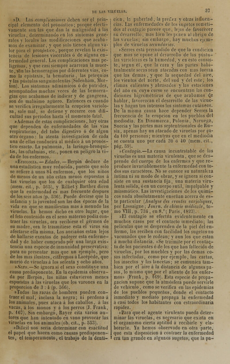»D. Las complicaciones deben ser el prin- cipal elemento del pronóstico; porque efecti- vamente son las que dan la malignidad á las viruelas, determinando en los síntomas gene- rales v locates las modilicaciones que acaba- mos de examinar, y que solo tienen algún va- lor para el pronóstico, porque revelan la exis- tencia de lesiones viscerales ó de alguna en- fermedad general. Las complicaciones mas pe- ligrosas, y que casi siempre acarrean la muer- te, son las hemorragias por diferentes vias, co- mo la epistaxis, la hematuria, las pelequias y las pústulas sanguinolentas (Sidenham, Mor- ton). Los síntomas adinámicos ó de putridez, acompañados muchas veces de las hemorra- gias que acabamos de indicar y de gangrena, son de malísimo agüero. Entonces es cuando se verifica irregularmente la erupción variolo- sa, sale mal, se detiene y recorre con difi- cultad sus períodos hasta 'el momento fatal. «Ademas de estas complicaciones, hay otras que dependen de enfermedades de las vias respiratorias, del tubo digestivo ó de algún otro órgano: la atenta investigación de cada una de ellas conducirá al médico á un pronós- tico csacto. La pulmonía, la laringo-bronqui- tis, las oftalmías, etc., ponen en peligro la vi- da de los enfermos. «Etiología. — Edades. — Herpin deduce de una estadística muy reducida, puesto que solo se refiere á unos 84 enfermos, que los niños de menos de un año están menos espuestos á las viruelas que los de cualquier otra edad (mem. cit., p. 505), y Rilliety Barthez dicen que la enfermedad es mas frecuente después de los seis años (p. 536). Puede decirse que la infancia y la juventud son las dos épocas de la vida en que se manifiestan mas á menudo las viruelas. Ya hemos dicho en otro lugar, que el feto contenido en el seno materno podía con- traer las viruelas, ora recibiese el germen de su madre, ora le trasmitiese esta el virus sin afectarse ella misma. Los ancianos están lejos de hallarse exentos de padecer esta enferme- dad y de haber comprado por una larga exis- tencia una especie de inmunidad preservativa: para no presentar mas que un ejemplo, pero de los mas ilustres, citáremos áLacépéde, que murió de viruelas á los setenta y ocho años. »Sexo.—Se ignora si el sexo constituye una causa predisponente. En la epidemia observa- da por Herpin, las niñas estuvieron menos espuestas á las viruelas que los varones en la proporción de 3 : 4 (p. 5G6). «Todas las razas do hombres pueden con- traer el mal, inclusa la negra; ni perdona á los animales, pues alaca á los caballos, á las vacas, á los monos y á los perros (J. Frank, p. 167). Sin embargo, Rayer cita varios au- tores que han intentado en vano provocar las viruelas en los animales (ob. cit., p. 553). «Difícil nos seria determinar con esactitud el papel que hacen como causas predisponen- tes, el temperamento, el trabajo de la denu- den, la pubertad , la prcf.ez y otras influen- cias. Las enfermedades de les sugelcs someti- dos al contagio parece que, lejos de favorecer su desarrollo, mas bien les penen al abrigo de las viruelas; sin embargo, hay muchos ejem- plos de viruelas secundarias. «Senes está persuadido de que la condicicn que mas se opone al desarrollo de las pústu- las variolosas es la humedad, y en esto consis- te, según él, que la cara y las partes habi- lualmcnle secas sean atacadas con mas fuerza que las demás, y que la sequedad del aire, los vientos del norte, del sud y del este, los climas calientes y abrasados y*las estaciones del año en cuyo curso se encuentran las con- diciones bigremétricas de que acabamos d,e hablar, favorezcan el desarrollo de las virue- las y hagan tan intensos los síntomas cutáneos. De la misma causa hace depender Senes la frecuencia de la erupción en los pueblos del mediodía. En Dinamarca, Polonia, Noruega, Suecia y las partes mas septentrionales de Ru- sia, apenas hay un atacado de viruelas por ca- da 100 personas; mientras que en el mediodía se cuenta uno por cada 30 ó 40 (mem. cit., pág.59). »Contagio. —La causa incontestable de las viruelas es una materia virulenta, que se des- prende del cuerpo de los enfermos y que re- produce invariablemente ¡a enfermedad con to- dos sus caracteres. No se conoce su naturaleza íntima ni su modo de obrar, y se ignora si con- siste en una sustancia fija, una materia viru- lenta sólida, óen un cuerpo sutil, impalpable y miasmático. Las investigaciones de les quími- cos nada absolutamente enseñan acerca de es- te particular (Analyse des croutes varioliques, por Lassaigne; Journ. de chimie medícale, to- mo VIII, p. 734, en 8.°; Paris, 1823). »E1 contagio se efectúa evidentemente en muchos casos por el contacto inmediato; las películas que se desprenden de la piel del en- fermo, las reciben con facilidad los sugetcs no vacunados que le rodean; y aun los que están á mucha distancia. «Se trasmite por el contac- to de los pacientes ó de los que han fallecido de viruelas, por los muebles y por las demás co- sas infectadas, como por ejemplo, las cartas, los insectos y las lancetas; se comunica tam- bién por el aire á la distancia de algunos pa- sos, lo mismo que por el aliento de los enfer- mos» (Frank, p. 169). Esta especie de propa- gación supone que la atmósfera puede servirle de vehículo, como se verifica en las epidemias de los pueblos pequeños, donde el contacto inmediato y mediato propaga la enfermedad á casi todos los habitantes con estraordinaria rapidez. «Para que el agente virulento pueda deter- minar las viruelas, es necesario que exista en el organismo cierta aptitud á recibirle y ela- borarle. Ya hemos observado en otra parte, que esta disposición á contraer la enfermedad era tan grande en algunos sugetos, que la pa-