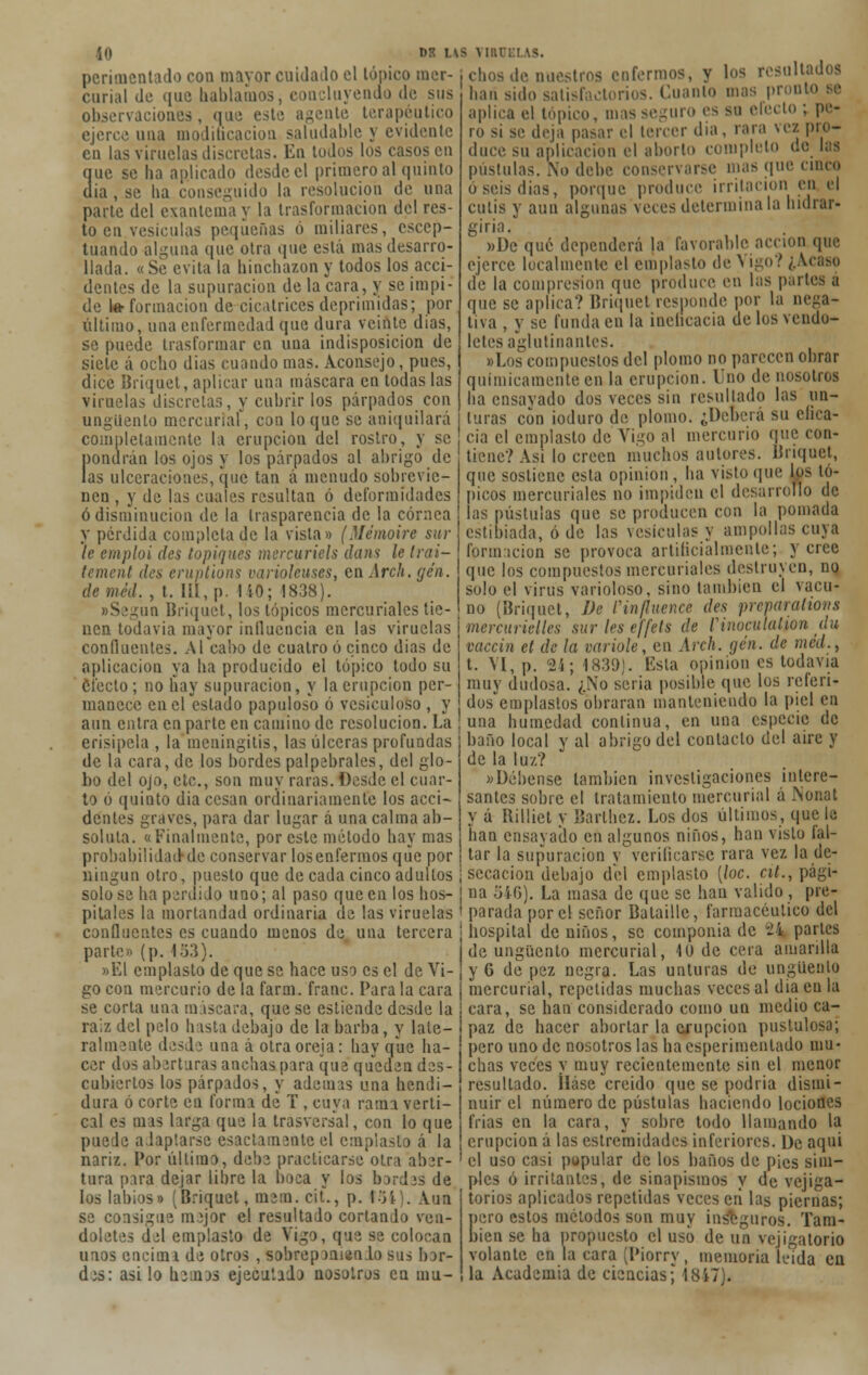 DR US VI!. perimenlado coa mayor cuidado el tópico mer- chos de nuestros cofermos, y loa resultados curial de que hablamos, concluyendo de sus han sido satisfactorios. Cuanto mas pronto se observaciones, que este agente terapéutico aplica el tópico, mas seguro es su electo ; pe- ejerce una modiñeaciou saludable y evidente en las viruelas discretas. En todos los casos en que se ha aplicado desde el primero al quinto (lia , se ha conseguido la resolución de una parte del exantema y la trasformacion del res- to en vesículas pequeñas ó miliares, escep- tuando alguna que otra que está mas desarro- llada. «Se evita la hinchazón y todos los acci- dentes de la supuración de la cara, y se impi- de le formación de cicatrices deprimidas; por último, una enfermedad que dura veinte dias, se puede trasformar en una indisposición de siete á ocho dias cuando mas. Aconsejo, pues, dice Briquet, aplicar una máscara en todas las viruelas discretas, y cubrir los párpados con ungüento mercuriaf, con loque se aniquilará completamente la erupción del rostro, y se pondrán los ojos y los párpados al abrigo de las ulceraciones, que tan á menudo sobrevie- nen , y de las cuales resultan ó deformidades ó disminución de la trasparencia de la córnea y perdida completado la vista» (Mémoire sur le emploi des topiques mercuriels dans le Irai- (ement des eruptions varioleuses, en Arc/t. gen. deméd. , t. Iil,p. 140; 1838). «Según Briquet, los tópicos mercuriales tie- nen todavía mayor influencia en las viruelas confluentes. Al cabo de cuatro ó cinco dias de aplicación ya ha producido el tópico todo su efecto; no hay supuración, y la erupción per- manece en el estado papuloso ó vesiculoso , y aun entra en parte en camino de resolución. La erisipela , la meningitis, las úlceras profundas de la cara, de los bordes palpabrales, del glo- bo del ojo, etc., son muy raras. Desde el cuar- to ó quinto dia cesan ordinariamente los acci- dentes graves, para dar lugar á una calma ab- soluta. «Finalmente, por este método hay mas >i se deja pasar el tercer día, rara vez ino- re su aplicación el aborto completo do las ro dure su apli pústulas. No debe conservarse mas que cinco o seis dias, porque produce irritación en el culis y aun algunas veces determina la hidrar- giria. »De qué dependerá la favorable acción que ejerce localmente el emplasto de N igo? ¿Acaso de la compresión que produce en las paites a que se aplica? Briquet responde por la nega- tiva , y se funda en la inelicacia de los vendo- leles aglutinantes. «Los compuestos del plomo no parecen obrar químicamente en la erupción. Uno de nosotros ha ensavado dos veces sin resultado las un- turas con ioduro de plomo. ¿Deberá su efica- cia el emplasto de Vigo al mercurio que con- tiene? Asi lo creen muchos autores. Briquet, que sostiene esta opinión , ha visto que los tó- picos mercuriales no impiden el desarrollo de las pústulas que se producen con la pomada estibiada, ó de las vesículas y ampollas cuya formación se provoca artificialmente; y cree que los compuestos mercuriales destruyen, no solo el virus varioloso, sino también el vacu- no (Briquet, De l'influencé des prevarations mercurielles sur les effels de r i nucida l ion du vaccin et de la varióle, en Arch. gen. de méd., t. VI, p. 24; 1839). Esta opinión es todavía muy dudosa. ¿No seria posible que los referi- dos emplastos obraran manteniendo la piel en una humedad continua, en una especie de baño local y al abrigo del contacto del aire y de la luz? «Débense también investigaciones intere- santes sobre el tratamiento mercurial á JNonat y á Billiet y Barthez. Los dos últimos, que la han ensavado en algunos niños, han visto fal- probabilidad-de conservar losenfermos que por tar la supuración y verilicarse vara vez la de- ningun otro, puesto que de cada cinco adultos ¡ secación debajo del emplasto [loe. cit., pági- solo se ha peruido uno; al paso que en los hos- na 546). La masa de que se han valido , pre- pilales la mortandad ordinaria de las viruelas ' parada por el señor Bataille, farmacéutico del confluentes es cuando menos de una tercera i hospital de niños, se componía de 24 partes parte» (p. 453). ¡de ungüento mercurial, 10 de cera amarilla »El emplasto de que se hace uso es el de Vi- j y 6 de pez negra. Las unturas de ungüento go con mercurio de la farai. franc. Para la cara j mercurial, repelidas muchas veces al dia en la se corta una máscara, que se estiende desde la raiz del pelo Insta debajo de la barba, y late- ralmente desde una á otra oreja: hay que ha- cer dos aberturas anchas para que queden des- cubiertos los párpados, y adenus una hendi- dura ó corte en forma de T , cuya raun verti- cal es mas larga que la trasversal, con lo que puede adaptarse esactamenleel emplasto á la nariz. Por último, debe practicarse otra aber- tura para dejar libre la boca y los bordes de los labios» (Briquet, mem. cit., p. t54). Aun se consigue mejor el resultado corlando ven- doletes del emplasto de Vigo, que se colocan unos encimí de otros , sobreponiendo sus bor- cara, se han considerado como un medio ca- paz de hacer abortar la erupción pustulosa; pero uno de nosotros las ha csperimenlado mu- chas veces y muy recientemente sin el menor resultado. íláse creído que se podría dismi- nuir el número de pústulas haciendo lociones frías en la cara, y sobre todo llamando la erupción á las cstremidades inferiores. De aqui el uso casi popular de los baños de pies sim- ples ó irritantes, de sinapismos y de vejiga- torios aplicados repetidas veces eri las piernas; pero estos métodos son muy inseguros. Tam- bién se ha propuesto el uso de un vejigatorio volante en la cara (Piorrv, memoria leída en des: asi lo henos ejecutado nosotros en mu- la Academia de ciencias; 1817).