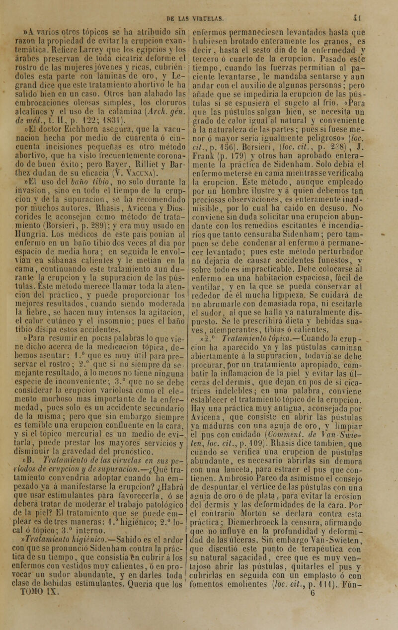 »A varios otros tópicos se ha atribuido sin razón la propiedad de evitar la erupción exan- temática. RefiereLarrey que los egipcios y los árabes preservan de toda cicatriz deforme el rostro de las mujeres jóvenes y ricas, cubrién doles esta parte con láminas de oro, y Le- grand dice que este tratamiento abortivo le ha salido bien en un caso. Otros han alabado las embrocaciones oleosas simples, los cloruros alcalinos v el uso de la calamina [Arch. gen. deméd., t*. II, p. 122; 1831). »EI doctor Eichhorn asegura, que la vacu- nación becha por medio de cuarenta ó cin- cuenta incisiones pequeñas es otro método abortivo, que ha visto frecuentemente corona- do de buen éxito; pero Raver, ílilliet y Bar- thez dudan de su clicacia (V. Vacuna). »E1 uso del baño libio, no solo durante la invasión, sino en todo el tiempo de la erup- ción y de la supuración, se ha recomendado por muchos autores. Rhasis, Aviccna y Dios- corides le aconsejan como método detrata- miento (Borsicri, p. 289); y era muy usado en Hungría. Los médicos de este pais ponian al enfermo en un baño tibio dos veces al día por espacio de media hora; en seguida le envol- vían en sábanas calientes y le melian en la cama, continuando este tratamiento aun du- rante la erupción y la supuración de las pús- tulas. Éste método merece llamar toda la aten- ción del práctico, y puede proporcionar los mejores resultados, cuando siendo moderada la liebre, se hacen muy intensos la agitación, el calor cutáneo y el insomnio; pues el baño tibio disipa estos accidentes. «Para resumir en pocas palabras lo que vie- ne dicho acerca de la medicación tópica, de- bemos asentar: 1.° que es muy útil para pre- servar el rostro; 2.° que si no siempre da se- mejante resultado, á lo menos no tiene ninguna especie de inconveniente; 3.° que no se debe considerar la erupción variolosa como el ele- mento morboso mas importante de la enfer- medad, pues solo es un accidente secundario de la misma; pero que sin embargo siempre es temible una erupción confluente en la cara, y si el tópico mercurial es un medio de evi- tarla, puede prestar los mayores servicios y disminuir la gravedad del pronóstico. »B. Tratamiento de las viruelas en sus pe- ríodos de erupción y de supuración.—¿Qué tra- tamiento convendría adoptar cuando ha em- pezado ya á manifestarse la erupción? ¿Habrá croe usar estimulantes para favorecerla, ó se deberá tratar de moderar el trabajo patológico de la piel? El tratamiento que se puede em- plear es de tres maneras: 1.° higiénico; 2.° lo- cal ó tópico; 3.° interno. ^Tratamiento higiénico.—Sabido es el ardor con eme se pronunció Sidcnham contra la prác- tica de su tiempo, que consistía en cubrir á los enfermos con vestidos muy calientes, ó en pro- vocar un sudor abundante, y en darles toda clase de bebidas estimulantes. Queria que los TOMO IX. enfermos permaneciesen levantados hasta que hubiesen brotado enteramente los granos, es decir, hasta el sesto dia de la enfermedad y tercero ó cuarto de la erupción. Pasado este tiempo, cuando las fuerzas permitían al pa- ciente levantarse, le mandaba sentarse y aun andar con el auxilio de algunas personas; pero añade que se impediría la erupción de las pús- tulas si se espusiera el sugelo al frió. «Para que las pústulas salgan bien, se necesita un grado de calor igual al natural y conveniente á la naturaleza de las parles; pues si fuese me- nor ó mayor seria igualmente peligroso» (loe. «7.,p. 156). Borsieri, (loc.cit., p. 288), J. Frank (p. 179) y otros han aprobado entera- mente la práctica de Sidcnham. Solo debía el enfermo meterse en cama mientrasse verificaba la erupción. Este método, aunque empleado por un hombre ilustre y á quien debemos tan preciosas observaciones, es enteramente inad- misible, por lo cual ha caido en desuso. No conviene sin duda solicitar una erupción abun- dante con los remedios escitantes é incendia- rios que tanto censuraba Sidenham; pero tam- poco se debe condenar al enfermo á permane- cer levantado; pues este método perturbador no dejaría de causar accidentes funestos, y sobre todo es impracticable. Debe colocarse al enfermo en una habitación espaciosa, fácil de ventilar, y en la que se pueda conservar al rededor de él mucha limpieza. Se cuidará de no abrumarle con demasiada ropa, ni escitarle el sudor, al que se halla ya naturalmente dis- puesto. Se le prescribirá dieta y bebidas sua- ves, atemperantes, tibias ó calientes. »2.° Tratamiento tópico.— Cuando la erup- ción ha aparecido ya y las pústulas caminan abiertamente á la supuración, todavía se debe procurar, por un tratamiento apropiado, com- batir la inflamación de la piel y evitar las úl- ceras del dermis, que dejan en pos de sí cica- trices indelebles; en una palabra, conviene establecer el tratamiento tópico de la erupción. Hay una práctica muy antigua, aconsejada por Avicena, que consiste en abrir las pústulas ya maduras con una aguja de oro, y limpiar él pus con cuidado (Comment. de Van Swie- ten, loe. cit.,\>. 109). Rhasis dice también, que cuando se verifica una erupción de pústulas abuudante, es necesario abrirlas sin demora con una lanceta, para estraer el pus que con- tienen. Ambrosio Pareo da asimismo el consejo de despuntar el vértice de las pústulas con una aguja de oro ó de plata, para evitar la erosión del dermis y las deformidades de la cara. Por el contrario Morton se declara contra esta práctica; Dicmerbroeck la censura, afirmando que no influye en la profundidad y deformi- dad de las úlceras. Sin embargo Van -Swieten, que discutió este punto de terapéutica con su natural sagacidad, cree que es muy ven- tajoso abrir las pústulas, quitarles ef pus y cubrirlas en seguida con un emplasto ó con fomentos emolientes [loe. cit., p. 111). Fún- 6