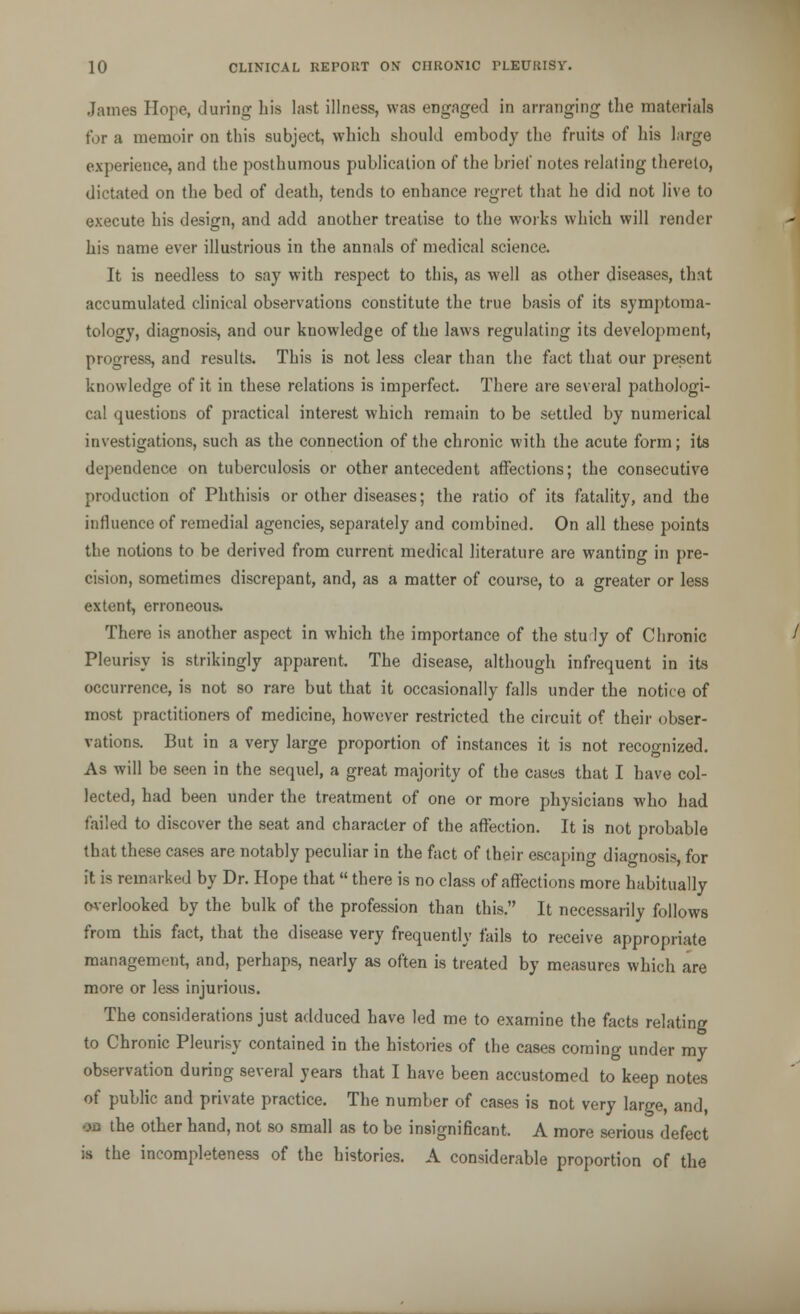 James Hope, during his last illness, was engaged in arranging the materials for a memoir on this subject, which should embody the fruits of his large experience, and the posthumous publication of the brief notes relating thereto, dictated on the bed of death, tends to enhance regret that he did not live to execute his design, and add another treatise to the works which will render his name ever illustrious in the annals of medical science. It is needless to say with respect to this, as well as other diseases, that accumulated clinical observations constitute the true basis of its symptoma- tology, diagnosis, and our knowledge of the laws regulating its development, progress, and results. This is not less clear than the fact that our present knowledge of it in these relations is imperfect. There are several pathologi- cal questions of practical interest which remain to be settled by numerical investigations, such as the connection of the chronic with the acute form; its dependence on tuberculosis or other antecedent affections; the consecutive production of Phthisis or other diseases; the ratio of its fatality, and the influence of remedial agencies, separately and combined. On all these points the notions to be derived from current medical literature are wanting in pre- cision, sometimes discrepant, and, as a matter of course, to a greater or less extent, erroneous. There is another aspect in which the importance of the stuly of Chronic Pleurisy is strikingly apparent. The disease, although infrequent in its occurrence, is not so rare but that it occasionally falls under the notice of most practitioners of medicine, however restricted the circuit of their obser- vations. But in a very large proportion of instances it is not recognized. As will be seen in the sequel, a great majority of the cases that I have col- lected, had been under the treatment of one or more physicians who had failed to discover the seat and character of the affection. It is not probable that these cases are notably peculiar in the fact of their escaping diagnosis, for it is remarked by Dr. Hope that there is no class of affections more habitually overlooked by the bulk of the profession than this. It necessarily follows from this fact, that the disease very frequently fails to receive appropriate management, and, perhaps, nearly as often is treated by measures which are more or less injurious. The considerations just adduced have led me to examine the facts relating to Chronic Pleurisy contained in the histories of the cases coming under my observation during several years that I have been accustomed to keep notes of public and private practice. The number of cases is not very large, and, oa the other hand, not so small as to be insignificant. A more serious defect is the incompleteness of the histories. A considerable proportion of the
