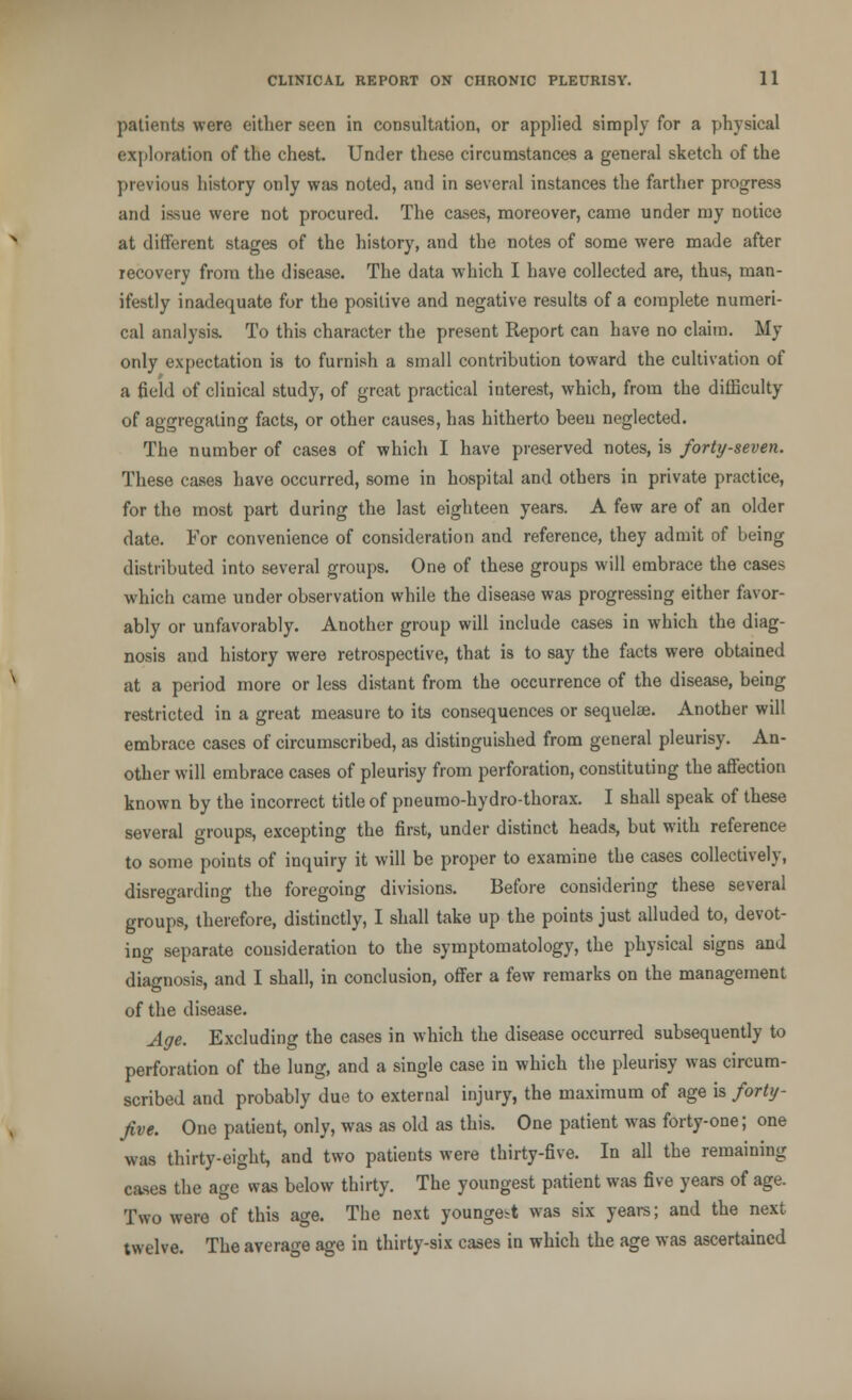 patients were either seen in consultation, or applied simply for a physical exploration of the chest. Under these circumstances a general sketch of the previous history only was noted, and in several instances the farther progress and issue were not procured. The cases, moreover, came under my notice at different stages of the history, and the notes of some were made after recovery from the disease. The data which I have collected are, thus, man- ifestly inadequate for the positive and negative results of a complete numeri- cal analysis. To this character the present Report can have no claim. My only expectation is to furnish a small contribution toward the cultivation of a field of clinical study, of great practical interest, which, from the difficulty of aggregating facts, or other causes, has hitherto beeu neglected. The number of cases of which I have preserved notes, is forty-seven. These cases have occurred, some in hospital and others in private practice, for the most part during the last eighteen years. A few are of an older date. For convenience of consideration and reference, they admit of being distributed into several groups. One of these groups will embrace the cases which came under observation while the disease was progressing either favor- ably or unfavorably. Another group will include cases in which the diag- nosis and history were retrospective, that is to say the facts were obtained at a period more or less distant from the occurrence of the disease, being restricted in a great measure to its consequences or sequelae. Another will embrace cases of circumscribed, as distinguished from general pleurisy. An- other will embrace cases of pleurisy from perforation, constituting the affection known by the incorrect title of pneurao-hydro-thorax. I shall speak of these several groups, excepting the first, under distinct heads, but with reference to some points of inquiry it will be proper to examine the cases collectively, disregarding the foregoing divisions. Before considering these several groups, therefore, distinctly, I shall take up the points just alluded to, devot- ing separate consideration to the symptomatology, the physical signs and diagnosis, and I shall, in conclusion, offer a few remarks on the management of the disease. Age. Excluding the cases in which the disease occurred subsequently to perforation of the lung, and a single case in which the pleurisy was circum- scribed and probably due to external injury, the maximum of age is forty- five. One patient, only, was as old as this. One patient was forty-one; one was thirty-eight, and two patients were thirty-five. In all the remaining cases the age was below thirty. The youngest patient was five years of age. Two were of this age. The next youngest was six years; and the next twelve. The average age in thirty-six cases in which the age was ascertained