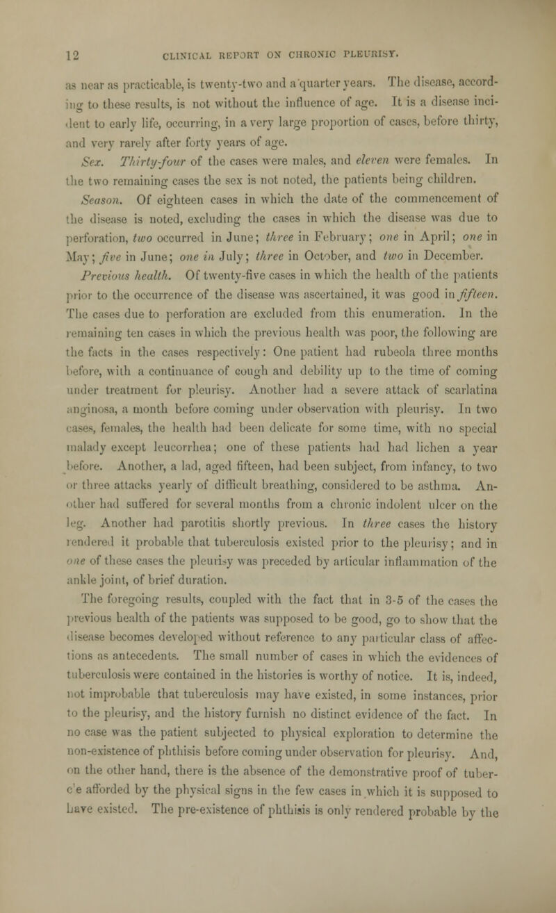 ar as practicable, is twenty-two and a quarter years. The disease, accord- ing to these results, is not without the influence of age. It is a disease inci- dent to early life, occurring, in a very huge proportion of cases, before thirty, and very rarely after forty years of age. x. Thirty-four of the cases were males, and eleven were females. In the two remaining cases the sex is not noted, the patients being children. Season. Of eighteen cases in which the date of the commencement of the disease is noted, excluding the cases in which the disease was due to perforation, two occurred in June; three in February; one in April; one in May; Jive in June; one in July; three in October, and two in December. Previous health. Of twenty-five cases in which the health of the patients prior to the occurrence of the disease was ascertained, it was good in fifteen. The cases due to perforation are excluded from this enumeration. In the remaining ten cases in which the previous health was poor, the following are the facts in the cases respectively: One patient bad rubeola three months re, with a continuance of cough and debility up to the time of coming under treatment for pleurisy. Another had a severe attack of scarlatina anginosa, a month before coming under observation with pleurisy. In two a, females, the health had been delicate for some time, with no special malady except leueorrhea; one of these patients had had lichen a year before. Another, a lad, aged fifteen, had been subject, from infancy, to two or three attacks yearly of difficult breathing, considered to be asthma. An- other had suffered for several months from a chronic indolent ulcer on the leg. Another had parotitis shortly previous. In three eases the history ered it probable that tuberculosis existed prior to the pleurisy; and in one of these cases the pleurisy was preceded by articular inflammation of the ankle joint, of brief duration. The foregoing results, coupled with the fact that in 3-5 of the cases the previous health of the patients was supposed to be good, go to show that the ase becomes developed without reference to any particular class of affec- tions as antecedents. The small number of cases in which the evidences of tuberculosis were contained in the histories is worthy of notice. It is, indeed, not improbable that tuberculosis may have existed, in some instances, prior to the pleurisy, and the history furnish no distinct evidence of the fact. In no case was the patient subjected to physical exploration to determine the non-existence of phthisis before coming under observation for pleurisy. And, on the other hand, there is the absence of the demonstrative proof of tuber- e'e afforded by the physical signs in the few cases in which it is supposed to Lave existed. The pre-existence of phthisis is only rendered probable by the