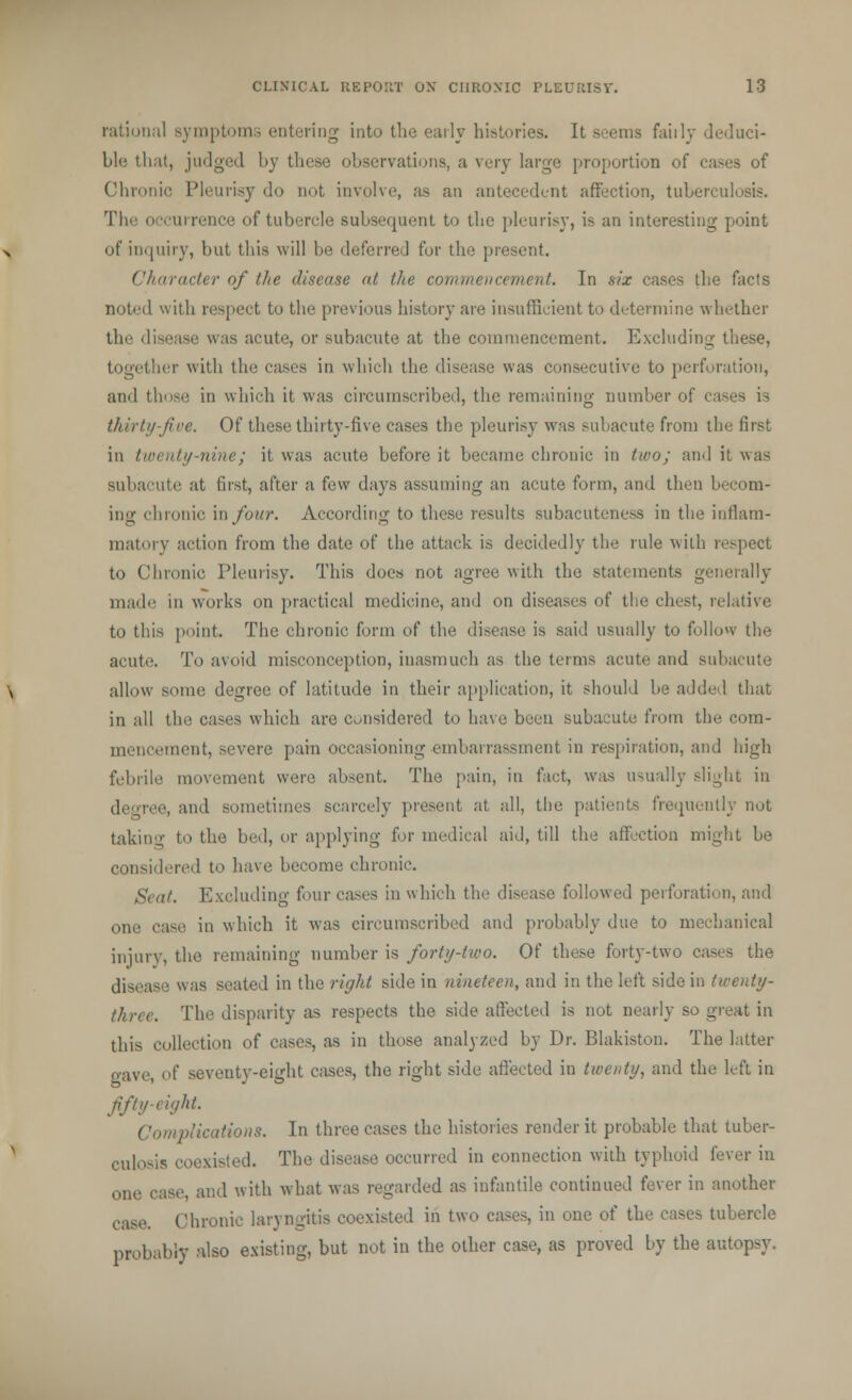 rational symptoms entering into the early histories. It seems fairly deduci- ble that, judged by these observations, a very large proportion of cases of Chronic Pleurisy do not involve, as an antecedent affection, tuberculosis. The occurrence of tubercle subsequent to the pleurisy, is an interesting point of inquiry, but this will be deferred for the present. Character of the disease at the commencement. In six cases the facts noted with respect to the previous history are insufficient to determine whether the disease was acute', or subacute at the commencement. Excluding these, together with the eases in which the disease was consecutive to perforation, and those in which it was circumscribed, the remaining number of cases is thirty-five. Of these thirty-five cases the pleurisy was subacute from the first in twenty-nine; it was acute before it became chronic in two; and it was subacute at first, after a few days assuming an acute form, and then becom- ing chronic in/our. According to these results subacuteness in the inflam- matory action from the date of the attack is decidedly the rule with respect to Chronic Pleurisy. This does not agree with the statements generally made in works on practical medicine, and on diseases of the chest, relative to this point. The chronic form of the disease is said usually to follow the acute. To avoid misconception, inasmuch as the terms acute and subacute allow some degree of latitude in their application, it should be added that in all the cases which are Considered to have been subacute from the com- mencement, severe pain occasioning embarrassment in respiration, and high febrile movement were absent. The pain, in fact, was usually slight in decree, and sometimes scarcely present at all, the patients frequently not taking to the bed, or applying for medical aid, till the affection might be considered to have become chronic. Seat. Excluding four cases in which the disease followed perforation, and one case in which it was circumscribed and probably due to mechanical injury, the remaining number is forty-two. Of these forty-two cases the disease was seated in the right side in nineteen, and in the left side in twenty- three. The disparity as respects the side affected is not nearly so great in this collection of cases, as in those analyzed by Dr. Blakiston. The latter cave, <>( seventy-eight cases, the right side affected in twenty, and the left in fifty-eight. plications. In three cases the histories render it probable that tuber- culosis coexisted. The disease occurred in connection with typhoid lever in one ease, and with what was regarded as infantile continued fever in another case. Chronic laryngitis coexisted in two cases, in one of the cases tubercle probably also existing, but not in the other case, as proved by the autopsy.