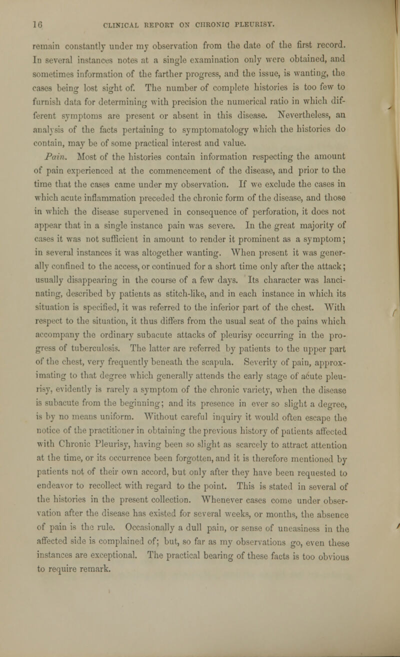 remain constantly under my observation from the date of the first record. In several instances notes at a single examination only were obtained, and sometimes information of the farther progress, and the issue, is wanting, the cases being lost sight of. The number of complete histories is too few to furnish data for determining with precision the numerical ratio in which dif- ferent symptoms are present or absent in this disease. Nevertheless, an analysis of the facts pertaining to symptomatology which the histories do contain, may be of some practical interest and value. Pain. Most of the histories contain information respecting the amount of pain experienced at the commencement of the disease, and prior to the time that the cases came under my observation. If we exclude the cases in which acute inflammation preceded the chronic form of the disease, and those in which the disease supervened in consequence of perforation, it does not appear that in a single instance pain was severe. In the great majority of i it was not sufficient in amount to render it prominent as a symptom; in several instances it was altogether wanting. When present it was gener- ally confined to the access, or continued for a short time only after the attack; usually disappearing in the course of a few days. Its character was lanci- nating, described by patients as stitch-like, and in each instance in which its situation is specified, it was referred to the inferior part of the chest. With respect to the situation, it thus differs from the usual seat of the pains which accompany the ordinary subacute attacks of pleurisy occurring in the pro- gress of tuberculosis. The latter are referred by patients to the upper part of the chest, very frequently beneath the scapula. Severity of pain, approx- imating to that degree which generally attends the early stage of acute pleu- risy, evidently is rarely a symptom of the chronic variety, when the disease is subacute from the beginning; and its presence in ever so slight a degree, is by no means uniform. Without careful inquiry it would often escape the notice of the practitioner in obtaining the previous history of patients affected with Chronic Pleurisy, having been so slight as scarcely to attract attention at the time, or its occurrence been forgotten, and it is therefore mentioned by patients not of their own accord, but only after they have been requested to endeavor to recollect with regard to the point. This is stated in several of the histories in the present collection. Whenever cases come under obser- vation after the disease has existed for several weeks, or months, the absence of pain is the rule. Occasionally a dull pain, or sense of uneasiness in the affected side is complained of; but, so far as my observations go, even these instances are exceptional. The practical bearing of these facts is too obvious to require remark.