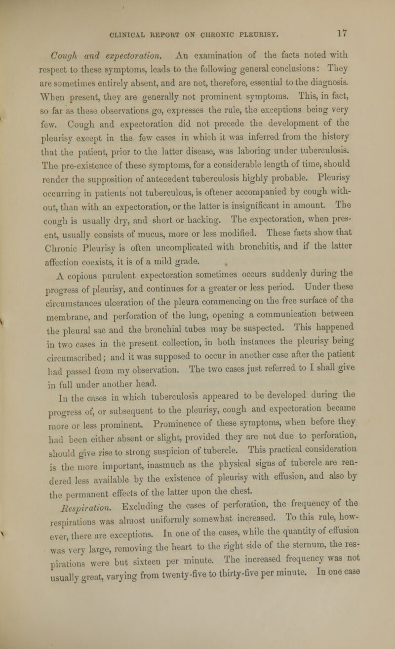 Cough and expectoration. An examination of the facts noted with rasped to these symptoms, leads to the following general conclusions: They are aometimes entirely absent, and are not, therefore, essential to the diagnosis. When present, they are generally not prominent symptoms. This, in fact, so far as these observations go, expresses the rule, the exceptions being very few. Cough and expectoration did not precede the development of the pleurisy except in the few cases in which it was inferred from the history that the patient, prior to the latter disease, was laboring under tuberculosis. The pre-existence of these symptoms, for a considerable length of time, should render the supposition of antecedent tuberculosis highly probable. Pleurisy occurring in patients not tuberculous, is oftener accompanied by cough with- out, than with an expectoration, or the latter is insignificant in amount. The cough is usually dry, and short or hacking. The expectoration, when pres- ent, usually consists of mucus, more or less modified. These facts show that Chronic Pleurisy is often uncomplicated with bronchitis, and if the latter affection coexists, it is of a mild grade. A copious purulent expectoration sometimes occurs suddenly during the progress of pleurisy, and continues for a greater or less period. Under these circumstances ulceration of the pleura commencing on the free surface of the membrane, and perforation of the lung, opening a communication between the pleura] sac and the bronchial tubes may be suspected. This happened in two cases in the present collection, in both instances the pleurisy being circumscribed; and it was supposed to occur in another case after the patient had passed from my observation. The two cases just referred to I shall give in full under another head. In the cases in which tuberculosis appeared to be developed during the progress of, or subsequent to the pleurisy, cough and expectoration became more or less prominent. Prominence of these symptoms, when before they had been either absent or slight, provided they are not due to perforation, should give rise to strong suspicion of tubercle. This practical consideration is the more important, inasmuch as the physical signs of tubercle are ren- dered less available by the existence of pleurisy with effusion, and also by the permanent effects of the latter upon the chest. Respiration. Excluding the cases of perforation, the frequency of the respirations was almost uniformly somewhat increased. To this rule, how- e, er, there are exceptions. In one of the cases, while the quantity of effusion was'very large, removing the heart to the right side of the sternum, the res- pirations were but sixteen per minute. The increased frequency was not usually great, varying from twenty-five to thirty-five per minute. In one case