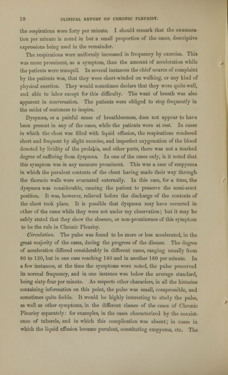 the respirations were forty per minute. I should remark that the enumera- tion per minute is noted in but a small proportion of the cases, descriptive expressions being used in the remainder. The respirations were uniformly increased in frequency by exercise. This was more prominent, as a symptom, than the amount of acceleration while the patients were tranquil. In several instances the chief source of complaint by the patients was, that they were short-winded on walking, or any kind of physical exertion. They would sometimes declare that they were quite well, and able to labor except for this difficulty. The want of breath was also apparent in conversation. The patients were obliged to stop frequently in the midst of sentences to inspire. Dyspnoea, or a painful sense of breathlessness, does not appear to have been present in any of the cases, while the patients were at rest. In cases in which the chest was filled with liquid effusion, the respirations rendered short and frequent by slight exercise, and imperfect oxygenation of the blood denoted by lividity of the prolabia, and other parts, there was not a marked degree of suffering from dyspnoea. In one of the cases only, is it noted that this symptom was in any measure prominent. This was a case of empyema in which the purulent contents of the chest having made their way through the thoracic walls were evacuated externally. In this case, for a time, the dyspnoea was considerable, causing the patient to preserve the semi-erect position. It was, however, relieved before the discharge of the contents of the chest took place. It is possible that dyspnoea may have occurred in other of the cases while they were not under my observation; but it may be safely stated that they show the absence, or non-prominence of this symptom to be the rule in Chronic Pleurisy. Circulation. The pulse was found to be more or less accelerated, in the great majority of the cases, during the progress of the disease. The degree of acceleration differed considerably in different cases, ranging usually from 80 to 120, but in one case reaching 140 and in another 160 per minute. In a few instances, at the time the symptoms were noted, the pulse preserved its normal frequency, and in one instance was below the average standard, being sixty-four per minute. As respects other characters, in all the histories containing information on this point, the pulse was small, compressible, and sometimes quite feeble. It would be highly interesting to study the pulse, as well as other symptoms, in the different classes of the cases of Chronic Pleurisy separately: for examples, in the cases characterized by the coexist- ence of tubercle, and in which this complication was absent; in cases in which the liquid effusion became purulent, constituting empyema, etc. The