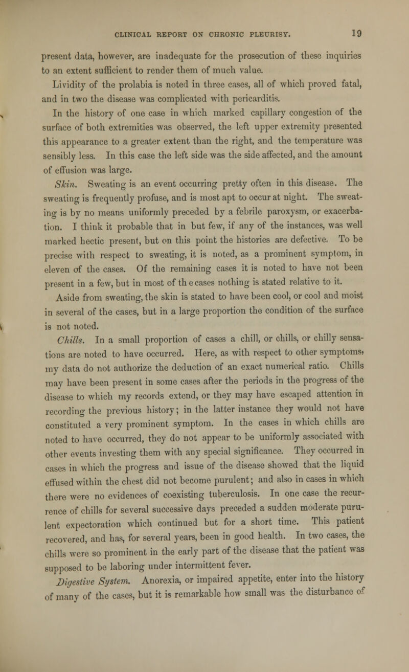 present data, however, are inadequate for the prosecution of these inquiries to an extent sufficient to render them of much value. Lividity of the prolabia is noted in three cases, all of which proved fatal, and in two the disease was complicated with pericarditis. In the history of one case in which marked capillary congestion of the surface of both extremities was observed, the left upper extremity presented this appearance to a greater extent than the right, and the temperature was sensibly less. In this case the left side was the side affected, and the amount of effusion was large. Skin. Sweating is an event occurring pretty often in this disease. The sweating is frequently profuse, and is most apt to occur at night. The sweat- ing is by no means uniformly preceded by a febrile paroxysm, or exacerba- tion. I think it probable that in but few, if any of the instances, was well marked hectic present, but on this point the histories are defective. To be precise with respect to sweating, it is noted, as a prominent symptom, in eleven of the cases. Of the remaining cases it is noted to have not been present in a few, but in most of the cases nothing is stated relative to it. Aside from sweating, the skin is stated to have been cool, or cool and moist in several of the cases, but in a large proportion the condition of the surface is not noted. Chilis. In a small proportion of cases a chill, or chills, or chilly sensa- tions are noted to have occurred. Here, as with respect to other symptoms, my data do not authorize the deduction of an exact numerical ratio. Chills may have been present in some cases after the periods in the progress of the disease to which my records extend, or they may have escaped attention in recording the previous history; in the latter instance they would not have constituted a very prominent symptom. In the cases in which chills are noted to have occurred, they do not appear to be uniformly associated with other events investing them with any special significance. They occurred in cases in which the progress and issue of the disease showed that the liquid effused within the chest did not become purulent; and also in cases in which there were no evidences of coexisting tuberculosis. In one case the recur- rence of chills for several successive days preceded a sudden moderate puru- lent expectoration which continued but for a short time. This patient recovered, and has, for several years, been in good health. In two cases, the chills were so prominent in the early part of the disease that the patient was supposed to be laboring under intermittent fever. Digestive System. Anorexia, or impaired appetite, enter into the history of many of the cases, but it is remarkable how small was the disturbance o<*