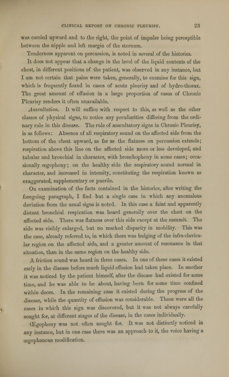 •was carried upward and to the right, the point of impulse being perceptible between the nipple and left margin of the sternum. Tenderness apparent on percussion, is noted in several of the histories. It does not appear that a change in the level of the liquid contents of the chest, in different positions of the patient, was observed in any instance, but I am not certain that pains were taken, generally, to examine for this sign, which is frequently found in cases of acute pleurisy and of hydro-thorax. The great amount of effusion in a large proportion of cases of Chronic Pleurisy renders it often unavailable. Auscultation. It will suffice with respect to this, as well as the other classes of physical signs, to notice any peculiarities differing from the ordi- nary rule in this disease. The rule of auscultatory signs in Chronic Pleurisy, is as follows: Absence of all respiratory sound on the affected side from the bottom of the chest upward, as far as the flatness on percussion extends; respiration above thi3 line on the affected side more or less developed, and tubular and bronchial in character, with bronchophony in some cases; occa- sionally oegophony; on the healthy side the respiratory sound normal in character, and increased in intensity, constituting the respiration known as exaggerated, supplementary or puerile. On examination of the facts contained in the histories, after writing the foregoing paragraph, I find but a single case in which any anomalous deviation from the usual signs is noted. In this case a faint and apparently distant bronchial respiration was heard generally over the chest on the affected side. There was flatness over this side except at the summit. The side was visibly enlarged, but no marked disparity in mobility. This was the case, already referred to, in which there was bulging of the infra-clavicu- lar region on the affected side, and a greater amount of resonance in that situation, than in the same region on the healthy side. A friction sound was heard in three cases. In one of these cases it existed early in the disease before much liquid effusion had taken place. In another it was noticed by the patient himself, after the disease had existed for some time, and he was able to be about, having been for some time confined within doors. In the remaining case it existed during the progress of the disease, while the quantity of effusion was considerable. These were all the cases in which this sign was discovered, but it was not always carefully sought for, at different stages of the disease, in the cases individually. CEgophony was not often sought for. It was not distinctly noticed in any instance, but in one case there was an approach to it, the voice having a oegophanous modification.