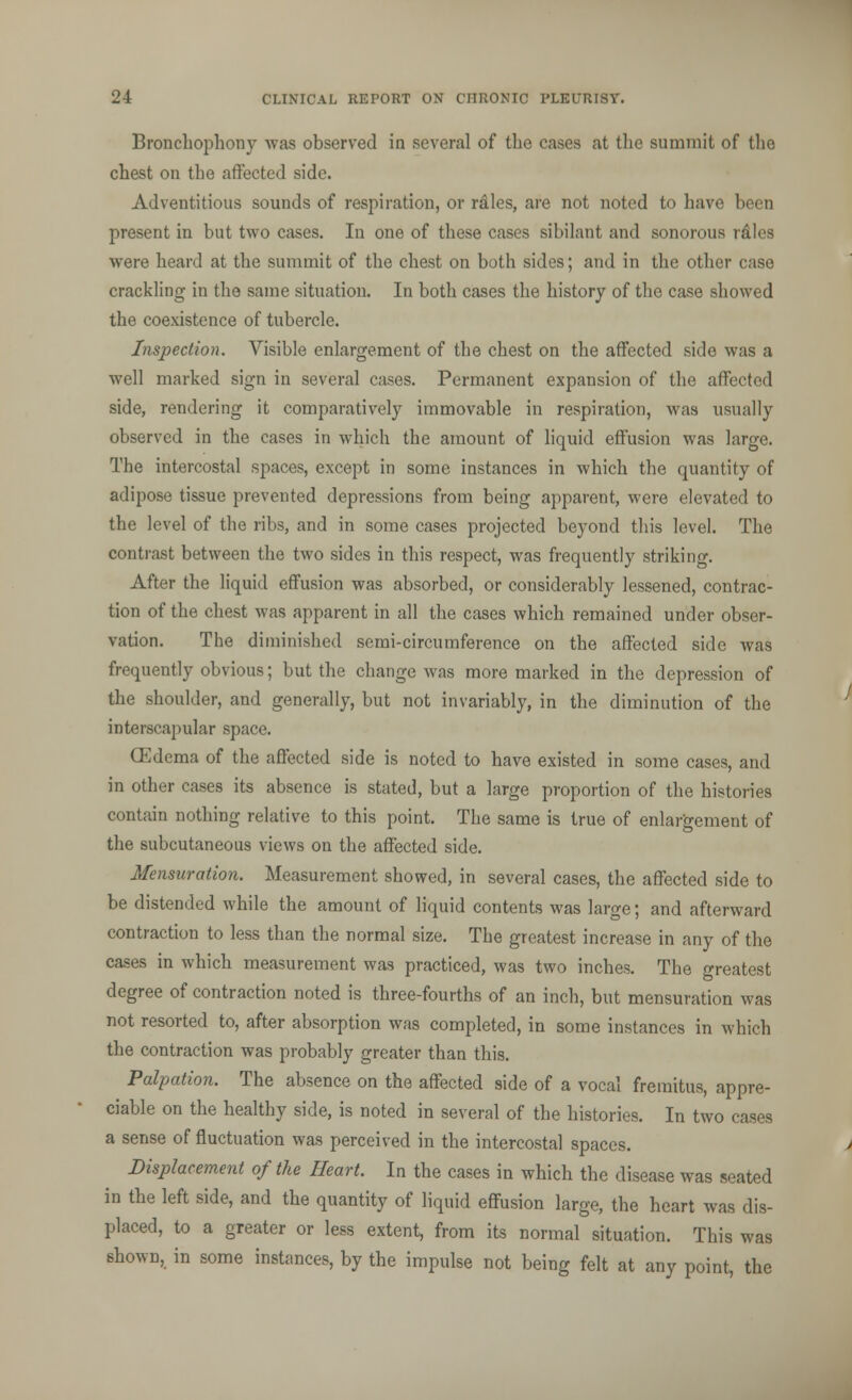 Bronchophony was observed in several of the cases at the summit of the chest on the affected side. Adventitious sounds of respiration, or rales, are not noted to have been present in but two cases. In one of these cases sibilant and sonorous r&les were heard at the summit of the chest on both sides; and in the other case crackling in the same situation. In both cases the history of the case showed the coexistence of tubercle. Inspection. Visible enlargement of the chest on the affected side was a well marked sign in several cases. Permanent expansion of the affected side, rendering it comparatively immovable in respiration, was usually observed in the cases in which the amount of liquid effusion was large. The intercostal spaces, except in some instances in which the quantity of adipose tissue prevented depressions from being apparent, were elevated to the level of the ribs, and in some cases projected beyond this level. The contrast between the two sides in this respect, was frequently striking. After the liquid effusion was absorbed, or considerably lessened, contrac- tion of the chest was apparent in all the cases which remained under obser- vation. The diminished semi-circumference on the affected side was frequently obvious; but the change was more marked in the depression of the shoulder, and generally, but not invariably, in the diminution of the interscapular space. (Edema of the affected side is noted to have existed in some cases, and in other cases its absence is stated, but a large proportion of the histories contain nothing relative to this point. The same is true of enlargement of the subcutaneous views on the affected side. Mensuration. Measurement showed, in several cases, the affected side to be distended while the amount of liquid contents was large; and afterward contraction to less than the normal size. The greatest increase in any of the cases in which measurement was practiced, was two inches. The greatest degree of contraction noted is three-fourths of an inch, but mensuration was not resorted to, after absorption was completed, in some instances in which the contraction was probably greater than this. Palpation. The absence on the affected side of a vocal fremitus, appre- ciable on the healthy side, is noted in several of the histories. In two cases a sense of fluctuation was perceived in the intercostal spaces. Displacement of the Heart. In the cases in which the disease was seated in the left side, and the quantity of liquid effusion large, the heart was dis- placed, to a greater or less extent, from its normal situation. This was shown, in some instances, by the impulse not being felt at any point, the