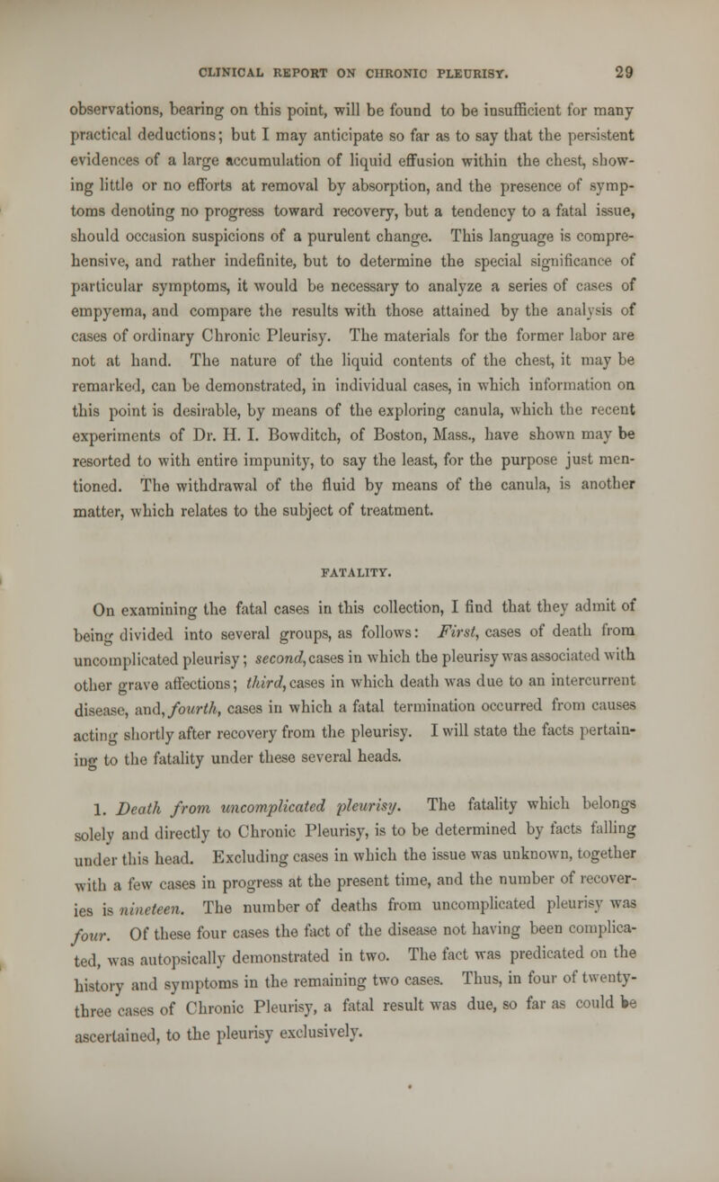 observations, bearing on this point, will be found to be insufficient for many practical deductions; but I may anticipate so far as to say that the persistent evidences of a large accumulation of liquid effusion within the chest, show- ing little or no efforts at removal by absorption, and the presence of symp- toms denoting no progress toward recovery, but a tendency to a fatal issue, should occasion suspicions of a purulent change. This language is compre- hensive, and rather indefinite, but to determine the special significance of particular symptoms, it would be necessary to analyze a series of cases of empyema, and compare the results with those attained by the analysis of cases of ordinary Chronic Pleurisy. The materials for the former labor are not at hand. The nature of the liquid contents of the chest, it may be remarked, can be demonstrated, in individual cases, in which information on this point is desirable, by means of the exploring canula, which the recent experiments of Dr. H. I. Bowditch, of Boston, Mass., have shown may be resorted to with entire impunity, to say the least, for the purpose just men- tioned. The withdrawal of the fluid by means of the canula, is another matter, which relates to the subject of treatment. FATALITY. On examining the fatal cases in this collection, I find that they admit of being divided into several groups, as follows: First, cases of death from uncomplicated pleurisy; second, cases in which the pleurisy was associated with other grave affections; third,cases in which death was due to an intercurrent disease, and, fourth, cases in which a fatal termination occurred from causes acting shortly after recovery from the pleurisy. I will state the facts pertain- ing to the fatality under these several heads. 1. Death from uncomplicated pleurisy. The fatality which belongs solely and directly to Chronic Pleurisy, is to be determined by facts falling under this head. Excluding cases in which the issue was unknown, together with a few cases in progress at the present time, and the number of recover- ies is nineteen. The number of deaths from uncomplicated pleurisy was four. Of these four cases the tact of the disease not having been complica- ted, was autopsically demonstrated in two. The fact was predicated on the history and symptoms in the remaining two cases. Thus, in four of twenty- three cases of Chronic Pleurisy, a fatal result was due, so far as could lie ascertained, to the pleurisy exclusively.