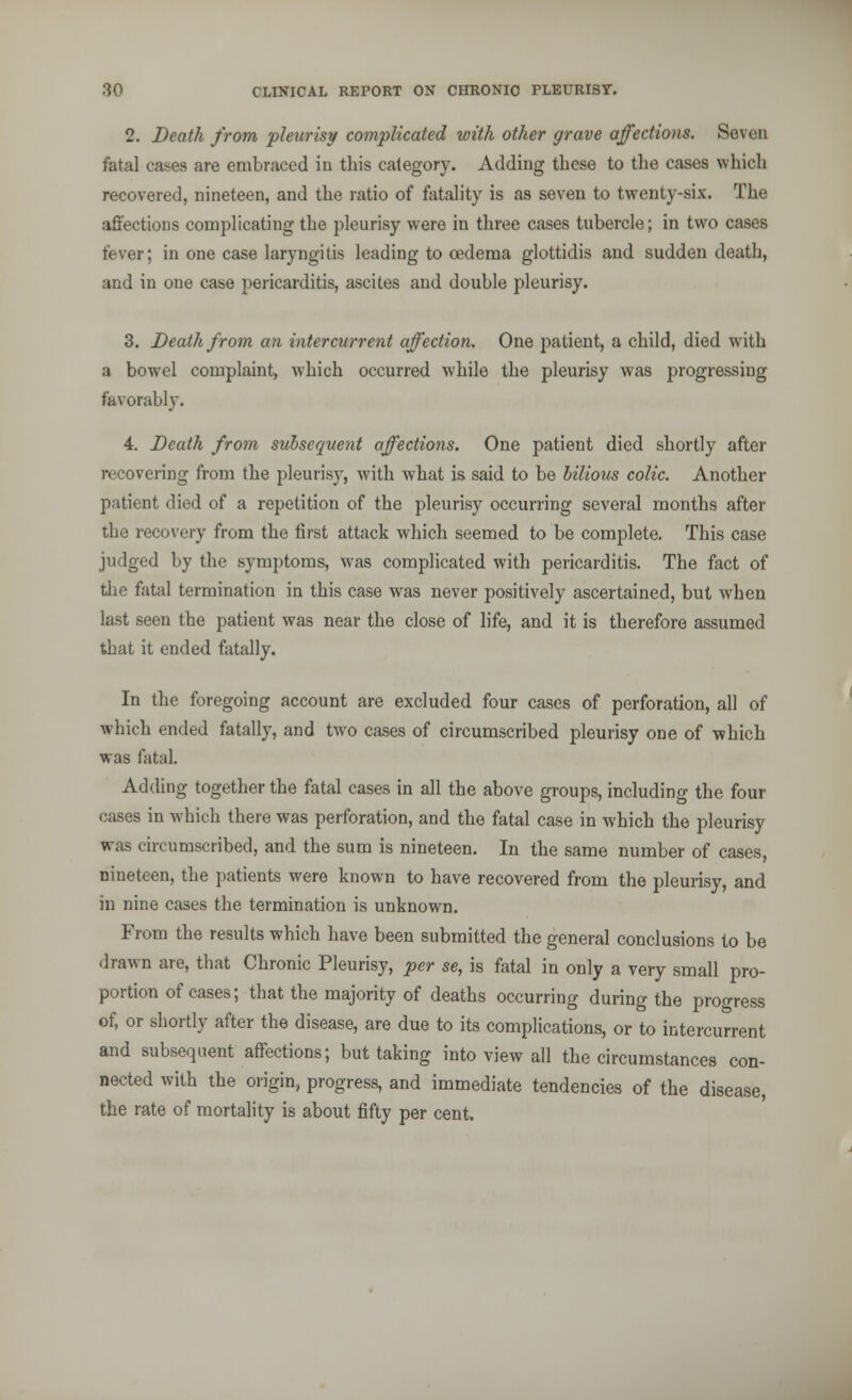 2. Death from pleurisy complicated with other grave affections. Seven fatal cases are embraced in this category. Adding these to the cases which recovered, nineteen, and the ratio of fatality is as seven to twenty-six. The affections complicating the pleurisy were in three cases tubercle; in two cases fever; in one case laryngitis leading to oedema glottidis and sudden death, and in one case pericarditis, ascites and double pleurisy. 3. Death from an intercurrent affection. One patient, a child, died with a bowel complaint, which occurred while the pleurisy was progressing favorably. 4. Death from subsequent affections. One patient died shortly after recovering from the pleurisy, with what is said to be bilious colic. Another patient died of a repetition of the pleurisy occurring several months after the recovery from the first attack which seemed to be complete. This case judged by the symptoms, was complicated with pericarditis. The fact of the fatal termination in this case was never positively ascertained, but when last seen the patient was near the close of life, and it is therefore assumed that it ended fatally. In the foregoing account are excluded four cases of perforation, all of which ended fatally, and two cases of circumscribed pleurisy one of which was fatal. Adding together the fatal cases in all the above groups, including the four cases in which there was perforation, and the fatal case in which the pleurisy was circumscribed, and the sum is nineteen. In the same number of cases, nineteen, the patients were known to have recovered from the pleurisy, and in nine cases the termination is unknown. From the results which have been submitted the general conclusions to be drawn are, that Chronic Pleurisy, per se, is fatal in only a very small pro- portion of cases; that the majority of deaths occurring during the progress of, or shortly after the disease, are due to its complications, or to intercurrent and subsequent affections; but taking into view all the circumstances con- nected with the origin, progress, and immediate tendencies of the disease, the rate of mortality is about fifty per cent.