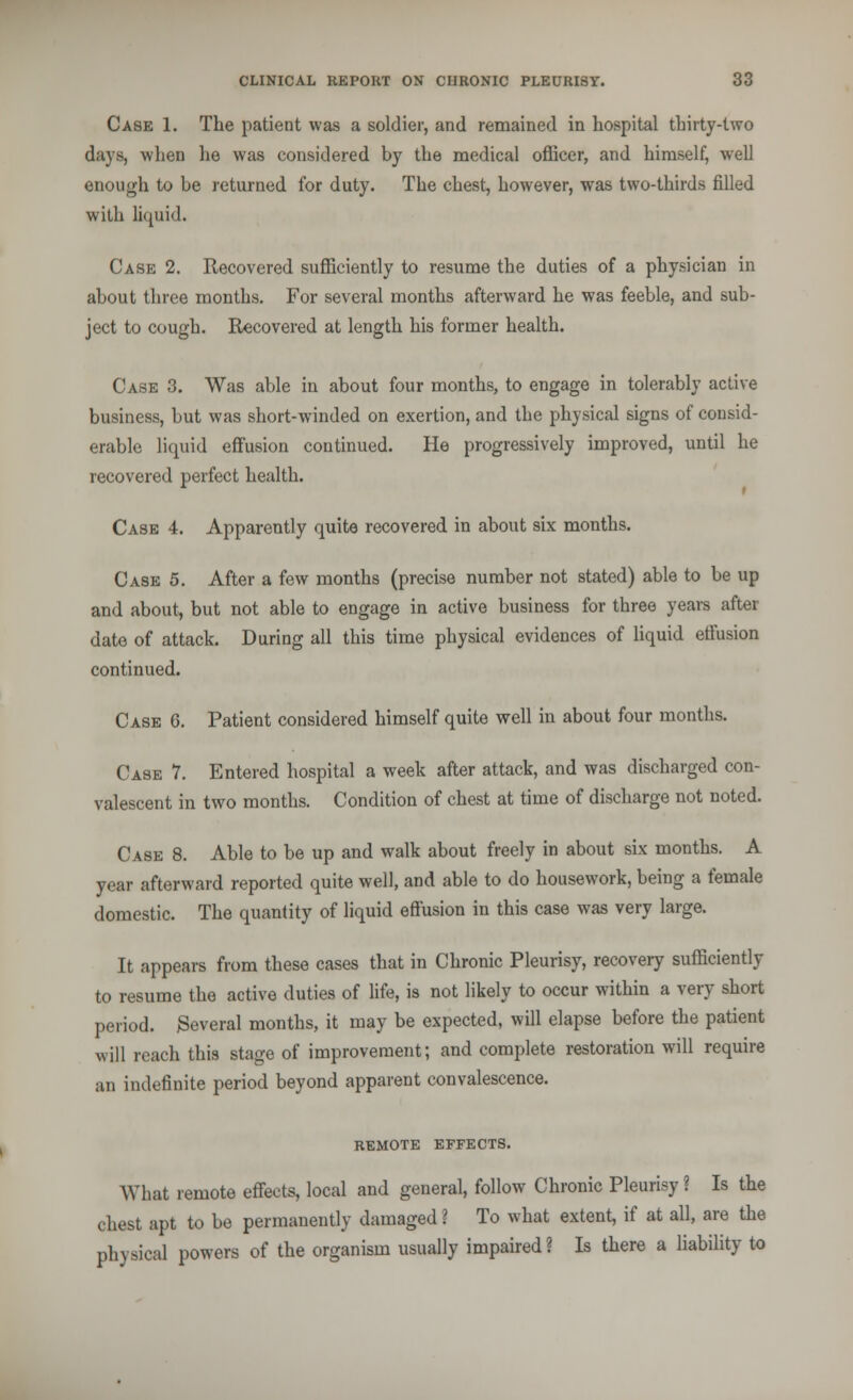 Case 1. The patient was a soldier, and remained in hospital thirty-two days, when he was considered hy the medical officer, and himself, well enough to he returned for duty. The chest, however, was two-thirds filled with liquid. Case 2. Recovered sufficiently to resume the duties of a physician in ahout three months. For several months afterward he was feeble, and sub- ject to cough. Recovered at length his former health. Case 3. Was able in about four months, to engage in tolerably active business, but was short-winded on exertion, and the physical signs of consid- erable liquid effusion continued. He progressively improved, until he recovered perfect health. Case 4. Apparently quite recovered in about six months. Case 5. After a few months (precise number not stated) able to be up and about, but not able to engage in active business for three years after date of attack. During all this time physical evidences of liquid effusion continued. Case G. Patient considered himself quite well in about four months. Case 7. Entered hospital a week after attack, and was discharged con- valescent in two months. Condition of chest at time of discharge not noted. Case 8. Able to be up and walk about freely in about six months. A year afterward reported quite well, and able to do housework, being a female domestic. The quantity of liquid effusion in this case was very large. It appears from these cases that in Chronic Pleurisy, recovery sufficiently to resume the active duties of life, is not likely to occur within a very short period. Several months, it may be expected, will elapse before the patient will reach this stage of improvement; and complete restoration will require an indefinite period beyond apparent convalescence. REMOTE EFFECTS. What remote effects, local and general, follow Chronic Pleurisy ? Is the chest apt to be permanently damaged ? To what extent, if at all, are the physical powers of the organism usually impaired? Is there a liability to