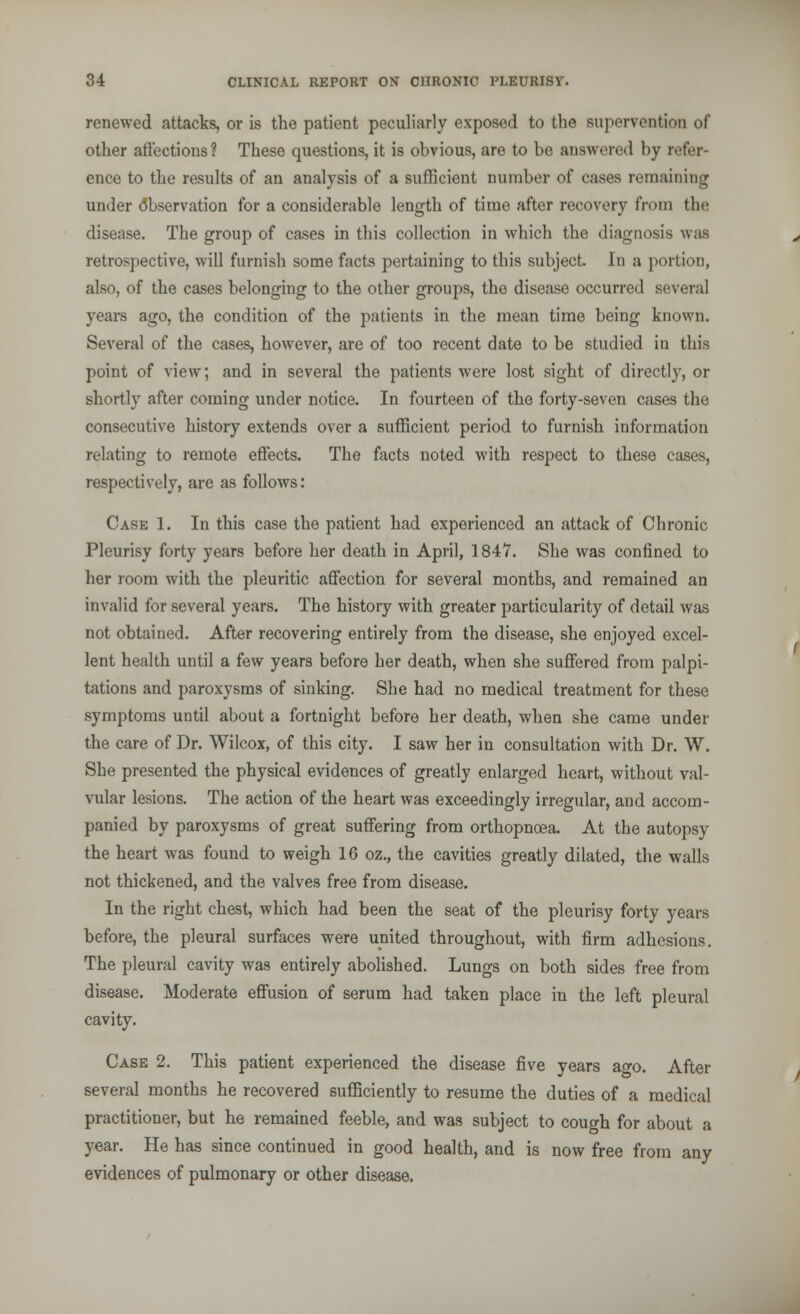 renewed attacks, or is the patient peculiarly exposed to the supervention of other affections? These questions, it is obvious, are to be answered by refer- ence to the results of an analysis of a sufficient number of cases remaining under Observation for a considerable length of time after recovery from the disease. The group of cases in this collection in which the diagnosis was retrospective, will furnish some facts pertaining to this subject. In a portion, also, of the cases belonging to the other groups, the disease occurred several years ago, the condition of the patients in the mean time being known. Several of the cases, however, are of too recent date to be studied in this point of view; and in several the patients were lost sight of directly, or shortly after coming under notice. In fourteen of the forty-seven cases the consecutive history extends over a sufficient period to furnish information relating to remote effects. The facts noted with respect to these cases, respectively, are as follows: Case 1. In this case the patient had experienced an attack of Chronic Pleurisy forty years before her death in April, 1847. She was confined to her room with the pleuritic affection for several months, and remained an invalid for several years. The history with greater particularity of detail was not obtained. After recovering entirely from the disease, she enjoyed excel- lent health until a few years before her death, when she suffered from palpi- tations and paroxysms of sinking. She had no medical treatment for these symptoms until about a fortnight before her death, when she came under the care of Dr. Wilcox, of this city. I saw her in consultation with Dr. W. She presented the physical evidences of greatly enlarged heart, without val- vular lesions. The action of the heart was exceedingly irregular, and accom- panied by paroxysms of great suffering from orthopneea. At the autopsy the heart was found to weigh 16 oz., the cavities greatly dilated, the walls not thickened, and the valves free from disease. In the right chest, which had been the seat of the pleurisy forty years before, the pleural surfaces were united throughout, with firm adhesions. The pleural cavity was entirely abolished. Lungs on both sides free from disease. Moderate effusion of serum had taken place in the left pleural cavity. Case 2. This patient experienced the disease five years ago. After several months he recovered sufficiently to resume the duties of a medical practitioner, but he remained feeble, and was subject to cough for about a year. He has since continued in good health, and is now free from any evidences of pulmonary or other disease.